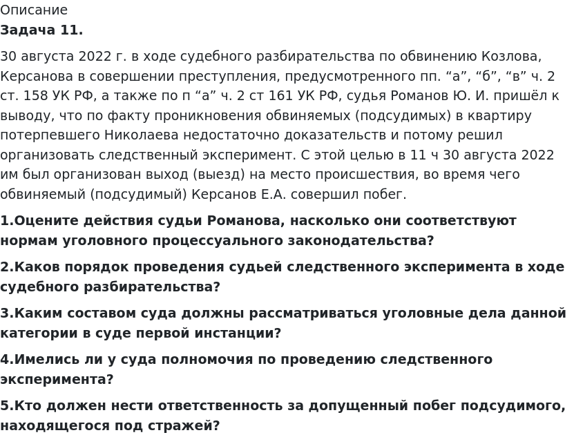       
            Описание
              Задача 11.	30 августа 2022 г. в ходе судебного разбирательства по обвинению Козлова, Керсанова в совершении преступления, предусмотренного пп. “а”, “б”, “в” ч. 2 ст. 158 УК РФ, а также по п “а” ч. 2 ст 161 УК РФ, судья Романов Ю. И. пришёл к выводу, что по факту проникновения обвиняемых (подсудимых) в квартиру потерпевшего Николаева недостаточно доказательств и потому решил организовать следственный эксперимент. С этой целью в 11 ч 30 августа 2022 им был организован выход (выезд) на место происшествия, во время чего обвиняемый (подсудимый) Керсанов Е.А. совершил побег. 1.Оцените действия судьи Романова, насколько они соответствуют нормам уголовного процессуального законодательства? 2.Каков порядок проведения судьей следственного эксперимента в ходе судебного разбирательства? 3.Каким составом суда должны рассматриваться уголовные дела данной категории в суде первой инстанции? 4.Имелись ли у суда полномочия по проведению следственного эксперимента? 5.Кто должен нести ответственность за допущенный побег подсудимого, находящегося под стражей?   