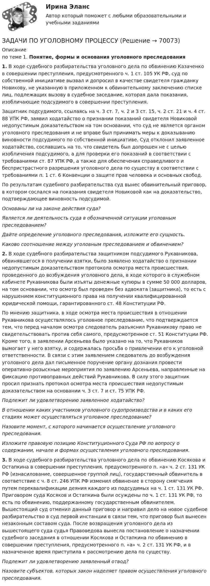     
            Описание
            по теме 1. Понятие, формы и основания уголовного преследования1. В ходе судебного разбирательства уголовного дела по обвинению Казаченко в совершении преступления, предусмотренного ч. 1 ст. 105 УК РФ, суд по собственной инициативе вызвал и допросил в качестве свидетеля гражданку Новикову, не указанную в приложенном к обвинительному заключению списке лиц, подлежащих вызову в судебное заседание, которая дала показания, изобличающие подсудимого в совершении преступления.Защитник подсудимого, ссылаясь на ч. 3 ст. 7, ч. 2 и 3 ст. 15, ч. 2 ст. 21 и ч. 4 ст. 88 УПК РФ, заявил ходатайство о признании показаний свидетеля Новиковой недопустимым доказательством на том основании, что суд не является органом уголовного преследования и не вправе был принимать меры к доказыванию виновности подсудимого по собственной инициативе. Суд отклонил заявленное ходатайство, сославшись на то, что свидетель был допрошен не с целью изобличения подсудимого, а для проверки его показаний в соответствии с требованиями ст. 87 УПК РФ, а также для обеспечения справедливого и беспристрастного разрешения уголовного дела по существу в соответствии с требованиями п. 1 ст. 6 Конвенции о защите прав человека и основных свобод. По результатам судебного разбирательства суд вынес обвинительный приговор, в котором сослался на показания свидетеля Новиковой как на доказательство, подтверждающее виновность подсудимой.Основаны ли на законе действия суда?Является ли деятельность суда в обозначенной ситуации уголовным преследованием?Дайте определение уголовного преследования, изложите его сущность.Каково соотношение между уголовным преследованием и обвинением? 2. В ходе судебного разбирательства защитником подсудимого Рукавникова, обвинявшегося в получении взятки, было заявлено  ходатайство о признании недопустимым доказательством протокола осмотра места происшествия, проведенного до возбуждения уголовного дела, в ходе которого в служебном кабинете Рукавникова были изъяты денежные купюры в сумме 50 000 долларов, на том основании, что осмотр был проведен без адвоката (защитника), то есть с нарушением конституционного права на получении квалифицированной юридической помощи, гарантированного ст. 48 Конституции РФ. По мнению защитника, в ходе осмотра места происшествия в отношении Рукавникова осуществлялось уголовное преследование, что подтверждается тем, что перед началом осмотра  следователь разъяснил Рукавникову право не свидетельствовать против себя самого, предусмотренное ст. 51 Конституции РФ. Кроме того, в заявлении  Арсеньева было указано на то, что Рукавников вымогает у него взятку, и содержалась просьба о привлечении его к уголовной ответственности. В связи с этим заявлением следователь до возбуждения уголовного дела дал письменное поручение органу дознания провести оперативно-розыскные мероприятия по заявлению Арсеньева, направленные на фиксацию противоправных действий Рукавникова. В силу этого защитник просил признать протокол осмотра места происшествия недопустимым доказательством на основании ч. 3 ст. 7 и ст. 75 УПК РФ.Подлежит ли удовлетворению заявленное ходатайство?В отношении каких участников уголовного судопроизводства и в каких его стадиях может осуществляться уголовное преследование?Назовите момент, с которого начинается осуществление уголовного преследования.Изложите правовую позицию Конституционного Суда РФ по вопросу о содержании, начале и формах осуществления уголовного преследования. 3. В ходе судебного разбирательства уголовного дела по обвинению Косякова и Остапкина в совершении преступления, предусмотренного п. «а» ч. 2 ст. 131 УК РФ (изнасилование, совершенное группой лиц), государственный обвинитель в соответствие с ч. 8 ст. 246 УПК РФ изменил обвинение в сторону смягчения путем переквалификации деяния каждого из подсудимых на ч. 1 ст. 131 УК РФ. Приговором суда Косяков и Остапкина были осуждены по ч. 1 ст. 131 УК РФ, то есть по обвинению, поддержанному государственным обвинителем. Вышестоящий суд отменил данный приговор и направил дело на новое судебное разбирательство в суд первой инстанции в связи тем, что приговор был вынесен незаконным составом суда. После возвращения уголовного дела из вышестоящего суда судья Правоведова вынесла постановление о назначении судебного заседания в отношении Косякова и Остапкина по обвинению в совершении преступления, предусмотренного п. «а» ч. 2 ст. 131 УК РФ, и в назначенное время приступила к рассмотрению дела по существу. Подлежит ли удовлетворению заявленный отвод?Назовите субъектов, которых закон наделяет правом осуществления уголовного преследования.    
            
            
            ЗАДАЧИ ПО УГОЛОВНОМУ ПРОЦЕССУЗАДАЧИ ПО УГОЛОВНОМУ ПРОЦЕССУЗАДАЧИ ПО УГОЛОВНОМУ ПРОЦЕССУЗАДАЧИ ПО УГОЛОВНОМУ ПРОЦЕССУЗАДАЧИ ПО УГОЛОВНОМУ ПРОЦЕССУЗАДАЧИ ПО УГОЛОВНОМУ ПРОЦЕССУЗАДАЧИ ПО УГОЛОВНОМУ ПРОЦЕССУЗАДАЧИ ПО УГОЛОВНОМУ ПРОЦЕССУЗАДАЧИ ПО УГОЛОВНОМУ ПРОЦЕССУЗАДАЧИ ПО УГОЛОВНОМУ ПРОЦЕССУЗАДАЧИ ПО УГОЛОВНОМУ ПРОЦЕССУЗАДАЧИ ПО УГОЛОВНОМУ ПРОЦЕССУЗАДАЧИ ПО УГОЛОВНОМУ ПРОЦЕССУЗАДАЧИ ПО УГОЛОВНОМУ ПРОЦЕССУ