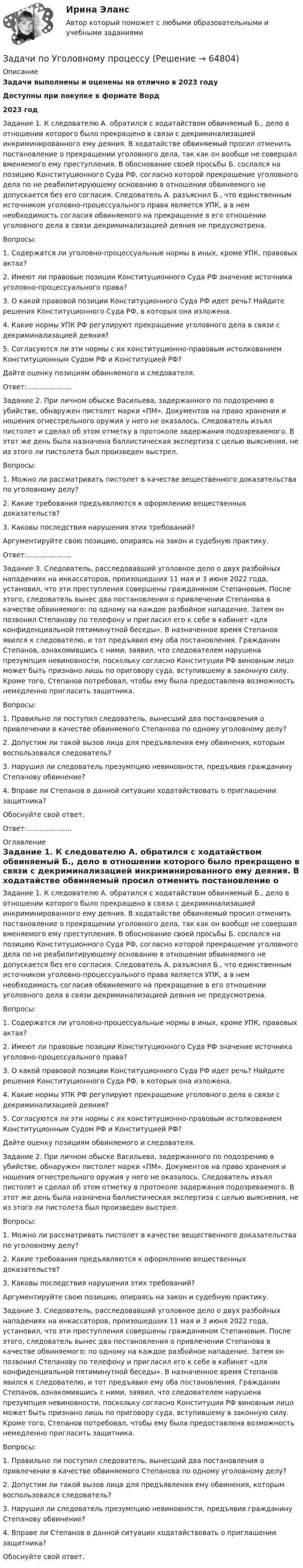      
            Описание
            Задачи выполнены и оценены на отлично в 2023 годуДоступны при покупке в формате Ворд2023 годЗадание 1. К следователю А. обратился с ходатайством обвиняемый Б., дело в отношении которого было прекращено в связи с декриминализацией инкриминированного ему деяния. В ходатайстве обвиняемый просил отменить постановление о прекращении уголовного дела, так как он вообще не совершал вменяемого ему преступления. В обоснование своей просьбы Б. сослался на позицию Конституционного Суда РФ, согласно которой прекращение уголовного дела по не реабилитирующему основанию в отношении обвиняемого не допускается без его согласия. Следователь А. разъяснил Б., что единственным источником уголовно-процессуального права является УПК, а в нем необходимость согласия обвиняемого на прекращение в его отношении уголовного дела в связи декриминализацией деяния не предусмотрена.Вопросы:1. Содержатся ли уголовно-процессуальные нормы в иных, кроме УПК, правовых актах?2. Имеют ли правовые позиции Конституционного Суда РФ значение источника уголовно-процессуального права?3. О какой правовой позиции Конституционного Суда РФ идет речь? Найдите решения Конституционного Суда РФ, в которых она изложена.4. Какие нормы УПК РФ регулируют прекращение уголовного дела в связи с декриминализацией деяния?5. Согласуются ли эти нормы с их конституционно-правовым истолкованием Конституционным Судом РФ и Конституцией РФ?Дайте оценку позициям обвиняемого и следователя.Ответ:.....................Задание 2. При личном обыске Васильева, задержанного по подозрению в убийстве, обнаружен пистолет марки «ПМ». Документов на право хранения и ношения огнестрельного оружия у него не оказалось. Следователь изъял пистолет и сделал об этом отметку в протоколе задержания подозреваемого. В этот же день была назначена баллистическая экспертиза с целью выяснения, не из этого ли пистолета был произведен выстрел.Вопросы:1. Можно ли рассматривать пистолет в качестве вещественного доказательства по уголовному делу?2. Какие требования предъявляются к оформлению вещественных доказательств?3. Каковы последствия нарушения этих требований?Аргументируйте свою позицию, опираясь на закон и судебную практику.Ответ:.....................Задание 3. Следователь, расследовавший уголовное дело о двух разбойных нападениях на инкассаторов, произошедших 11 мая и 3 июня 2022 года, установил, что эти преступления совершены гражданином Степановым. После этого, следователь вынес два постановления о привлечении Степанова в качестве обвиняемого: по одному на каждое разбойное нападение. Затем он позвонил Степанову по телефону и пригласил его к себе в кабинет «для конфиденциальной пятиминутной беседы». В назначенное время Степанов явился к следователю, и тот предъявил ему оба постановления. Гражданин Степанов, ознакомившись с ними, заявил, что следователем нарушена презумпция невиновности, поскольку согласно Конституции РФ виновным лицо может быть признано лишь по приговору суда, вступившему в законную силу. Кроме того, Степанов потребовал, чтобы ему была предоставлена возможность немедленно пригласить защитника.Вопросы:1. Правильно ли поступил следователь, вынесший два постановления о привлечении в качестве обвиняемого Степанова по одному уголовному делу?2. Допустим ли такой вызов лица для предъявления ему обвинения, которым воспользовался следователь?3. Нарушил ли следователь презумпцию невиновности, предъявив гражданину Степанову обвинение?4. Вправе ли Степанов в данной ситуации ходатайствовать о приглашении защитника?Обоснуйте свой ответ.Ответ:..................... 
            Оглавление
            Задание 1. К следователю А. обратился с ходатайством обвиняемый Б., дело в отношении которого было прекращено в связи с декриминализацией инкриминированного ему деяния. В ходатайстве обвиняемый просил отменить постановление о прекращении уголовного дела, так как он вообще не совершал вменяемого ему преступления. В обоснование своей просьбы Б. сослался на позицию Конституционного Суда РФ, согласно которой прекращение уголовного дела по не реабилитирующему основанию в отношении обвиняемого не допускается без его согласия. Следователь А. разъяснил Б., что единственным источником уголовно-процессуального права является УПК, а в нем необходимость согласия обвиняемого на прекращение в его отношении уголовного дела в связи декриминализацией деяния не предусмотрена.Вопросы:1. Содержатся ли уголовно-процессуальные нормы в иных, кроме УПК, правовых актах?2. Имеют ли правовые позиции Конституционного Суда РФ значение источника уголовно-процессуального права?3. О какой правовой позиции Конституционного Суда РФ идет речь? Найдите решения Конституционного Суда РФ, в которых она изложена.4. Какие нормы УПК РФ регулируют прекращение уголовного дела в связи с декриминализацией деяния?5. Согласуются ли эти нормы с их конституционно-правовым истолкованием Конституционным Судом РФ и Конституцией РФ?Дайте оценку позициям обвиняемого и следователя.Задание 2. При личном обыске Васильева, задержанного по подозрению в убийстве, обнаружен пистолет марки «ПМ». Документов на право хранения и ношения огнестрельного оружия у него не оказалось. Следователь изъял пистолет и сделал об этом отметку в протоколе задержания подозреваемого. В этот же день была назначена баллистическая экспертиза с целью выяснения, не из этого ли пистолета был произведен выстрел.Вопросы:1. Можно ли рассматривать пистолет в качестве вещественного доказательства по уголовному делу?2. Какие требования предъявляются к оформлению вещественных доказательств?3. Каковы последствия нарушения этих требований?Аргументируйте свою позицию, опираясь на закон и судебную практику.Задание 3. Следователь, расследовавший уголовное дело о двух разбойных нападениях на инкассаторов, произошедших 11 мая и 3 июня 2022 года, установил, что эти преступления совершены гражданином Степановым. После этого, следователь вынес два постановления о привлечении Степанова в качестве обвиняемого: по одному на каждое разбойное нападение. Затем он позвонил Степанову по телефону и пригласил его к себе в кабинет «для конфиденциальной пятиминутной беседы». В назначенное время Степанов явился к следователю, и тот предъявил ему оба постановления. Гражданин Степанов, ознакомившись с ними, заявил, что следователем нарушена презумпция невиновности, поскольку согласно Конституции РФ виновным лицо может быть признано лишь по приговору суда, вступившему в законную силу. Кроме того, Степанов потребовал, чтобы ему была предоставлена возможность немедленно пригласить защитника.Вопросы:1. Правильно ли поступил следователь, вынесший два постановления о привлечении в качестве обвиняемого Степанова по одному уголовному делу?2. Допустим ли такой вызов лица для предъявления ему обвинения, которым воспользовался следователь?3. Нарушил ли следователь презумпцию невиновности, предъявив гражданину Степанову обвинение?4. Вправе ли Степанов в данной ситуации ходатайствовать о приглашении защитника?Обоснуйте свой ответ.  
            
            
            Задачи по уголовному процессуЗадачи по Уголовному процессуЗАДАЧИ по УГОЛОВНОМУ ПРОЦЕССУЗАДАЧИ по УГОЛОВНОМУ ПРОЦЕССУЗАДАЧИ по УГОЛОВНОМУ ПРОЦЕССУЗАДАЧИ по УГОЛОВНОМУ ПРОЦЕССУЗАДАЧИ по УГОЛОВНОМУ ПРОЦЕССУЗадачи по Уголовному праву Задачи по Уголовному праву Задачи по Уголовному ПравуЗАДАЧИ ПО УГОЛОВНОМУ ПРАВУЗАДАЧИ ПО УГОЛОВНОМУ ПРАВУЗАДАЧИ ПО УГОЛОВНОМУ ПРАВУ - ВАРИАНТ 4Задачи по уголовному праву для Росдистанта. Основы назначения наказания