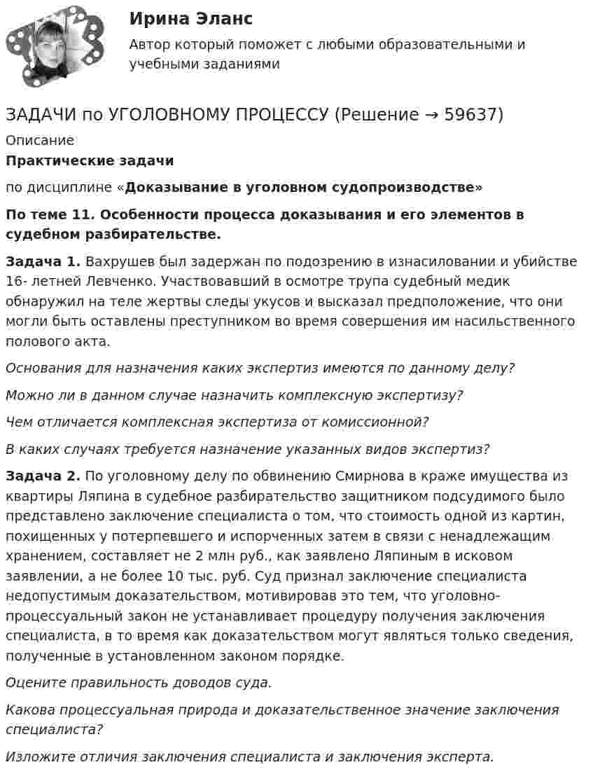      
            Описание
            Практические задачипо дисциплине «Доказывание в уголовном судопроизводстве»По теме 11. Особенности процесса доказывания и его элементов в судебном разбирательстве.Задача 1. Вахрушев был задержан по подозрению в изнасиловании и убийстве 16- летней Левченко. Участвовавший в осмотре трупа судебный медик обнаружил на теле жертвы следы укусов и высказал предположение, что они могли быть оставлены преступником во время совершения им насильственного полового акта.Основания для назначения каких экспертиз имеются по данному делу?Можно ли в данном случае назначить комплексную экспертизу?Чем отличается комплексная экспертиза от комиссионной?В каких случаях требуется назначение указанных видов экспертиз? Задача 2. По уголовному делу по обвинению Смирнова в краже имущества из квартиры Ляпина в судебное разбирательство защитником подсудимого было представлено заключение специалиста о том, что стоимость одной из картин, похищенных у потерпевшего и испорченных затем в связи с ненадлежащим хранением, составляет не 2 млн руб., как заявлено Ляпиным в исковом заявлении, а не более 10 тыс. руб. Суд признал заключение специалиста недопустимым доказательством, мотивировав это тем, что уголовно-процессуальный закон не устанавливает процедуру получения заключения специалиста, в то время как доказательством могут являться только сведения, полученные в установленном законом порядке. Оцените правильность доводов суда. Какова процессуальная природа и доказательственное значение заключения специалиста? Изложите отличия заключения специалиста и заключения эксперта.   
            
            
            ЗАДАЧИ по УГОЛОВНОМУ ПРОЦЕССУЗАДАЧИ по УГОЛОВНОМУ ПРОЦЕССУЗАДАЧИ по УГОЛОВНОМУ ПРОЦЕССУЗАДАЧИ ПО УГОЛОВНОМУ ПРОЦЕССУЗАДАЧИ ПО УГОЛОВНОМУ ПРОЦЕССУЗАДАЧИ ПО УГОЛОВНОМУ ПРОЦЕССУЗАДАЧИ ПО УГОЛОВНОМУ ПРОЦЕССУЗАДАЧИ ПО УГОЛОВНОМУ ПРАВУЗАДАЧИ ПО УГОЛОВНОМУ ПРАВУ - ВАРИАНТ 4Задачи по уголовному праву для Росдистанта. Основы назначения наказанияЗадачи по уголовному профилю синергияЗадачи по уголовному процессуЗадачи по Уголовному процессуЗАДАЧИ по УГОЛОВНОМУ ПРОЦЕССУ