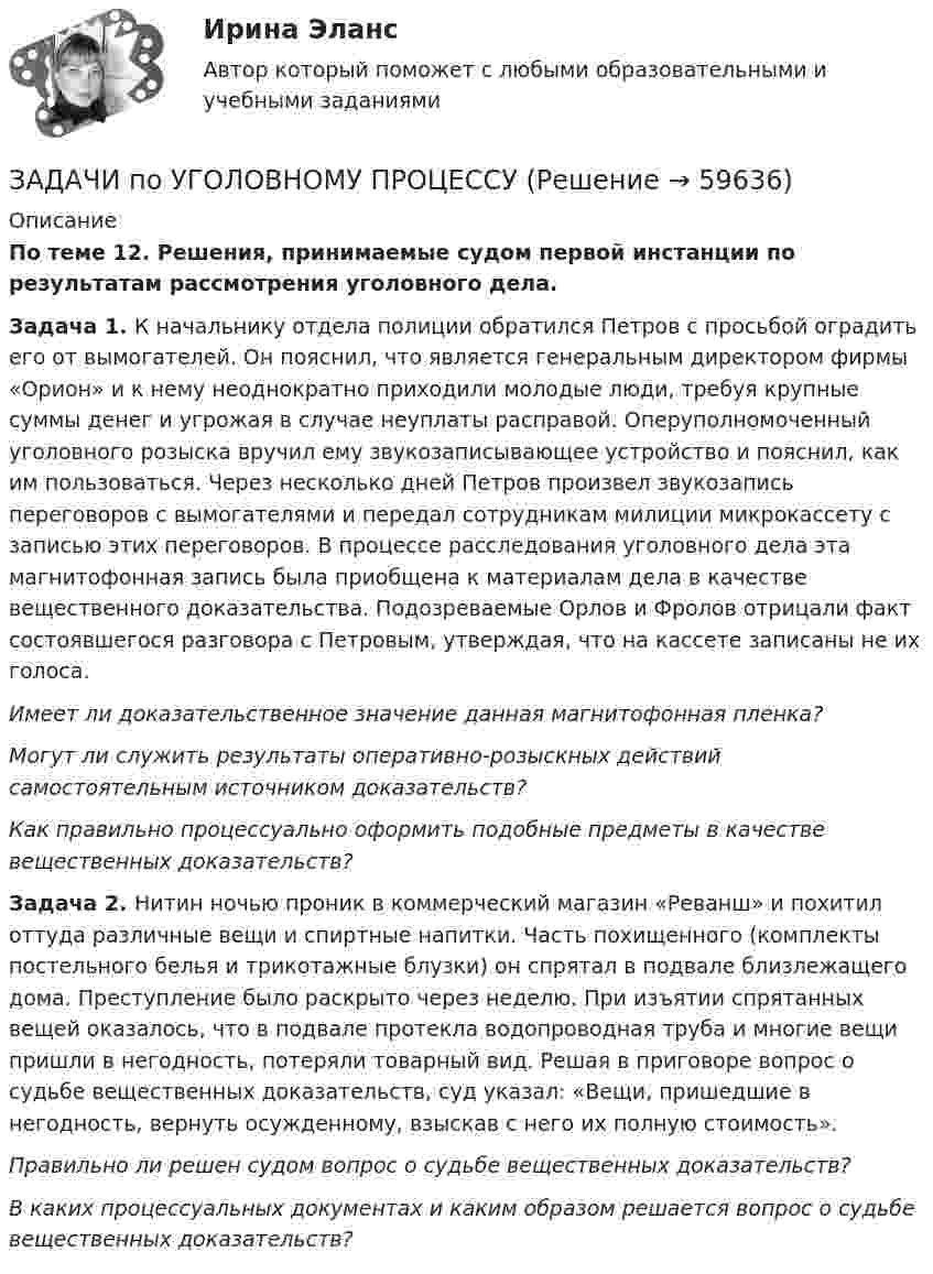      
            Описание
            По теме 12. Решения, принимаемые судом первой инстанции по результатам рассмотрения уголовного дела.Задача 1. К начальнику отдела полиции обратился Петров с просьбой оградить его от вымогателей. Он пояснил, что является генеральным директором фирмы «Орион» и к нему неоднократно приходили молодые люди, требуя крупные суммы денег и угрожая в случае неуплаты расправой. Оперуполномоченный уголовного розыска вручил ему звукозаписывающее устройство и пояснил, как им пользоваться. Через несколько дней Петров произвел звукозапись переговоров с вымогателями и передал сотрудникам милиции микрокассету с записью этих переговоров. В процессе расследования уголовного дела эта магнитофонная запись была приобщена к материалам дела в качестве вещественного доказательства. Подозреваемые Орлов и Фролов отрицали факт состоявшегося разговора с Петровым, утверждая, что на кассете записаны не их голоса.Имеет ли доказательственное значение данная магнитофонная пленка?Могут ли служить результаты оперативно-розыскных действий самостоятельным источником доказательств?Как правильно процессуально оформить подобные предметы в качестве вещественных доказательств? Задача 2. Нитин ночью проник в коммерческий магазин «Реванш» и похитил оттуда различные вещи и спиртные напитки. Часть похищенного (комплекты постельного белья и трикотажные блузки) он спрятал в подвале близлежащего дома. Преступление было раскрыто через неделю. При изъятии спрятанных вещей оказалось, что в подвале протекла водопроводная труба и многие вещи пришли в негодность, потеряли товарный вид. Решая в приговоре вопрос о судьбе вещественных доказательств, суд указал: «Вещи, пришедшие в негодность, вернуть осужденному, взыскав с него их полную стоимость».Правильно ли решен судом вопрос о судьбе вещественных доказательств?В каких процессуальных документах и каким образом решается вопрос о судьбе вещественных доказательств?   
            
            
            ЗАДАЧИ по УГОЛОВНОМУ ПРОЦЕССУЗАДАЧИ по УГОЛОВНОМУ ПРОЦЕССУЗАДАЧИ по УГОЛОВНОМУ ПРОЦЕССУЗАДАЧИ по УГОЛОВНОМУ ПРОЦЕССУЗАДАЧИ по УГОЛОВНОМУ ПРОЦЕССУЗАДАЧИ ПО УГОЛОВНОМУ ПРОЦЕССУЗАДАЧИ ПО УГОЛОВНОМУ ПРОЦЕССУЗадачи по Уголовному ПравуЗАДАЧИ ПО УГОЛОВНОМУ ПРАВУЗАДАЧИ ПО УГОЛОВНОМУ ПРАВУЗАДАЧИ ПО УГОЛОВНОМУ ПРАВУ - ВАРИАНТ 4Задачи по уголовному праву для Росдистанта. Основы назначения наказанияЗадачи по уголовному профилю синергияЗадачи по уголовному процессу