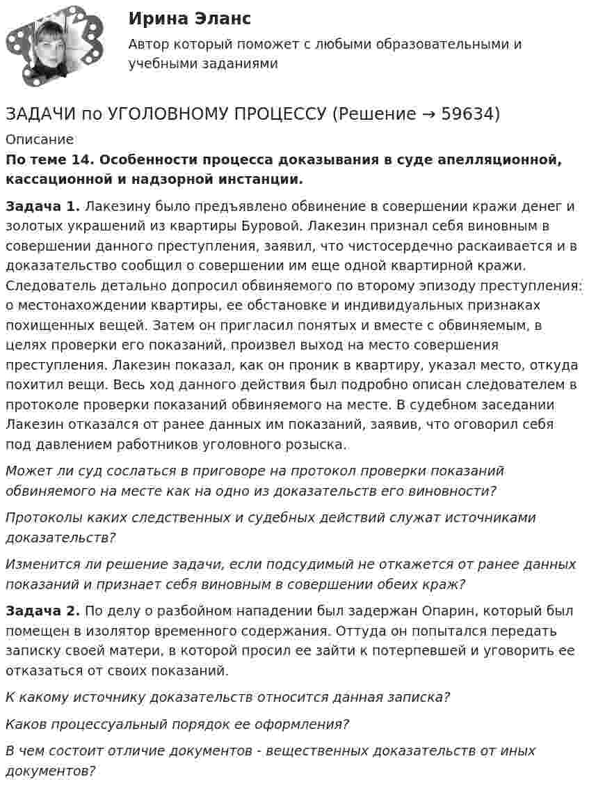      
            Описание
            По теме 14. Особенности процесса доказывания в суде апелляционной, кассационной и надзорной инстанции.Задача 1. Лакезину было предъявлено обвинение в совершении кражи денег и золотых украшений из квартиры Буровой. Лакезин признал себя виновным в совершении данного преступления, заявил, что чистосердечно раскаивается и в доказательство сообщил о совершении им еще одной квартирной кражи. Следователь детально допросил обвиняемого по второму эпизоду преступления: о местонахождении квартиры, ее обстановке и индивидуальных признаках похищенных вещей. Затем он пригласил понятых и вместе с обвиняемым, в целях проверки его показаний, произвел выход на место совершения преступления. Лакезин показал, как он проник в квартиру, указал место, откуда похитил вещи. Весь ход данного действия был подробно описан следователем в протоколе проверки показаний обвиняемого на месте. В судебном заседании Лакезин отказался от ранее данных им показаний, заявив, что оговорил себя под давлением работников уголовного розыска.Может ли суд сослаться в приговоре на протокол проверки показаний обвиняемого на месте как на одно из доказательств его виновности?Протоколы каких следственных и судебных действий служат источниками доказательств?Изменится ли решение задачи, если подсудимый не откажется от ранее данных показаний и признает себя виновным в совершении обеих краж?Задача 2. По делу о разбойном нападении был задержан Опарин, который был помещен в изолятор временного содержания. Оттуда он попытался передать записку своей матери, в которой просил ее зайти к потерпевшей и уговорить ее отказаться от своих показаний.К какому источнику доказательств относится данная записка?Каков процессуальный порядок ее оформления?В чем состоит отличие документов - вещественных доказательств от иных документов?   
            
            
            ЗАДАЧИ по УГОЛОВНОМУ ПРОЦЕССУЗАДАЧИ по УГОЛОВНОМУ ПРОЦЕССУЗАДАЧИ ПО УГОЛОВНОМУ ПРОЦЕССУЗАДАЧИ ПО УГОЛОВНОМУ ПРОЦЕССУЗАДАЧИ ПО УГОЛОВНОМУ ПРОЦЕССУЗАДАЧИ ПО УГОЛОВНОМУ ПРОЦЕССУЗАДАЧИ ПО УГОЛОВНОМУ ПРОЦЕССУЗАДАЧИ ПО УГОЛОВНОМУ ПРАВУ - ВАРИАНТ 4Задачи по уголовному праву для Росдистанта. Основы назначения наказанияЗадачи по уголовному профилю синергияЗадачи по уголовному процессуЗадачи по Уголовному процессуЗАДАЧИ по УГОЛОВНОМУ ПРОЦЕССУЗАДАЧИ по УГОЛОВНОМУ ПРОЦЕССУ