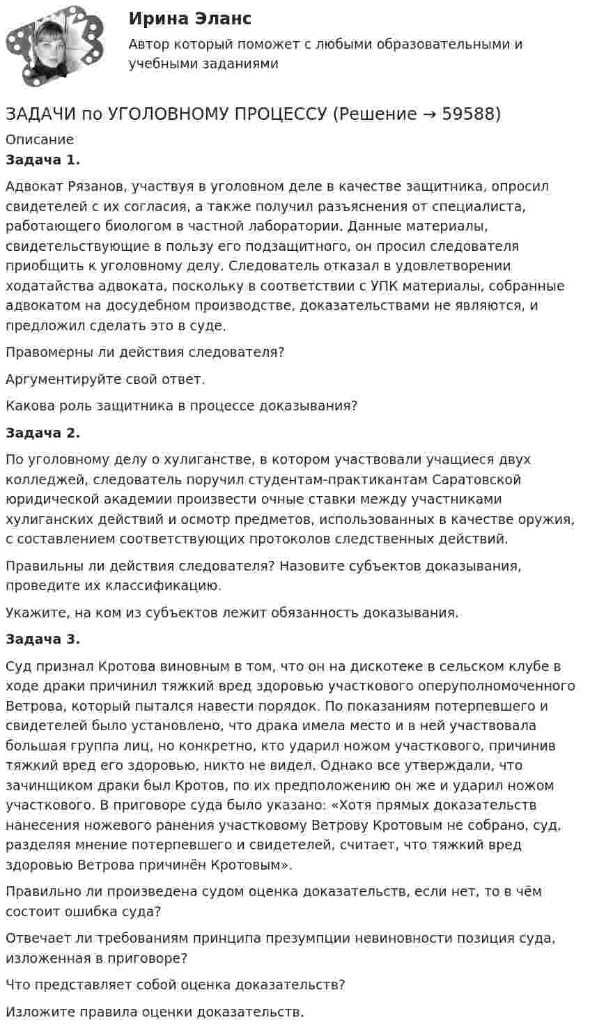      
            Описание
             Задача 1.	Адвокат Рязанов, участвуя в уголовном деле в качестве защитника, опросил свидетелей с их согласия, а также получил разъяснения от специалиста, работающего биологом в частной лаборатории. Данные материалы, свидетельствующие в пользу его подзащитного, он просил следователя приобщить к уголовному делу. Следователь отказал в удовлетворении ходатайства адвоката, поскольку в соответствии с УПК материалы, собранные адвокатом на досудебном производстве, доказательствами не являются, и предложил сделать это в суде.	Правомерны ли действия следователя?	Аргументируйте свой ответ.	Какова роль защитника в процессе доказывания?	 Задача 2.	По уголовному делу о хулиганстве, в котором участвовали учащиеся двух колледжей, следователь поручил студентам-практикантам Саратовской юридической академии произвести очные ставки между участниками хулиганских действий и осмотр предметов, использованных в качестве оружия, с составлением соответствующих протоколов следственных действий.	Правильны ли действия следователя? Назовите субъектов доказывания, проведите их классификацию.	Укажите, на ком из субъектов лежит обязанность доказывания.	Задача 3.	Суд признал Кротова виновным в том, что он на дискотеке в сельском клубе в ходе драки причинил тяжкий вред здоровью участкового оперуполномоченного Ветрова, который пытался навести порядок. По показаниям потерпевшего и свидетелей было установлено, что драка имела место и в ней участвовала большая группа лиц, но конкретно, кто ударил ножом участкового, причинив тяжкий вред его здоровью, никто не видел. Однако все утверждали, что зачинщиком драки был Кротов, по их предположению он же и ударил ножом участкового. В приговоре суда было указано: «Хотя прямых доказательств нанесения ножевого ранения участковому Ветрову Кротовым не собрано, суд, разделяя мнение потерпевшего и свидетелей, считает, что тяжкий вред здоровью Ветрова причинён Кротовым».	Правильно ли произведена судом оценка доказательств, если нет, то в чём состоит ошибка суда?	Отвечает ли требованиям принципа презумпции невиновности позиция суда, изложенная в приговоре?Что представляет собой оценка доказательств?	Изложите правила оценки доказательств.   
            
            
            Задачи по Уголовному процессуЗАДАЧИ по УГОЛОВНОМУ ПРОЦЕССУЗАДАЧИ по УГОЛОВНОМУ ПРОЦЕССУЗАДАЧИ по УГОЛОВНОМУ ПРОЦЕССУЗАДАЧИ по УГОЛОВНОМУ ПРОЦЕССУЗАДАЧИ по УГОЛОВНОМУ ПРОЦЕССУЗАДАЧИ ПО УГОЛОВНОМУ ПРОЦЕССУЗадачи по Уголовному праву Задачи по Уголовному ПравуЗАДАЧИ ПО УГОЛОВНОМУ ПРАВУЗАДАЧИ ПО УГОЛОВНОМУ ПРАВУЗАДАЧИ ПО УГОЛОВНОМУ ПРАВУ - ВАРИАНТ 4Задачи по уголовному праву для Росдистанта. Основы назначения наказанияЗадачи по уголовному профилю синергия