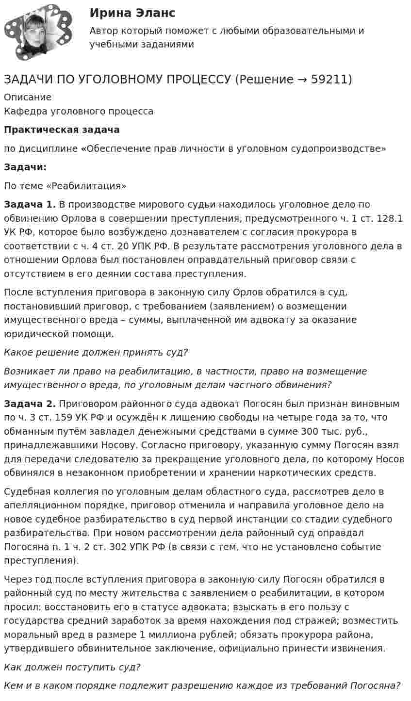      
            Описание
            Кафедра уголовного процессаПрактическая задачапо дисциплине «Обеспечение прав личности в уголовном судопроизводстве»  Задачи:По теме «Реабилитация»Задача 1. В производстве мирового судьи находилось уголовное дело по обвинению Орлова в совершении преступления, предусмотренного ч. 1 ст. 128.1 УК РФ, которое было возбуждено дознавателем с согласия прокурора в соответствии с ч. 4 ст. 20 УПК РФ. В результате рассмотрения уголовного дела в отношении Орлова был постановлен оправдательный приговор связи с отсутствием в его деянии состава преступления. 	После вступления приговора в законную силу Орлов обратился в суд, постановивший приговор, с требованием (заявлением) о возмещении имущественного вреда – суммы, выплаченной им адвокату за оказание юридической помощи.  Какое решение должен принять суд? Возникает ли право на реабилитацию, в частности, право на  возмещение имущественного вреда, по уголовным делам частного обвинения?Задача 2. Приговором районного суда адвокат Погосян был признан виновным по ч. 3 ст. 159 УК РФ и осуждён к лишению свободы на четыре года за то, что обманным путём завладел денежными средствами в сумме 300 тыс. руб., принадлежавшими Носову. Согласно приговору, указанную сумму Погосян  взял для передачи следователю за прекращение уголовного дела, по которому Носов обвинялся в незаконном приобретении и хранении наркотических средств.	Судебная коллегия по уголовным делам областного суда, рассмотрев дело в апелляционном порядке, приговор отменила и направила уголовное дело на новое судебное разбирательство в суд первой инстанции со стадии судебного разбирательства. При новом рассмотрении дела районный суд оправдал Погосяна п. 1 ч. 2 ст. 302 УПК РФ (в связи с тем, что не установлено событие преступления).	Через год после вступления приговора в законную силу Погосян обратился в районный суд по месту жительства с заявлением о реабилитации, в котором просил: восстановить его в статусе адвоката; взыскать в его пользу с государства средний заработок за время нахождения под стражей; возместить моральный вред в размере 1 миллиона рублей; обязать прокурора района, утвердившего обвинительное заключение, официально принести извинения.  Как должен поступить суд?     Кем и в каком порядке подлежит разрешению каждое из требований Погосяна?    
            
            
            ЗАДАЧИ ПО УГОЛОВНОМУ ПРОЦЕССУЗАДАЧИ ПО УГОЛОВНОМУ ПРОЦЕССУЗАДАЧИ ПО УГОЛОВНОМУ ПРОЦЕССУЗАДАЧИ ПО УГОЛОВНОМУ ПРОЦЕССУЗАДАЧИ ПО УГОЛОВНОМУ ПРОЦЕССУЗАДАЧИ ПО УГОЛОВНОМУ ПРОЦЕССУЗАДАЧИ ПО УГОЛОВНОМУ ПРОЦЕССУЗАДАЧИ ПО УГОЛОВНОМУ ПРОЦЕССУЗАДАЧИ ПО УГОЛОВНОМУ ПРОЦЕССУЗАДАЧИ ПО УГОЛОВНОМУ ПРОЦЕССУЗАДАЧИ ПО УГОЛОВНОМУ ПРОЦЕССУЗАДАЧИ ПО УГОЛОВНОМУ ПРОЦЕССУЗАДАЧИ ПО УГОЛОВНОМУ ПРОЦЕССУЗАДАЧИ ПО УГОЛОВНОМУ ПРОЦЕССУ