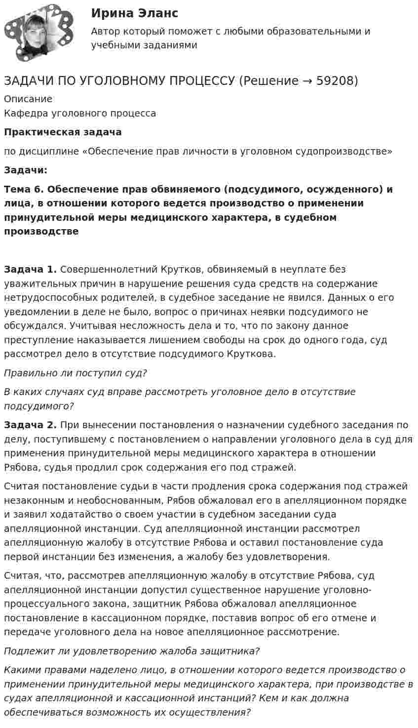      
            Описание
            Кафедра уголовного процессаПрактическая задачапо дисциплине «Обеспечение прав личности в уголовном судопроизводстве»         Задачи:Тема 6. Обеспечение прав обвиняемого (подсудимого, осужденного) и лица, в отношении которого ведется производство о применении принудительной меры медицинского характера, в судебном производствеЗадача 1. Совершеннолетний Крутков, обвиняемый в неуплате без уважительных причин в нарушение решения суда средств на содержание нетрудоспособных родителей, в судебное заседание не явился. Данных о его уведомлении в деле не было, вопрос о причинах неявки подсудимого не обсуждался. Учитывая несложность дела и то, что по закону данное преступление наказывается лишением свободы на срок до одного года, суд рассмотрел дело в отсутствие подсудимого Круткова.  Правильно ли поступил суд?  В каких случаях суд вправе рассмотреть уголовное дело в отсутствие подсудимого?  Задача 2.  При вынесении постановления о назначении судебного заседания по делу, поступившему с постановлением о направлении уголовного дела в суд для применения принудительной меры медицинского характера в отношении Рябова, судья продлил срок содержания его под стражей. 	Считая постановление судьи в части продления срока содержания под стражей незаконным и необоснованным, Рябов обжаловал его в апелляционном  порядке и заявил ходатайство о своем участии в судебном заседании суда апелляционной инстанции. Суд апелляционной инстанции рассмотрел апелляционную жалобу в отсутствие Рябова и оставил постановление суда первой инстанции без изменения, а жалобу без удовлетворения. 	Считая, что, рассмотрев апелляционную жалобу в отсутствие Рябова, суд апелляционной инстанции допустил существенное нарушение уголовно-процессуального закона, защитник Рябова обжаловал апелляционное постановление в кассационном порядке, поставив вопрос об его отмене и передаче уголовного дела на новое апелляционное рассмотрение.  Подлежит ли удовлетворению жалоба защитника? Какими правами наделено лицо, в отношении которого ведется производство о применении принудительной меры медицинского характера, при производстве в судах апелляционной и кассационной инстанций? Кем и как должна обеспечиваться возможность их осуществления?     
            
            
            ЗАДАЧИ ПО УГОЛОВНОМУ ПРОЦЕССУЗАДАЧИ ПО УГОЛОВНОМУ ПРОЦЕССУЗАДАЧИ ПО УГОЛОВНОМУ ПРОЦЕССУЗАДАЧИ ПО УГОЛОВНОМУ ПРОЦЕССУЗАДАЧИ ПО УГОЛОВНОМУ ПРОЦЕССУЗАДАЧИ ПО УГОЛОВНОМУ ПРОЦЕССУЗАДАЧИ ПО УГОЛОВНОМУ ПРОЦЕССУЗАДАЧИ ПО УГОЛОВНОМУ ПРОЦЕССУЗАДАЧИ ПО УГОЛОВНОМУ ПРОЦЕССУЗАДАЧИ ПО УГОЛОВНОМУ ПРОЦЕССУЗАДАЧИ ПО УГОЛОВНОМУ ПРОЦЕССУЗАДАЧИ ПО УГОЛОВНОМУ ПРОЦЕССУЗАДАЧИ ПО УГОЛОВНОМУ ПРОЦЕССУЗАДАЧИ ПО УГОЛОВНОМУ ПРОЦЕССУ