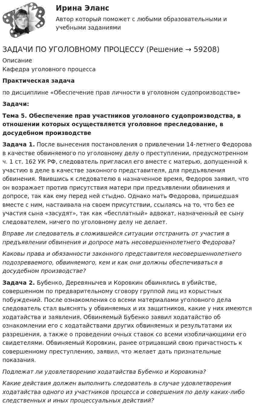      
            Описание
            Кафедра уголовного процессаПрактическая задачапо дисциплине «Обеспечение прав личности в уголовном судопроизводстве» Задачи:Тема 5. Обеспечение прав участников уголовного судопроизводства, в отношении которых осуществляется уголовное преследование, в досудебном производствеЗадача 1. После вынесения постановления о привлечении 14-летнего Федорова в качестве обвиняемого по уголовному делу о преступлении, предусмотренном ч. 1 ст. 162 УК РФ, следователь пригласил его вместе с матерью, допущенной к участию в деле в качестве законного представителя,  для предъявления обвинения. Явившись к следователю в назначенное время, Федоров заявил, что он возражает против присутствия матери при предъявлении обвинения и допросе, так как ему перед ней стыдно. Однако мать Федорова, пришедшая вместе с ним, настаивала на своем присутствии, ссылаясь на то, что без ее участия сына «засудят», так как «бесплатный» адвокат, назначенный ее сыну следователем, ничего по уголовному делу не делает.  Вправе ли следователь в сложившейся ситуации отстранить от участия в предъявлении обвинения и допросе мать несовершеннолетнего Федорова?  Каковы права и обязанности законного представителя несовершеннолетнего подозреваемого, обвиняемого, кем и как они должны обеспечиваться в досудебном производстве? Задача 2. Бубенко, Деревянычев и Коровкин обвинялись в убийстве, совершенном по предварительному сговору группой лиц из корыстных побуждений. После ознакомления со всеми материалами уголовного дела следователь стал выяснять у обвиняемых и их защитников, какие у них имеются ходатайства и заявления. Обвиняемый Бубенко заявил ходатайство об ознакомлении его с ходатайствами других обвиняемых и результатами их разрешения, а также о проведении очных ставок со всеми изобличающими его свидетелями. Обвиняемый Коровкин, ранее отрицавший свою причастность к совершенному преступлению, заявил, что желает дать признательные показания.  Подлежат ли удовлетворению ходатайства Бубенко и Коровкина?  Какие действия должен выполнить следователь в случае удовлетворения ходатайства одного из участников процесса и совершения по делу каких-либо следственных и иных процессуальных действий?   
            
            
            ЗАДАЧИ ПО УГОЛОВНОМУ ПРОЦЕССУЗАДАЧИ ПО УГОЛОВНОМУ ПРОЦЕССУЗАДАЧИ ПО УГОЛОВНОМУ ПРОЦЕССУЗАДАЧИ ПО УГОЛОВНОМУ ПРОЦЕССУЗАДАЧИ ПО УГОЛОВНОМУ ПРОЦЕССУЗАДАЧИ ПО УГОЛОВНОМУ ПРОЦЕССУЗАДАЧИ ПО УГОЛОВНОМУ ПРОЦЕССУЗадачи по Уголовному процессуЗАДАЧИ по УГОЛОВНОМУ ПРОЦЕССУЗАДАЧИ по УГОЛОВНОМУ ПРОЦЕССУЗАДАЧИ по УГОЛОВНОМУ ПРОЦЕССУЗАДАЧИ по УГОЛОВНОМУ ПРОЦЕССУЗАДАЧИ по УГОЛОВНОМУ ПРОЦЕССУЗАДАЧИ ПО УГОЛОВНОМУ ПРОЦЕССУ