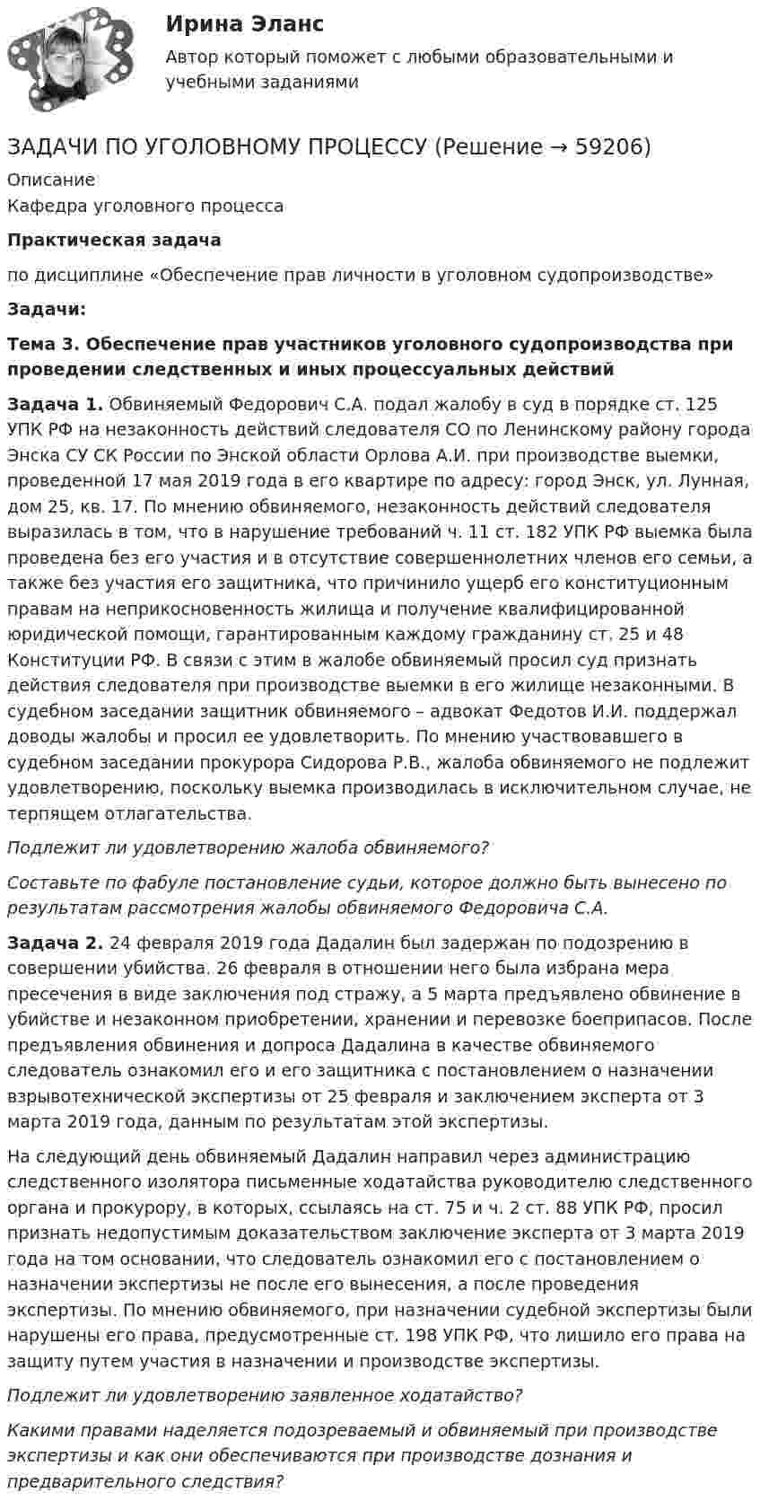      
            Описание
            Кафедра уголовного процессаПрактическая задачапо дисциплине «Обеспечение прав личности в уголовном судопроизводстве» Задачи:Тема 3. Обеспечение прав участников уголовного судопроизводства при проведении следственных и иных процессуальных действийЗадача 1. Обвиняемый Федорович С.А. подал жалобу в суд в порядке ст. 125 УПК РФ на незаконность действий следователя СО по Ленинскому району города Энска СУ СК России по Энской области Орлова А.И. при производстве выемки, проведенной 17 мая 2019 года в его квартире по адресу: город Энск, ул. Лунная, дом 25, кв. 17. По мнению обвиняемого, незаконность действий следователя выразилась в том, что в нарушение требований ч. 11 ст. 182 УПК РФ выемка была проведена без его участия и в отсутствие совершеннолетних членов его семьи, а также без участия его защитника, что причинило ущерб его конституционным правам на неприкосновенность жилища и получение квалифицированной юридической помощи, гарантированным каждому гражданину ст. 25 и 48 Конституции РФ. В связи с этим в жалобе обвиняемый просил суд признать действия следователя при производстве выемки в его жилище незаконными. В судебном заседании защитник обвиняемого – адвокат Федотов И.И. поддержал доводы жалобы и просил ее удовлетворить. По мнению участвовавшего в судебном заседании прокурора Сидорова Р.В., жалоба обвиняемого не подлежит удовлетворению, поскольку выемка производилась в исключительном случае, не терпящем отлагательства.  Подлежит ли удовлетворению жалоба обвиняемого? Составьте по фабуле постановление судьи, которое должно быть вынесено по результатам рассмотрения жалобы обвиняемого Федоровича С.А.Задача 2. 24 февраля 2019 года Дадалин был задержан по подозрению в совершении убийства. 26 февраля в отношении  него была избрана мера пресечения в виде заключения под стражу, а 5 марта предъявлено обвинение в убийстве и незаконном приобретении, хранении и перевозке боеприпасов. После предъявления обвинения и допроса Дадалина в качестве обвиняемого следователь ознакомил его и его защитника с постановлением о назначении взрывотехнической экспертизы от 25 февраля и заключением эксперта от 3 марта 2019 года, данным по результатам этой экспертизы. 	На следующий день обвиняемый Дадалин направил через администрацию следственного изолятора письменные ходатайства руководителю следственного органа и прокурору, в которых, ссылаясь на ст. 75 и ч. 2 ст. 88 УПК РФ, просил признать недопустимым доказательством заключение эксперта от 3 марта 2019 года на том основании, что следователь ознакомил его с постановлением о назначении экспертизы не после его вынесения, а после проведения экспертизы. По мнению обвиняемого, при назначении судебной экспертизы были нарушены его права, предусмотренные ст. 198 УПК РФ, что лишило его права на защиту путем участия в назначении и производстве экспертизы.   Подлежит ли удовлетворению заявленное ходатайство?  Какими правами наделяется подозреваемый и обвиняемый при производстве экспертизы и как они обеспечиваются при производстве дознания и предварительного следствия?    
            
            
            ЗАДАЧИ по УГОЛОВНОМУ ПРОЦЕССУЗАДАЧИ ПО УГОЛОВНОМУ ПРОЦЕССУЗАДАЧИ ПО УГОЛОВНОМУ ПРОЦЕССУЗАДАЧИ ПО УГОЛОВНОМУ ПРОЦЕССУЗАДАЧИ ПО УГОЛОВНОМУ ПРОЦЕССУЗАДАЧИ ПО УГОЛОВНОМУ ПРОЦЕССУЗАДАЧИ ПО УГОЛОВНОМУ ПРОЦЕССУЗадачи по уголовному праву для Росдистанта. Основы назначения наказанияЗадачи по уголовному профилю синергияЗадачи по уголовному процессуЗадачи по Уголовному процессуЗАДАЧИ по УГОЛОВНОМУ ПРОЦЕССУЗАДАЧИ по УГОЛОВНОМУ ПРОЦЕССУЗАДАЧИ по УГОЛОВНОМУ ПРОЦЕССУ