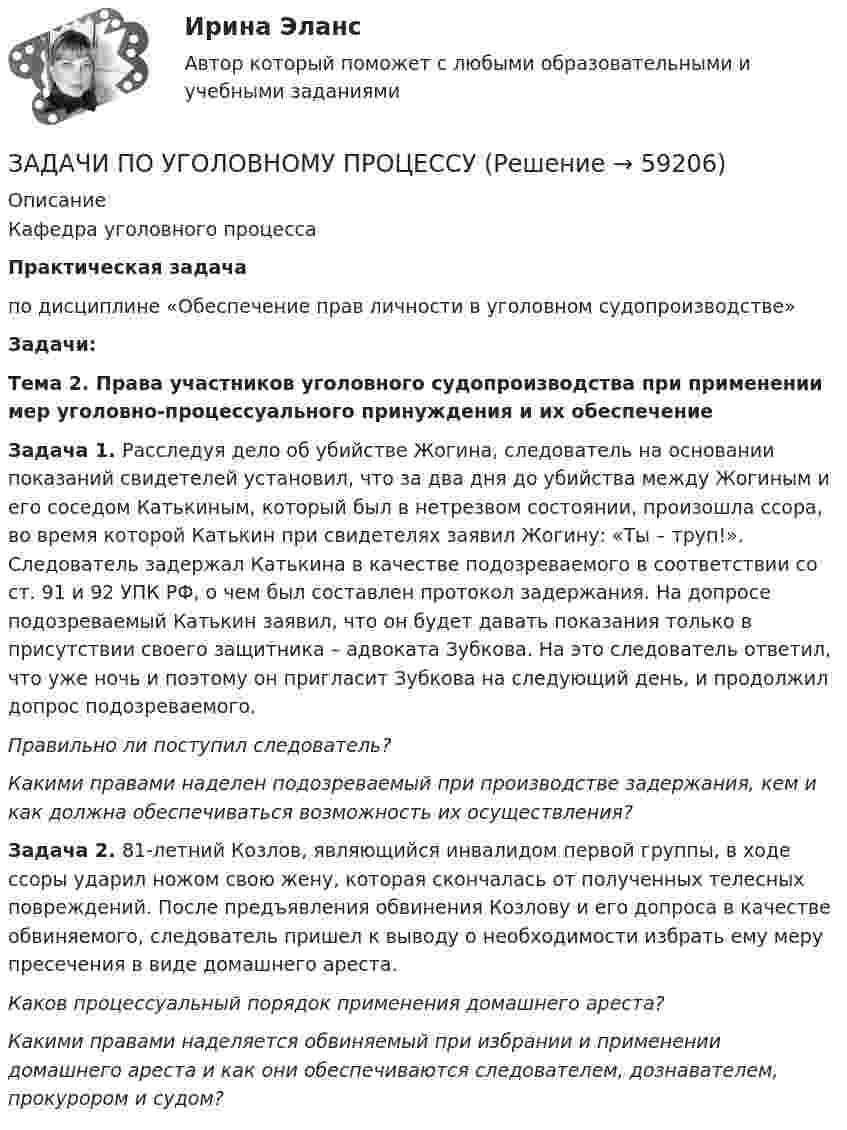      
            Описание
            Кафедра уголовного процессаПрактическая задача по дисциплине «Обеспечение прав личности в уголовном судопроизводстве»       Задачи:Тема 2. Права участников уголовного судопроизводства при применении мер уголовно-процессуального принуждения и их обеспечение Задача 1. Расследуя дело об убийстве Жогина, следователь на основании показаний свидетелей установил, что за два дня до убийства между Жогиным и его соседом Катькиным, который был в нетрезвом состоянии, произошла ссора, во время которой Катькин при свидетелях заявил Жогину: «Ты – труп!». Следователь задержал Катькина в качестве подозреваемого в соответствии со ст. 91 и 92 УПК РФ, о чем был составлен протокол задержания. На допросе подозреваемый Катькин заявил, что он будет давать показания только в присутствии своего защитника – адвоката Зубкова. На это  следователь ответил, что уже ночь и поэтому он пригласит Зубкова на следующий день, и продолжил допрос подозреваемого. Правильно ли поступил следователь? Какими правами наделен подозреваемый при производстве задержания, кем и как должна обеспечиваться возможность их осуществления? Задача 2. 81-летний Козлов, являющийся инвалидом первой группы, в ходе ссоры ударил ножом свою жену, которая скончалась от полученных телесных повреждений. После предъявления обвинения Козлову и его допроса в качестве обвиняемого, следователь пришел к выводу о необходимости избрать ему меру пресечения в виде домашнего ареста.  Каков процессуальный порядок применения домашнего ареста?  Какими правами наделяется обвиняемый при избрании и применении домашнего ареста и как они обеспечиваются следователем, дознавателем, прокурором и судом?     
            
            
            ЗАДАЧИ ПО УГОЛОВНОМУ ПРОЦЕССУЗАДАЧИ ПО УГОЛОВНОМУ ПРОЦЕССУЗАДАЧИ ПО УГОЛОВНОМУ ПРОЦЕССУЗАДАЧИ ПО УГОЛОВНОМУ ПРОЦЕССУЗАДАЧИ ПО УГОЛОВНОМУ ПРОЦЕССУЗАДАЧИ ПО УГОЛОВНОМУ ПРОЦЕССУЗАДАЧИ ПО УГОЛОВНОМУ ПРОЦЕССУЗадачи по уголовному профилю синергияЗадачи по уголовному процессуЗадачи по Уголовному процессуЗАДАЧИ по УГОЛОВНОМУ ПРОЦЕССУЗАДАЧИ по УГОЛОВНОМУ ПРОЦЕССУЗАДАЧИ по УГОЛОВНОМУ ПРОЦЕССУЗАДАЧИ по УГОЛОВНОМУ ПРОЦЕССУ