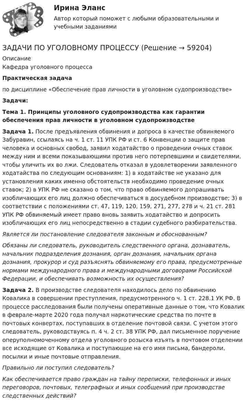      
            Описание
            Кафедра уголовного процессаПрактическая задачапо дисциплине «Обеспечение прав личности в уголовном судопроизводстве»   Задачи:Тема 1. Принципы уголовного судопроизводства как гарантии обеспечения прав личности в уголовном судопроизводствеЗадача 1. После предъявления обвинения и допроса в качестве обвиняемого Забуравин, ссылаясь на ч. 1 ст. 11 УПК РФ и ст. 6 Конвенции о защите прав человека и основных свобод, заявил ходатайство о проведении очных ставок между ним и всеми показывающими против него потерпевшими и свидетелями, чтобы уличить их во лжи. Следователь отказал в удовлетворении заявленного ходатайства по следующим основаниям: 1) в ходатайстве не указано для установления каких именно обстоятельств необходимо проведение очных ставок; 2) в УПК РФ не сказано о том, что  право обвиняемого допрашивать изобличающих его лиц должно обеспечиваться в досудебном производстве; 3) в соответствии с положениями ст. 47, 119, 120, 159, 271, 277, 278 и ч. 21 ст. 281 УПК РФ обвиняемый имеет право вновь заявить ходатайство и допросить изобличающих его лиц непосредственно в стадии судебного разбирательства.  Является ли постановление следователя законным и обоснованным? Обязаны ли следователь, руководитель следственного органа, дознаватель, начальник подразделения дознания, орган дознания, начальник органа дознания, прокурор и суд разъяснять обвиняемому его права, предусмотренные нормами международного права и международными договорами Российской Федерации, и обеспечивать возможность их осуществления?   Задача 2. В производстве следователя находилось дело по обвинению Ковалика в совершении преступления, предусмотренного ч. 1 ст. 228.1 УК РФ. В процессе расследования были получены оперативные данные о том, что Ковалик в феврале-марте 2020 года получал наркотические средства по почте в почтовых конвертах, поступавших в отделение почтовой связи. С учетом этого следователь, руководствуясь п. 4 ч. 2 ст. 38 УПК РФ, дал письменное поручение оперуполномоченному отдела уголовного розыска изъять в почтовом отделении все исходящие от Ковалика и поступающие на его имя письма, бандероли, посылки и иные почтовые отправления.  Правильно ли поступил следователь?                          Как обеспечивается право граждан на тайну переписки, телефонных и иных переговоров, почтовых, телеграфных и иных сообщений при производстве следственных действий?    
            
            
            ЗАДАЧИ ПО УГОЛОВНОМУ ПРОЦЕССУЗАДАЧИ ПО УГОЛОВНОМУ ПРОЦЕССУЗАДАЧИ ПО УГОЛОВНОМУ ПРОЦЕССУЗАДАЧИ ПО УГОЛОВНОМУ ПРОЦЕССУЗАДАЧИ ПО УГОЛОВНОМУ ПРОЦЕССУЗАДАЧИ ПО УГОЛОВНОМУ ПРОЦЕССУЗАДАЧИ ПО УГОЛОВНОМУ ПРОЦЕССУЗАДАЧИ ПО УГОЛОВНОМУ ПРОЦЕССУЗАДАЧИ ПО УГОЛОВНОМУ ПРОЦЕССУЗАДАЧИ ПО УГОЛОВНОМУ ПРОЦЕССУЗАДАЧИ ПО УГОЛОВНОМУ ПРОЦЕССУЗАДАЧИ ПО УГОЛОВНОМУ ПРОЦЕССУЗАДАЧИ ПО УГОЛОВНОМУ ПРОЦЕССУЗАДАЧИ ПО УГОЛОВНОМУ ПРОЦЕССУ