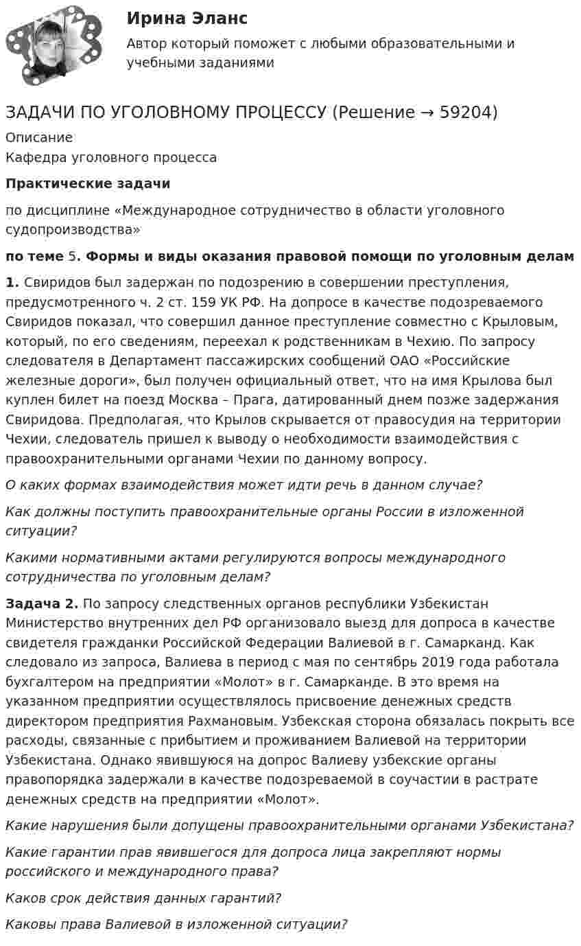      
            Описание
            Кафедра уголовного процессаПрактические задачи	по дисциплине «Международное сотрудничество в области уголовного судопроизводства» по теме 5. Формы и виды оказания правовой помощи по уголовным делам 1.             Свиридов был задержан по подозрению в совершении преступления, предусмотренного ч. 2 ст. 159 УК РФ. На допросе в качестве подозреваемого Свиридов показал, что совершил данное преступление совместно с Крыловым, который, по его сведениям, переехал к родственникам в Чехию. По запросу следователя в Департамент пассажирских сообщений ОАО «Российские железные дороги», был получен официальный ответ, что на имя Крылова был куплен билет на поезд Москва – Прага, датированный днем позже задержания Свиридова. Предполагая, что Крылов скрывается от правосудия на территории Чехии, следователь пришел к выводу о необходимости взаимодействия с правоохранительными органами Чехии по данному вопросу.О каких формах взаимодействия может идти речь в данном случае?Как должны поступить правоохранительные органы России в изложенной ситуации? Какими нормативными актами регулируются вопросы международного сотрудничества по уголовным делам?  Задача 2. По запросу следственных органов республики Узбекистан Министерство внутренних дел РФ организовало выезд для допроса в качестве свидетеля гражданки Российской Федерации Валиевой в г. Самарканд. Как следовало из запроса, Валиева в период с мая по сентябрь 2019 года работала бухгалтером на предприятии «Молот» в г. Самарканде. В это время на указанном предприятии осуществлялось присвоение денежных средств директором предприятия Рахмановым. Узбекская сторона обязалась покрыть все расходы, связанные с прибытием и проживанием Валиевой на территории Узбекистана. Однако явившуюся на допрос Валиеву узбекские органы правопорядка задержали в качестве подозреваемой в соучастии в растрате денежных средств на предприятии «Молот». Какие нарушения были допущены правоохранительными органами Узбекистана?  Какие гарантии прав явившегося для допроса лица закрепляют нормы российского и международного права?  Каков срок действия данных гарантий? Каковы права Валиевой в изложенной ситуации?   
            
            
            ЗАДАЧИ ПО УГОЛОВНОМУ ПРОЦЕССУЗАДАЧИ ПО УГОЛОВНОМУ ПРОЦЕССУЗАДАЧИ ПО УГОЛОВНОМУ ПРОЦЕССУЗАДАЧИ ПО УГОЛОВНОМУ ПРОЦЕССУЗАДАЧИ ПО УГОЛОВНОМУ ПРОЦЕССУЗАДАЧИ ПО УГОЛОВНОМУ ПРОЦЕССУЗАДАЧИ ПО УГОЛОВНОМУ ПРОЦЕССУЗАДАЧИ по УГОЛОВНОМУ ПРОЦЕССУЗАДАЧИ по УГОЛОВНОМУ ПРОЦЕССУЗАДАЧИ по УГОЛОВНОМУ ПРОЦЕССУЗАДАЧИ по УГОЛОВНОМУ ПРОЦЕССУЗАДАЧИ по УГОЛОВНОМУ ПРОЦЕССУЗАДАЧИ ПО УГОЛОВНОМУ ПРОЦЕССУЗАДАЧИ ПО УГОЛОВНОМУ ПРОЦЕССУ