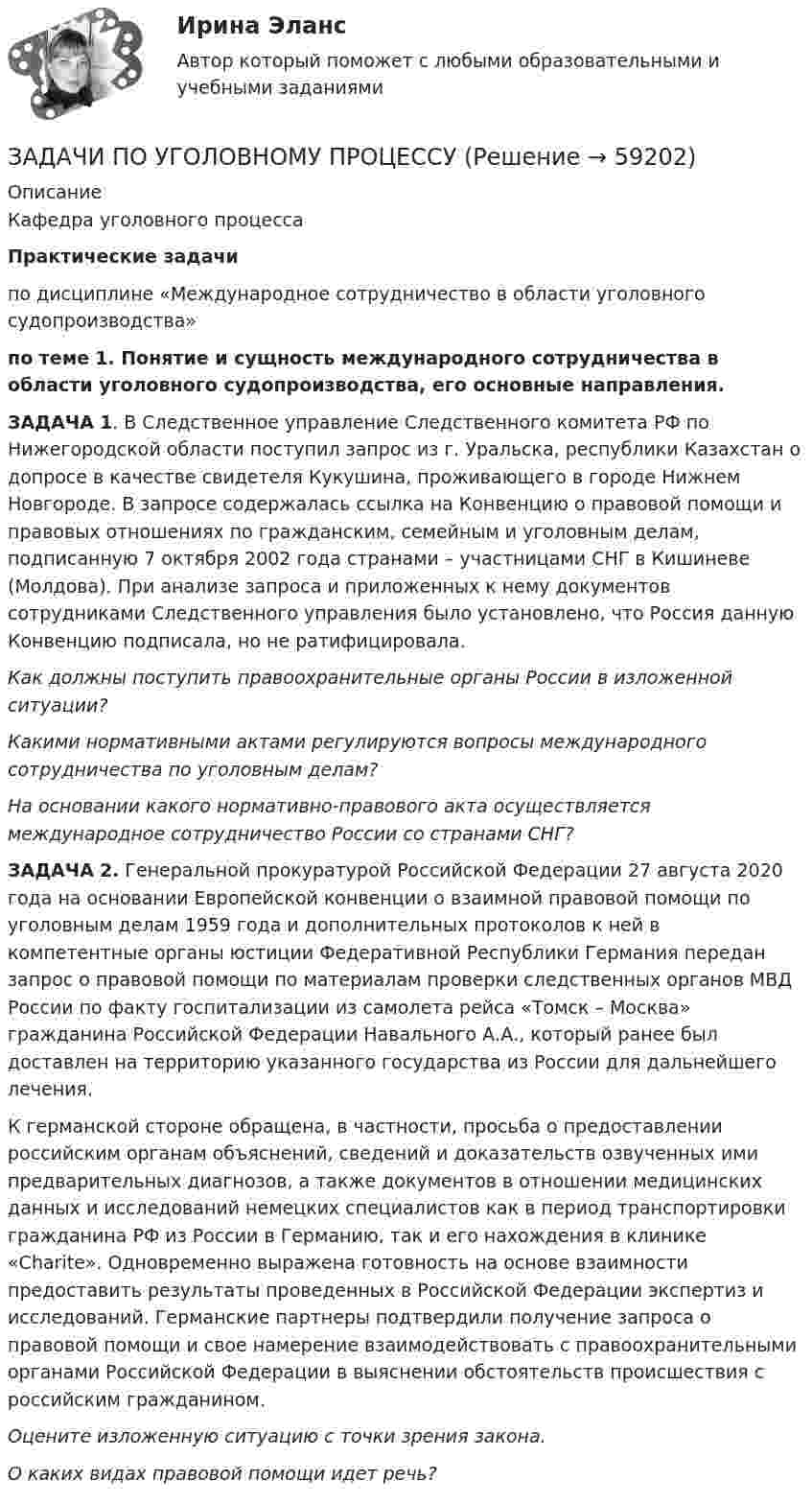      
            Описание
            Кафедра уголовного процессаПрактические задачи	по дисциплине «Международное сотрудничество в области уголовного судопроизводства» по теме 1. Понятие и сущность международного сотрудничества в области уголовного судопроизводства, его основные направления.ЗАДАЧА 1. В Следственное управление Следственного комитета РФ по Нижегородской области поступил запрос из г. Уральска, республики Казахстан о допросе в качестве свидетеля Кукушина, проживающего в городе Нижнем Новгороде. В запросе содержалась ссылка на Конвенцию о правовой помощи и правовых отношениях по гражданским, семейным и уголовным делам, подписанную 7 октября 2002 года странами – участницами СНГ в Кишиневе (Молдова). При анализе запроса и приложенных к нему документов сотрудниками Следственного управления было установлено, что Россия данную Конвенцию подписала, но не ратифицировала. Как должны поступить правоохранительные органы России в изложенной ситуации? Какими нормативными актами регулируются вопросы международного сотрудничества по уголовным делам? На основании какого нормативно-правового акта осуществляется международное сотрудничество России со странами СНГ?ЗАДАЧА 2. Генеральной прокуратурой Российской Федерации 27 августа 2020 года на основании Европейской конвенции о взаимной правовой помощи по уголовным делам 1959 года и дополнительных протоколов к ней в компетентные органы юстиции Федеративной Республики Германия передан запрос о правовой помощи по материалам проверки следственных органов МВД России по факту госпитализации из самолета рейса «Томск – Москва» гражданина Российской Федерации Навального А.А., который ранее был доставлен на территорию указанного государства из России для дальнейшего лечения.	К германской стороне обращена, в частности, просьба о предоставлении российским органам объяснений, сведений и доказательств озвученных ими предварительных диагнозов, а также документов в отношении медицинских данных и исследований немецких специалистов как в период транспортировки гражданина РФ из России в Германию, так и его нахождения в клинике «Charite». Одновременно выражена готовность на основе взаимности предоставить результаты проведенных в Российской Федерации экспертиз и исследований. Германские партнеры подтвердили получение запроса о правовой помощи и свое намерение взаимодействовать с правоохранительными органами Российской Федерации в выяснении обстоятельств происшествия с российским гражданином. Оцените изложенную ситуацию с точки зрения закона.  О каких видах правовой помощи идет речь?    
            
            
            ЗАДАЧИ ПО УГОЛОВНОМУ ПРОЦЕССУЗАДАЧИ ПО УГОЛОВНОМУ ПРОЦЕССУЗАДАЧИ ПО УГОЛОВНОМУ ПРОЦЕССУЗАДАЧИ ПО УГОЛОВНОМУ ПРОЦЕССУЗАДАЧИ ПО УГОЛОВНОМУ ПРОЦЕССУЗАДАЧИ ПО УГОЛОВНОМУ ПРОЦЕССУЗАДАЧИ ПО УГОЛОВНОМУ ПРОЦЕССУЗАДАЧИ ПО УГОЛОВНОМУ ПРОЦЕССУЗАДАЧИ ПО УГОЛОВНОМУ ПРОЦЕССУЗАДАЧИ ПО УГОЛОВНОМУ ПРОЦЕССУЗАДАЧИ ПО УГОЛОВНОМУ ПРОЦЕССУЗАДАЧИ ПО УГОЛОВНОМУ ПРОЦЕССУЗАДАЧИ ПО УГОЛОВНОМУ ПРОЦЕССУЗАДАЧИ ПО УГОЛОВНОМУ ПРОЦЕССУ