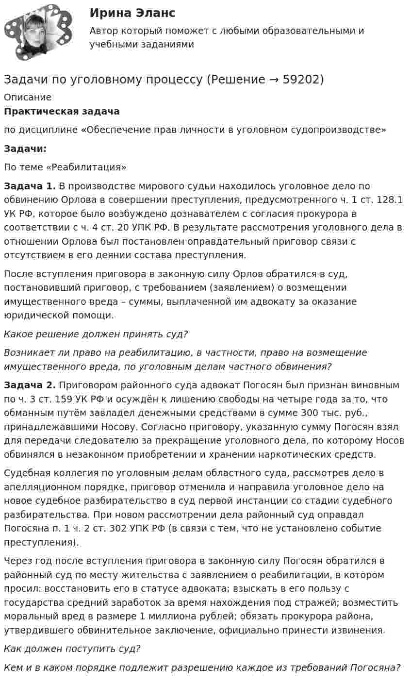      
            Описание
            Практическая задачапо дисциплине «Обеспечение прав личности в уголовном судопроизводстве» Задачи:По теме «Реабилитация»Задача 1. В производстве мирового судьи находилось уголовное дело по обвинению Орлова в совершении преступления, предусмотренного ч. 1 ст. 128.1 УК РФ, которое было возбуждено дознавателем с согласия прокурора в соответствии с ч. 4 ст. 20 УПК РФ. В результате рассмотрения уголовного дела в отношении Орлова был постановлен оправдательный приговор связи с отсутствием в его деянии состава преступления. 	После вступления приговора в законную силу Орлов обратился в суд, постановивший приговор, с требованием (заявлением) о возмещении имущественного вреда – суммы, выплаченной им адвокату за оказание юридической помощи.  Какое решение должен принять суд? Возникает ли право на реабилитацию, в частности, право на  возмещение имущественного вреда, по уголовным делам частного обвинения?  Задача 2. Приговором районного суда адвокат Погосян был признан виновным по ч. 3 ст. 159 УК РФ и осуждён к лишению свободы на четыре года за то, что обманным путём завладел денежными средствами в сумме 300 тыс. руб., принадлежавшими Носову. Согласно приговору, указанную сумму Погосян  взял для передачи следователю за прекращение уголовного дела, по которому Носов обвинялся в незаконном приобретении и хранении наркотических средств.	Судебная коллегия по уголовным делам областного суда, рассмотрев дело в апелляционном порядке, приговор отменила и направила уголовное дело на новое судебное разбирательство в суд первой инстанции со стадии судебного разбирательства. При новом рассмотрении дела районный суд оправдал Погосяна п. 1 ч. 2 ст. 302 УПК РФ (в связи с тем, что не установлено событие преступления).	Через год после вступления приговора в законную силу Погосян обратился в районный суд по месту жительства с заявлением о реабилитации, в котором просил: восстановить его в статусе адвоката; взыскать в его пользу с государства средний заработок за время нахождения под стражей; возместить моральный вред в размере 1 миллиона рублей; обязать прокурора района, утвердившего обвинительное заключение, официально принести извинения.  Как должен поступить суд?     Кем и в каком порядке подлежит разрешению каждое из требований Погосяна?    
            
            
            Задачи по уголовному профилю синергияЗадачи по уголовному процессуЗадачи по Уголовному процессуЗАДАЧИ по УГОЛОВНОМУ ПРОЦЕССУЗАДАЧИ по УГОЛОВНОМУ ПРОЦЕССУЗАДАЧИ по УГОЛОВНОМУ ПРОЦЕССУЗАДАЧИ по УГОЛОВНОМУ ПРОЦЕССУЗадачи по Уголовному правуЗадачи по Уголовному праву Задачи по Уголовному праву Задачи по Уголовному ПравуЗАДАЧИ ПО УГОЛОВНОМУ ПРАВУЗАДАЧИ ПО УГОЛОВНОМУ ПРАВУЗАДАЧИ ПО УГОЛОВНОМУ ПРАВУ - ВАРИАНТ 4