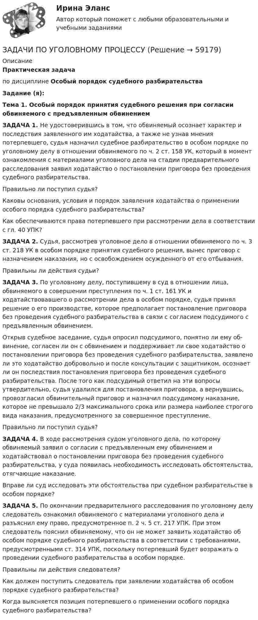      
            Описание
            Практическая задачапо дисциплине   Особый порядок судебного разбирательстваЗадание (я):Тема 1. Особый порядок принятия судебного решения при согласии обвиняемого с предъявленным обвинениемЗАДАЧА 1. Не удостоверившись в том, что обвиняемый осознает характер и последствия заявленного им ходатайства, а также не узнав мнения потерпевшего, судья назначил судебное разбирательство в особом порядке по уголовному делу в отношении обвиня­емого по ч. 2 ст. 158 УК, который в момент ознакомления с материалами уголовного дела на стадии предварительного расследования заявил ходатайство о постановлении приговора без проведения судебного разбирательства.Правильно ли поступил судья?Каковы основания, условия и порядок заявления ходатайства о применении особого порядка судебного разбирательства?Как обеспечиваются права потерпевшего при рассмотрении дела в соответствии с гл. 40 УПК?ЗАДАЧА 2. Судья, рассмотрев уголовное дело в отношении обвиняемого по ч. 3 ст. 218 УК в особом порядке принятия судебного решения, вынес приговор с назначением наказания, но с освобождением осужденного от его отбывания.Правильны ли действия судьи?ЗАДАЧА 3. По уголовному делу, поступившему в суд в отношении лица, обвиняемого в совершении преступления по ч. 1 ст. 161 УК и ходатайствовавшего о рассмотрении дела в особом порядке, судья принял решение о его производстве, которое предпо­лагает постановление приговора без проведения судебного разбирательства в связи с согласием подсудимого с предъявленным обвинением.Открыв судебное заседание, судья опросил подсудимого, понятно ли ему об­винение, согласен ли он с обвинением и поддерживает ли свое ходатайство о по­становлении приговора без проведения судебного разбирательства, заявлено ли это ходатайство добровольно и после консультации с защитником, осознает ли он последствия постановления приговора без проведения судебного разбирательства. После того как подсудимый ответил на эти вопросы утвердительно, судья удалился для постановления приговора, а вернувшись, провозгласил обвинительный приговор и назначил подсудимому наказание, которое не превышало 2/3 максимального срока или размера наиболее строгого вида наказания, предусмотренного за совершенное преступление.Правильно ли поступил судья?ЗАДАЧА 4. В ходе рассмотрения судом уголовного дела, по которому обвиняемый заявил о согласии с предъявленным ему обвинением и ходатайствовал о постановлении при­говора без проведения судебного разбирательства, у суда появилась необходимость исследовать обстоятельства, отягчающие наказание.Вправе ли суд исследовать эти обстоятельства при судебном разбирательстве в особом порядке?ЗАДАЧА 5. По окончании предварительного расследования по уголовному делу следова­тель ознакомил обвиняемого с материалами уголовного дела и разъяснил ему право, предусмотренное п. 2 ч. 5 ст. 217 УПК. При этом следователь пояснил обвиняемому, что он не может заявить ходатайство об особом порядке судебного разбирательства в соответствии с требованиями, предусмотренными ст. 314 УПК, поскольку потер­певший будет возражать о проведении судебного разбирательства в особом порядке.Правильны ли действия следователя?Как должен поступить следователь при заявлении ходатайства об особом порядке судебного разбирательства?Когда выясняется позиция потерпевшего о применении особого порядка судебного разбирательства?   
            
            
            ЗАДАЧИ ПО УГОЛОВНОМУ ПРОЦЕССУЗАДАЧИ ПО УГОЛОВНОМУ ПРОЦЕССУЗАДАЧИ ПО УГОЛОВНОМУ ПРОЦЕССУЗАДАЧИ ПО УГОЛОВНОМУ ПРОЦЕССУЗАДАЧИ ПО УГОЛОВНОМУ ПРОЦЕССУЗАДАЧИ ПО УГОЛОВНОМУ ПРОЦЕССУЗАДАЧИ ПО УГОЛОВНОМУ ПРОЦЕССУЗАДАЧИ ПО УГОЛОВНОМУ ПРОЦЕССУЗАДАЧИ ПО УГОЛОВНОМУ ПРОЦЕССУЗАДАЧИ ПО УГОЛОВНОМУ ПРОЦЕССУЗАДАЧИ ПО УГОЛОВНОМУ ПРОЦЕССУЗАДАЧИ ПО УГОЛОВНОМУ ПРОЦЕССУЗАДАЧИ ПО УГОЛОВНОМУ ПРОЦЕССУЗАДАЧИ ПО УГОЛОВНОМУ ПРОЦЕССУ
