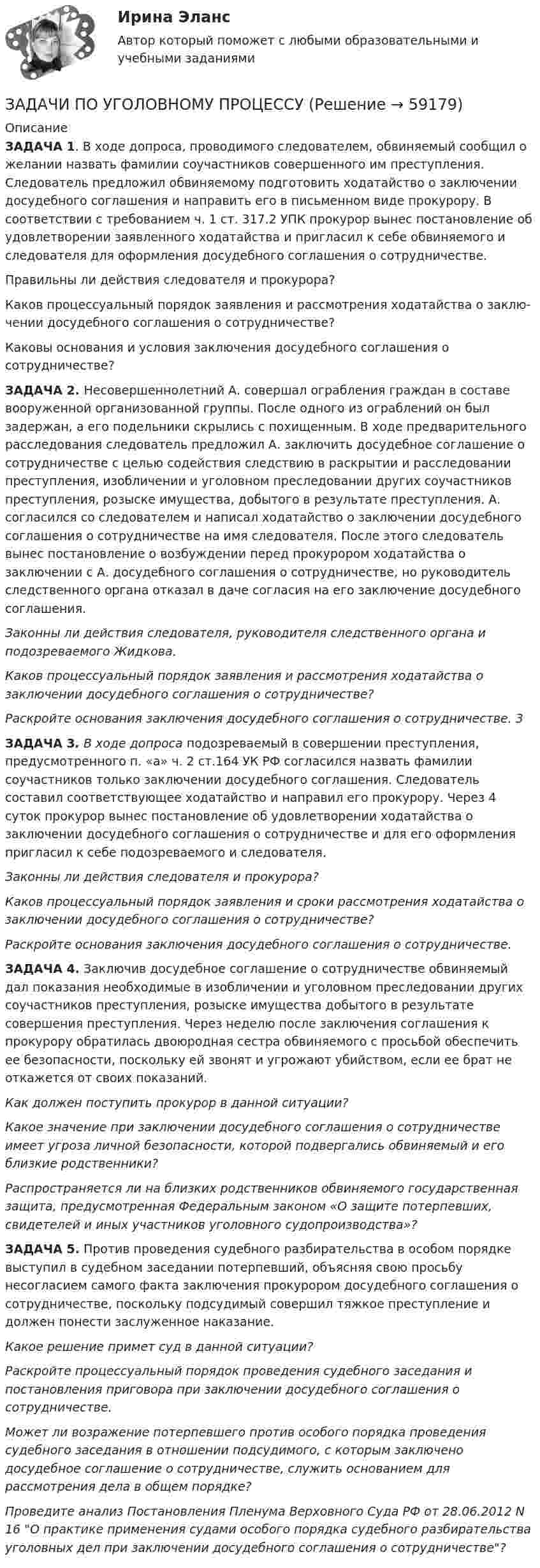      
            Описание
            ЗАДАЧА 1. В ходе допроса, проводимого следователем, обвиняемый сообщил о желании назвать фамилии соучастников совершенного им преступления. Следователь пред­ложил обвиняемому подготовить ходатайство о заключении досудебного соглашения и направить его в письменном виде прокурору. В соответствии с требованием ч. 1 ст. 317.2 УПК прокурор вынес постановление об удовлетворении заявленного хода­тайства и пригласил к себе обвиняемого и следователя для оформления досудебного соглашения о сотрудничестве.Правильны ли действия следователя и прокурора?Каков процессуальный порядок заявления и рассмотрения ходатайства о заклю­чении досудебного соглашения о сотрудничестве?Каковы основания и условия заключения досудебного соглашения о сотрудничестве?ЗАДАЧА 2. Несовершеннолетний А. совершал ограбления граждан в составе вооруженной организованной группы. После одного из ограблений он был задержан, а его подельники скрылись с похищенным. В ходе предварительного расследования следователь предложил А.  заключить досудебное соглашение о сотрудничестве с целью содействия следствию в раскрытии и расследовании преступления, изобличении и уголовном преследовании других соучастников преступления, розыске имущества, добытого в результате преступления. А. согласился со следователем и написал ходатайство о заключении досудебного соглашения о сотрудничестве на имя следователя. После этого следователь вынес постановление о возбуждении перед прокурором ходатайства о заключении с А. досудебного соглашения о сотрудничестве, но руководитель следственного органа отказал в даче согласия на его заключение досудебного соглашения.Законны ли действия следователя, руководителя следственного органа и подозреваемого Жидкова.Каков процессуальный порядок заявления и рассмотрения ходатайства о заключении досудебного соглашения о сотрудничестве?Раскройте основания заключения досудебного соглашения о сотрудничестве. 3ЗАДАЧА 3. В ходе допроса подозреваемый в совершении преступления, предусмотренного п. «а» ч. 2 ст.164 УК РФ согласился назвать фамилии соучастников только заключении досудебного соглашения. Следователь составил соответствующее ходатайство и направил его прокурору. Через 4 суток прокурор вынес постановление об удовлетворении ходатайства о заключении досудебного соглашения о сотрудничестве и для его оформления пригласил к себе подозреваемого и следователя.Законны ли действия следователя и прокурора?Каков процессуальный порядок заявления и сроки рассмотрения ходатайства о заключении досудебного соглашения о сотрудничестве?Раскройте основания заключения досудебного соглашения о сотрудничестве.ЗАДАЧА 4. Заключив досудебное соглашение о сотрудничестве обвиняемый дал показания необходимые в изобличении и уголовном преследовании других соучастников преступления, розыске имущества добытого в результате совершения преступления. Через неделю после заключения соглашения к прокурору обратилась двоюродная сестра обвиняемого с просьбой обеспечить ее безопасности, поскольку ей звонят и угрожают убийством, если ее брат не откажется от своих показаний.Как должен поступить прокурор в данной ситуации?Какое значение при заключении досудебного соглашения о сотрудничестве имеет угроза личной безопасности, которой подвергались обвиняемый и его близкие родственники?Распространяется ли на близких родственников обвиняемого государственная защита, предусмотренная Федеральным законом «О защите потерпевших, свидетелей и иных участников уголовного судопроизводства»?ЗАДАЧА 5. Против проведения судебного разбирательства в особом порядке выступил в судебном заседании потерпевший, объясняя свою просьбу несогласием самого факта заключения прокурором досудебного соглашения о сотрудничестве, поскольку подсудимый совершил тяжкое преступление и должен понести заслуженное наказание. Какое решение примет суд в данной ситуации?Раскройте процессуальный порядок проведения судебного заседания и постановления приговора при заключении досудебного соглашения о сотрудничестве.Может ли возражение потерпевшего против особого порядка проведения судебного заседания в отношении подсудимого, с которым заключено досудебное соглашение о сотрудничестве, служить основанием для рассмотрения дела в общем порядке? Проведите анализ Постановления Пленума Верховного Суда РФ от 28.06.2012 N 16 О практике применения судами особого порядка судебного разбирательства уголовных дел при заключении досудебного соглашения о сотрудничестве?   
            
            
            ЗАДАЧИ ПО УГОЛОВНОМУ ПРОЦЕССУЗАДАЧИ ПО УГОЛОВНОМУ ПРОЦЕССУЗАДАЧИ ПО УГОЛОВНОМУ ПРОЦЕССУЗАДАЧИ ПО УГОЛОВНОМУ ПРОЦЕССУЗАДАЧИ ПО УГОЛОВНОМУ ПРОЦЕССУЗАДАЧИ ПО УГОЛОВНОМУ ПРОЦЕССУЗАДАЧИ ПО УГОЛОВНОМУ ПРОЦЕССУЗАДАЧИ ПО УГОЛОВНОМУ ПРОЦЕССУЗАДАЧИ ПО УГОЛОВНОМУ ПРОЦЕССУЗАДАЧИ ПО УГОЛОВНОМУ ПРОЦЕССУЗАДАЧИ ПО УГОЛОВНОМУ ПРОЦЕССУЗАДАЧИ ПО УГОЛОВНОМУ ПРОЦЕССУЗАДАЧИ ПО УГОЛОВНОМУ ПРОЦЕССУЗАДАЧИ ПО УГОЛОВНОМУ ПРОЦЕССУ