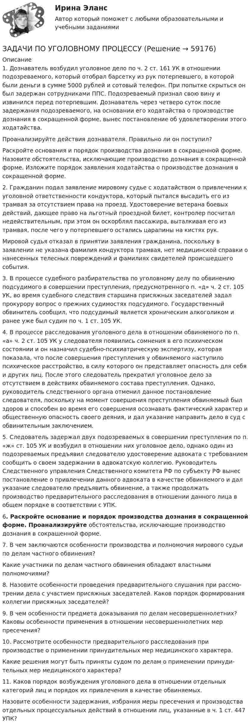      
            Описание
             1. Дознаватель возбудил уголовное дело по ч. 2 ст. 161 УК в отношении подозреваемого, ко­торый отобрал барсетку из рук потерпевшего, в которой были деньги в сумме 5000 рублей и сотовый телефон. При попытке скрыться он был задержан сотрудниками ППС. Подозреваемый признал свою вину и извинился перед потерпевшим. Дознаватель через четверо суток после задержания подозреваемого, на основании его ходатайства о производстве дознания в сокращенной форме, вынес постановление об удов­летворении этого ходатайства.Проанализируйте действия дознавателя. Правильно ли он поступил?Раскройте основания и порядок производства дознания в сокращенной форме. Назовите обстоятельства, исключающие производство дознания в сокращенной форме. Изложите порядок заявления ходатайства о производстве дознания в сокращенной форме.2. Гражданин подал заявление мировому судье с ходатайством о привлечении к уголовной ответственности кондуктора, который пытался высадить его из трамвая за отсутствием права на проезд. Удостоверение ветерана боевых действий, дающее право на льготный проездной билет, контролер посчитал недействительным, при этом он оскорблял пассажира, выталкивая его из трамвая, после чего у потерпевшего остались царапины на кистях рук.Мировой судья отказал в принятии заявления гражданина, поскольку в заявлении не указана фамилия кондуктора трамвая, нет медицинской справки о нанесенных телесных повреждений и фамилиях свидетелей происшедшего события.3. В процессе судебного разбирательства по уголовному делу по обвинению подсудимого в совершении преступления, предусмотренного п. «д» ч. 2 ст. 105 УК, во время судебного следствия старшина присяжных заседателей задал прокурору вопрос о прежних судимостях подсудимого. Государственный обвинитель сообщил, что подсудимый является хроническим алкоголиком и ранее уже был судим по ч. 1 ст. 105 УК.  4. В процессе расследования уголовного дела в отношении обвиняемого по п. «а» ч. 2 ст. 105 УК у сле­дователя появились сомнения в его психическом состоянии и он назначил судебно-психиатрическую экспертизу, которая показала, что после совершения преступления у обвиняемого наступило психическое расстройство, в силу которого он представляет опасность для себя и других лиц. После этого сле­дователь прекратил уголовное дело за отсутствием в действиях обвиняемого состава преступ­ления. Однако, руководитель следственного органа отменил данное постановление следователя, поскольку на момент совершения преступления обвиняемый был здоров и способен во время его совершения осознавать фактический характер и общественную опасность своего деяния, и дал указание направить дело в суд с обвинительным заключением.5. Следователь задержал двух подозреваемых в совершении преступления по п. «ж» ст. 105 УК и возбудил в отношении них уголовное дело, однако один из подозреваемых предъявил следователю удостоверение адвоката с требованием сообщить о своем задержании в адвокатскую коллегию. Руководитель Следственного управления Следственного комитета РФ по субъекту РФ вынес постановление о привлечении данного адвоката в качестве обвиняемого и дал указание следователю предъявить обвинение, а также продолжать производство предварительного расследования в отношении данного лица в общем порядке в соответствии с УПК.6. Раскройте основание и порядок производства дознания в сокращенной форме. Проанализируйте обстоятельства, исключающие производство дознания в сокращен­ной форме.7. В чем заключаются особенности производства и полномочия мирового судьи по делам частного обвинения?Какие участники по делам частного обвинения обладают властными полномочиями?8. Назовите особенности проведения предварительного слушания при рассмо­трении дела с участием присяжных заседателей. Каков порядок формирования коллегии присяжных заседателей?9. В чем особенности предмета доказывания по делам несовершеннолетних? Каковы особенности применения в отношении несовершеннолетних мер пресечения?10. Рассмотрите особенности предварительного расследования при производстве о применении принудительных мер медицинского характера.Какие решения могут быть приняты судом по делам о применении принуди­тельных мер медицинского характера?11. Каков порядок возбуждения уголовного дела в отношении отдельных катего­рий лиц и порядок их привлечения в качестве обвиняемых.Назовите особенности задержания, избрания меры пресечения и производства отдельных процессуальных действий в отношении лиц, указанные в ч. 1 ст. 447 УПК?   
            
            
            ЗАДАЧИ ПО УГОЛОВНОМУ ПРОЦЕССУЗАДАЧИ ПО УГОЛОВНОМУ ПРОЦЕССУЗАДАЧИ ПО УГОЛОВНОМУ ПРОЦЕССУЗАДАЧИ ПО УГОЛОВНОМУ ПРОЦЕССУЗАДАЧИ ПО УГОЛОВНОМУ ПРОЦЕССУЗАДАЧИ ПО УГОЛОВНОМУ ПРОЦЕССУЗАДАЧИ ПО УГОЛОВНОМУ ПРОЦЕССУЗАДАЧИ по УГОЛОВНОМУ ПРОЦЕССУЗАДАЧИ по УГОЛОВНОМУ ПРОЦЕССУЗАДАЧИ по УГОЛОВНОМУ ПРОЦЕССУЗАДАЧИ по УГОЛОВНОМУ ПРОЦЕССУЗАДАЧИ ПО УГОЛОВНОМУ ПРОЦЕССУЗАДАЧИ ПО УГОЛОВНОМУ ПРОЦЕССУЗАДАЧИ ПО УГОЛОВНОМУ ПРОЦЕССУ