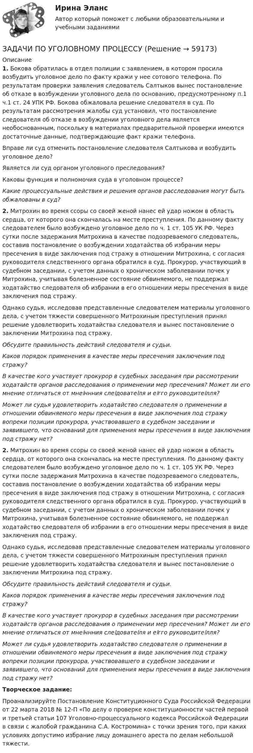      
            Описание
            1. Бокова обратилась в отдел полиции с заявлением, в котором просила возбудить уголовное дело по факту кражи у нее сотового телефона. По результатам проверки заявления следователь Салтыков вынес постановление об отказе в возбуждении уголовного дела по основанию, предусмотренному п.1 ч.1 ст. 24 УПК РФ. Бокова обжаловала решение следователя в суд. По результатам рассмотрения жалобы суд установил, что постановление следователя об отказе в возбуждении уголовного дела является необоснованным, поскольку в материалах предварительной проверки имеются достаточные данные, подтверждающие факт кражи телефона.Вправе ли суд отменить постановление следователя Салтыкова и возбудить уголовное дело?Является ли суд органом уголовного преследования?Каковы функция и полномочия суда в уголовном процессе?Какие процессуальные действия и решения органов расследования могут быть обжалованы в суд?2. Митрохин во время ссоры со своей женой нанес ей удар ножом в область сердца, от которого она скончалась на месте преступления. По данному факту следователем было возбуждено уголовное дело по ч. 1 ст. 105 УК РФ. Через сутки после задержания Митрохина в качестве подозреваемого следователь, составив постановление о возбуждении ходатайства об избрании меры пресечения в виде заключения под стражу в отношении Митрохина, с согласия руководителя следственного органа обратился в суд. Прокурор, участвующий в судебном заседании, с учетом данных о хроническом заболевании почек у Митрохина, учитывая болезненное состояние обвиняемого, не поддержал ходатайство следователя об избрании в его отношении меры пресечения в виде заключения под стражу.Однако судья, исследовав представленные следователем материалы уголовного дела, с учетом тяжести совершенного Митрохиным преступления принял решение удовлетворить ходатайства следователя и вынес постановление о заключении Митрохина под стражу.Обсудите правильность действий следователя и судьи.Каков порядок применения в качестве меры пресечения заключения под стражу?В качестве кого участвует прокурор в судебных заседания при рассмотрении ходатайств органов расследования о применении мер пресечения? Может ли его мнение отличаться от мнеﺍннния слеﺍдоватеﺍля и еﺍгго руководитеﺍлля?Может ли судья удовлетворить ходатайство следователя о применении в отношении обвиняемого меры пресечения в виде заключения под стражу вопреки позиции прокурора, участвовавшего в судебном заседании и заявившего, что оснований для применения меры пресечения в виде заключения под стражу нет?2. Митрохин во время ссоры со своей женой нанес ей удар ножом в область сердца, от которого она скончалась на месте преступления. По данному факту следователем было возбуждено уголовное дело по ч. 1 ст. 105 УК РФ. Через сутки после задержания Митрохина в качестве подозреваемого следователь, составив постановление о возбуждении ходатайства об избрании меры пресечения в виде заключения под стражу в отношении Митрохина, с согласия руководителя следственного органа обратился в суд. Прокурор, участвующий в судебном заседании, с учетом данных о хроническом заболевании почек у Митрохина, учитывая болезненное состояние обвиняемого, не поддержал ходатайство следователя об избрании в его отношении меры пресечения в виде заключения под стражу.Однако судья, исследовав представленные следователем материалы уголовного дела, с учетом тяжести совершенного Митрохиным преступления принял решение удовлетворить ходатайства следователя и вынес постановление о заключении Митрохина под стражу.Обсудите правильность действий следователя и судьи.Каков порядок применения в качестве меры пресечения заключения под стражу?В качестве кого участвует прокурор в судебных заседания при рассмотрении ходатайств органов расследования о применении мер пресечения? Может ли его мнение отличаться от мнеﺍннния слеﺍдоватеﺍля и еﺍгго руководитеﺍлля?Может ли судья удовлетворить ходатайство следователя о применении в отношении обвиняемого меры пресечения в виде заключения под стражу вопреки позиции прокурора, участвовавшего в судебном заседании и заявившего, что оснований для применения меры пресечения в виде заключения под стражу нет?Творческое задание:Проанализируйте Постановление Конституционного Суда Российской Федерации от 22 марта 2018 № 12-П «По делу о проверке конституционности частей первой и третьей статьи 107 Уголовно-процессуального кодекса Российской Федерации в связи с жалобой гражданина С.А. Костромина» с точки зрения того, при каких условиях допустимо избрание лицу домашнего ареста по делам небольшой тяжести.   
            
            
            ЗАДАЧИ ПО УГОЛОВНОМУ ПРОЦЕССУЗАДАЧИ ПО УГОЛОВНОМУ ПРОЦЕССУЗАДАЧИ ПО УГОЛОВНОМУ ПРОЦЕССУЗАДАЧИ ПО УГОЛОВНОМУ ПРОЦЕССУЗАДАЧИ ПО УГОЛОВНОМУ ПРОЦЕССУЗАДАЧИ ПО УГОЛОВНОМУ ПРОЦЕССУ 2ЗАДАЧИ ПО УГОЛОВНОМУ ПРОЦЕССУ 3 ЗАДАЧИ ПО УГОЛОВНОМУ ПРОЦЕССУЗАДАЧИ ПО УГОЛОВНОМУ ПРОЦЕССУЗАДАЧИ ПО УГОЛОВНОМУ ПРОЦЕССУЗАДАЧИ ПО УГОЛОВНОМУ ПРОЦЕССУЗАДАЧИ ПО УГОЛОВНОМУ ПРОЦЕССУЗАДАЧИ ПО УГОЛОВНОМУ ПРОЦЕССУЗАДАЧИ ПО УГОЛОВНОМУ ПРОЦЕССУ
