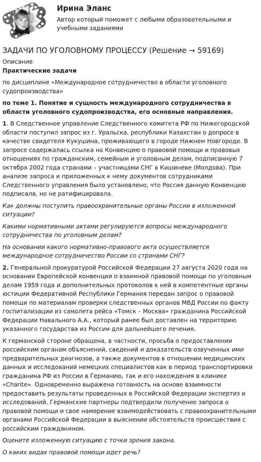      
            Описание
            Практические задачипо дисциплине «Международное сотрудничество в области уголовного судопроизводства»по теме 1. Понятие и сущность международного сотрудничества в области уголовного судопроизводства, его основные направления.1. В Следственное управление Следственного комитета РФ по Нижегородской области поступил запрос из г. Уральска, республики Казахстан о допросе в качестве свидетеля Кукушина, проживающего в городе Нижнем Новгороде. В запросе содержалась ссылка на Конвенцию о правовой помощи и правовых отношениях по гражданским, семейным и уголовным делам, подписанную 7 октября 2002 года странами – участницами СНГ в Кишиневе (Молдова). При анализе запроса и приложенных к нему документов сотрудниками Следственного управления было установлено, что Россия данную Конвенцию подписала, но не ратифицировала.Как должны поступить правоохранительные органы России в изложенной ситуации?Какими нормативными актами регулируются вопросы международного сотрудничества по уголовным делам?На основании какого нормативно-правового акта осуществляется международное сотрудничество России со странами СНГ?2. Генеральной прокуратурой Российской Федерации 27 августа 2020 года на основании Европейской конвенции о взаимной правовой помощи по уголовным делам 1959 года и дополнительных протоколов к ней в компетентные органы юстиции Федеративной Республики Германия передан запрос о правовой помощи по материалам проверки следственных органов МВД России по факту госпитализации из самолета рейса «Томск – Москва» гражданина Российской Федерации Навального А.А., который ранее был доставлен на территорию указанного государства из России для дальнейшего лечения.К германской стороне обращена, в частности, просьба о предоставлении российским органам объяснений, сведений и доказательств озвученных ими предварительных диагнозов, а также документов в отношении медицинских данных и исследований немецких специалистов как в период транспортировки гражданина РФ из России в Германию, так и его нахождения в клинике «Charite». Одновременно выражена готовность на основе взаимности предоставить результаты проведенных в Российской Федерации экспертиз и исследований. Германские партнеры подтвердили получение запроса о правовой помощи и свое намерение взаимодействовать с правоохранительными органами Российской Федерации в выяснении обстоятельств происшествия с российским гражданином.Оцените изложенную ситуацию с точки зрения закона. О каких видах правовой помощи идет речь?   
            
            
            ЗАДАЧИ ПО УГОЛОВНОМУ ПРОЦЕССУЗАДАЧИ ПО УГОЛОВНОМУ ПРОЦЕССУЗАДАЧИ ПО УГОЛОВНОМУ ПРОЦЕССУЗАДАЧИ ПО УГОЛОВНОМУ ПРОЦЕССУЗАДАЧИ ПО УГОЛОВНОМУ ПРОЦЕССУЗАДАЧИ ПО УГОЛОВНОМУ ПРОЦЕССУЗАДАЧИ ПО УГОЛОВНОМУ ПРОЦЕССУЗАДАЧИ ПО УГОЛОВНОМУ ПРОЦЕССУЗАДАЧИ ПО УГОЛОВНОМУ ПРОЦЕССУЗАДАЧИ ПО УГОЛОВНОМУ ПРОЦЕССУЗАДАЧИ ПО УГОЛОВНОМУ ПРОЦЕССУЗАДАЧИ ПО УГОЛОВНОМУ ПРОЦЕССУЗАДАЧИ ПО УГОЛОВНОМУ ПРОЦЕССУЗАДАЧИ ПО УГОЛОВНОМУ ПРОЦЕССУ