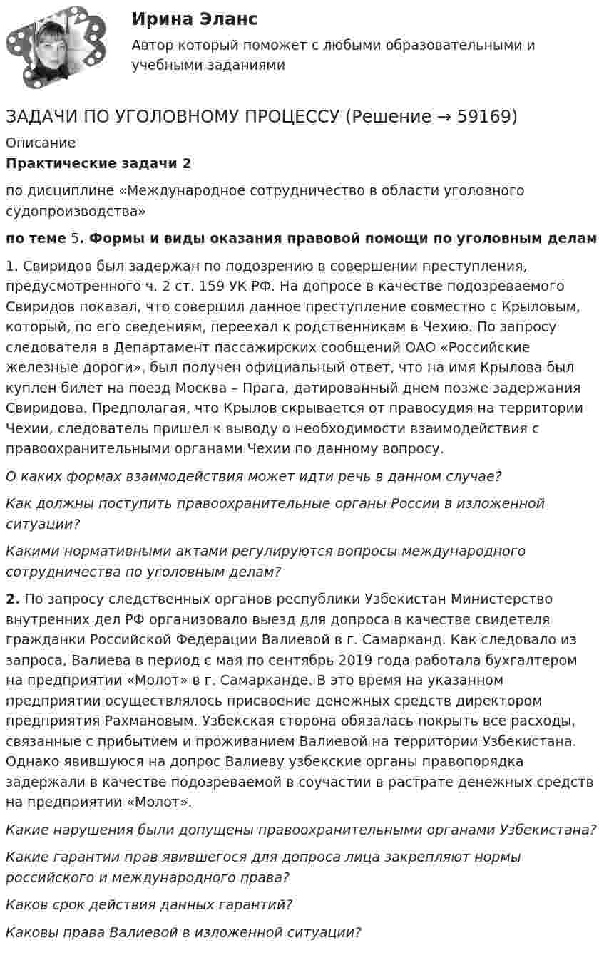      
            Описание
            Практические задачи 2по дисциплине «Международное сотрудничество в области уголовного судопроизводства»по теме 5. Формы и виды оказания правовой помощи по уголовным делам1. Свиридов был задержан по подозрению в совершении преступления, предусмотренного ч. 2 ст. 159 УК РФ. На допросе в качестве подозреваемого Свиридов показал, что совершил данное преступление совместно с Крыловым, который, по его сведениям, переехал к родственникам в Чехию. По запросу следователя в Департамент пассажирских сообщений ОАО «Российские железные дороги», был получен официальный ответ, что на имя Крылова был куплен билет на поезд Москва – Прага, датированный днем позже задержания Свиридова. Предполагая, что Крылов скрывается от правосудия на территории Чехии, следователь пришел к выводу о необходимости взаимодействия с правоохранительными органами Чехии по данному вопросу.О каких формах взаимодействия может идти речь в данном случае?Как должны поступить правоохранительные органы России в изложенной ситуации?Какими нормативными актами регулируются вопросы международного сотрудничества по уголовным делам?2. По запросу следственных органов республики Узбекистан Министерство внутренних дел РФ организовало выезд для допроса в качестве свидетеля гражданки Российской Федерации Валиевой в г. Самарканд. Как следовало из запроса, Валиева в период с мая по сентябрь 2019 года работала бухгалтером на предприятии «Молот» в г. Самарканде. В это время на указанном предприятии осуществлялось присвоение денежных средств директором предприятия Рахмановым. Узбекская сторона обязалась покрыть все расходы, связанные с прибытием и проживанием Валиевой на территории Узбекистана. Однако явившуюся на допрос Валиеву узбекские органы правопорядка задержали в качестве подозреваемой в соучастии в растрате денежных средств на предприятии «Молот».Какие нарушения были допущены правоохранительными органами Узбекистана?Какие гарантии прав явившегося для допроса лица закрепляют нормы российского и международного права? Каков срок действия данных гарантий?Каковы права Валиевой в изложенной ситуации?   
            
            
            ЗАДАЧИ ПО УГОЛОВНОМУ ПРОЦЕССУЗАДАЧИ ПО УГОЛОВНОМУ ПРОЦЕССУЗАДАЧИ ПО УГОЛОВНОМУ ПРОЦЕССУЗАДАЧИ ПО УГОЛОВНОМУ ПРОЦЕССУЗАДАЧИ ПО УГОЛОВНОМУ ПРОЦЕССУ 2ЗАДАЧИ ПО УГОЛОВНОМУ ПРОЦЕССУ 3 ЗАДАЧИ ПО УГОЛОВНОМУ ПРОЦЕССУ 4ЗАДАЧИ ПО УГОЛОВНОМУ ПРОЦЕССУЗАДАЧИ ПО УГОЛОВНОМУ ПРОЦЕССУЗАДАЧИ ПО УГОЛОВНОМУ ПРОЦЕССУЗАДАЧИ ПО УГОЛОВНОМУ ПРОЦЕССУЗАДАЧИ ПО УГОЛОВНОМУ ПРОЦЕССУЗАДАЧИ ПО УГОЛОВНОМУ ПРОЦЕССУЗАДАЧИ ПО УГОЛОВНОМУ ПРОЦЕССУ