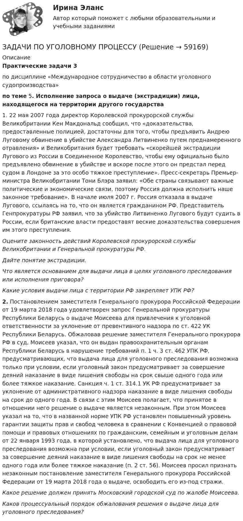      
            Описание
            Практические задачи 3по дисциплине «Международное сотрудничество в области уголовного судопроизводства»по теме 5. Исполнение запроса о выдаче (экстрадиции) лица, находящегося на территории другого государства1. 22 мая 2007 года директор Королевской прокурорской службы Великобритании Кен Макдональд сообщил, что «доказательства, предоставленные полицией, достаточны для того, чтобы предъявить Андрею Луговому обвинение в убийстве Александра Литвиненко путем преднамеренного отравления» и Великобритания будет требовать «скорейшей экстрадиции Лугового из России в Соединенное Королевство, чтобы ему официально было предъявлено обвинение в убийстве и вскоре после этого он предстал перед судом в Лондоне за это особо тяжкое преступление». Пресс-секретарь Премьер-министра Великобритании Тони Блэра заявил: «Обе страны связывают важные политические и экономические связи, поэтому Россия должна исполнить наше законное требование». В начале июля 2007 г. Россия отказала в выдаче Лугового, ссылаясь на то, что он является гражданином РФ. Представитель Генпрокуратуры РФ заявил, что за убийство Литвиненко Лугового будут судить в России, если британские власти предоставят веские доказательства совершения им этого преступления.Оцените законность действий Королевской прокурорской службы Великобритании и Генеральной прокуратуры РФ.Дайте понятие экстрадиции.Что является основанием для выдачи лица в целях уголовного преследования или исполнения приговора?Какие условия выдачи лица с территории РФ закрепляет УПК РФ? 2. Постановлением заместителя Генерального прокурора Российской Федерации от 19 марта 2018 года удовлетворен запрос Генеральной прокуратуры Республики Беларусь о выдаче Моисеева для привлечения к уголовной ответственности за уклонение от превентивного надзора по ст. 422 УК Республики Беларусь. Обжаловав решение заместителя Генерального прокурора РФ в суд, Моисеев указал, что он выдан правоохранительным органам Республики Беларусь в нарушение требований п. 1 ч. 3 ст. 462  УПК РФ, предусматривающих, что выдача лица для уголовного преследования возможна только при условии, если уголовный закон предусматривает за совершение деяний наказание в виде лишения свободы на срок свыше одного года или более тяжкое наказание. Санкция ч. 1 ст. 314.1 УК РФ предусматривает за уклонение от административного надзора наказание в виде лишения свободы на срок до одного года. В связи с этим Моисеев полагает, что принятое в отношении него решение о выдаче является незаконным. При этом Моисеев указал на то, что в названной норме УПК РФ установлен повышенный уровень гарантии защиты прав и свобод человека в сравнении с Конвенцией о правовой помощи и правовых отношениях по гражданским, семейным и уголовным делам от 22 января 1993 года, в которой установлено, что выдача лица для уголовного преследования возможна при условии, если уголовный закон предусматривает за совершение деяний наказание в виде лишения свободы на срок не менее одного года или более тяжкое наказание (п. 2 ст. 56). Моисеев просил признать незаконным постановление заместителя Генерального прокурора Российской Федерации от 19 марта 2018 года о выдаче, освободить его из-под стражи.Какое решение должен принять Московский городской суд по жалобе Моисеева.Каков процессуальный порядок обжалования решения о выдаче лица для уголовного преследования?   
            
            
            ЗАДАЧИ ПО УГОЛОВНОМУ ПРОЦЕССУЗАДАЧИ ПО УГОЛОВНОМУ ПРОЦЕССУЗАДАЧИ ПО УГОЛОВНОМУ ПРОЦЕССУ 2ЗАДАЧИ ПО УГОЛОВНОМУ ПРОЦЕССУ 3 ЗАДАЧИ ПО УГОЛОВНОМУ ПРОЦЕССУ 4ЗАДАЧИ ПО УГОЛОВНОМУ ПРОЦЕССУ 5ЗАДАЧИ ПО УГОЛОВНОМУ ПРОЦЕССУ 6ЗАДАЧИ ПО УГОЛОВНОМУ ПРОЦЕССУЗАДАЧИ ПО УГОЛОВНОМУ ПРОЦЕССУЗАДАЧИ ПО УГОЛОВНОМУ ПРОЦЕССУЗАДАЧИ ПО УГОЛОВНОМУ ПРОЦЕССУЗАДАЧИ ПО УГОЛОВНОМУ ПРОЦЕССУЗАДАЧИ ПО УГОЛОВНОМУ ПРОЦЕССУЗАДАЧИ ПО УГОЛОВНОМУ ПРОЦЕССУ