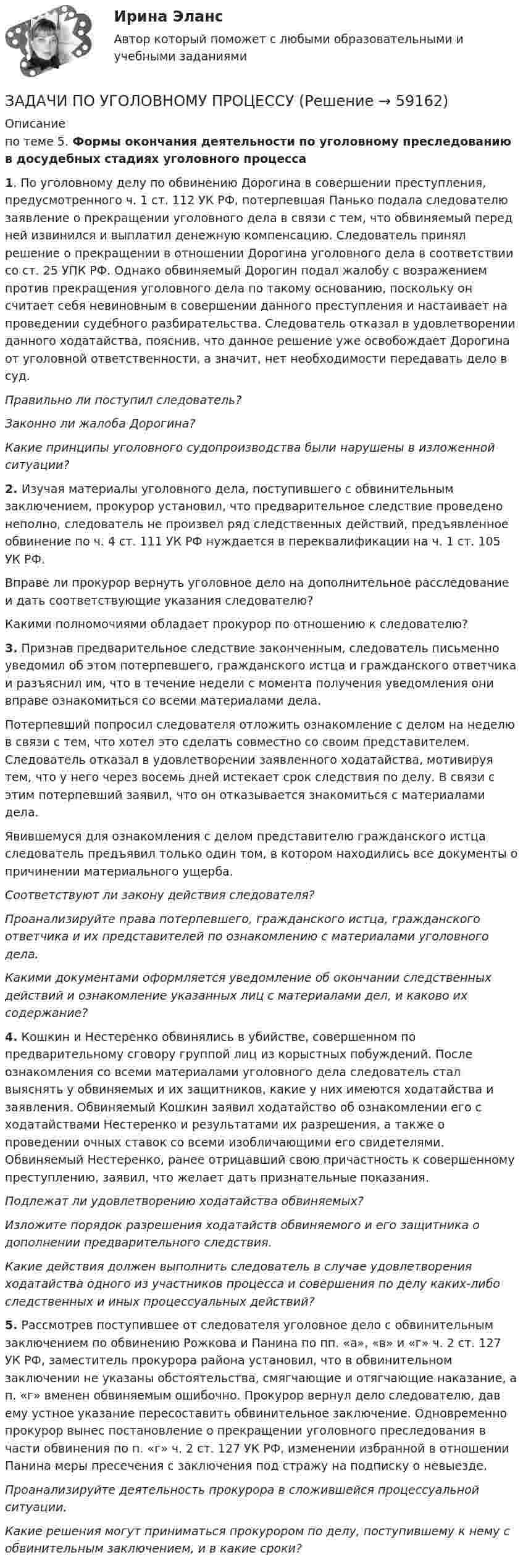      
            Описание
            по теме 5. Формы окончания деятельности по уголовному преследованию в досудебных стадиях уголовного процесса1. По уголовному делу по обвинению Дорогина в совершении преступления, предусмотренного ч. 1 ст. 112 УК РФ, потерпевшая Панько подала следователю заявление о прекращении уголовного дела в связи с тем, что обвиняемый перед ней извинился и выплатил денежную компенсацию. Следователь принял решение о прекращении в отношении Дорогина уголовного дела в соответствии со ст. 25 УПК РФ. Однако обвиняемый Дорогин подал жалобу с возражением против прекращения уголовного дела по такому основанию, поскольку он считает себя невиновным в совершении данного преступления и настаивает на проведении судебного разбирательства. Следователь отказал в удовлетворении данного ходатайства, пояснив, что данное решение уже освобождает Дорогина от уголовной ответственности, а значит, нет необходимости передавать дело в суд.Правильно ли поступил следователь?Законно ли жалоба Дорогина?Какие принципы уголовного судопроизводства были нарушены в изложенной ситуации?2. Изучая материалы уголовного дела, поступившего с обвинительным заключением, прокурор  установил, что предварительное следствие проведено неполно, следователь не произвел ряд следственных действий, предъявленное обвинение по ч. 4 ст. 111 УК РФ нуждается в переквалификации на ч. 1 ст. 105 УК РФ.Вправе ли прокурор вернуть уголовное дело на дополнительное расследование и дать соответствующие указания следователю?Какими полномочиями обладает прокурор по отношению к следователю?3. Признав предварительное следствие законченным, следователь письменно уведомил об этом потерпевшего, гражданского истца и гражданского ответчика и разъяснил им, что в течение недели с момента получения уведомления они вправе ознакомиться со всеми материалами дела. Потерпевший попросил следователя отложить ознакомление с делом на неделю в связи с тем, что хотел это сделать совместно со своим представителем. Следователь отказал в удовлетворении заявленного ходатайства, мотивируя тем, что у него через восемь дней истекает срок следствия по делу. В связи с этим потерпевший заявил, что он отказывается знакомиться с материалами дела. Явившемуся для ознакомления с делом представителю гражданского истца следователь предъявил только один том, в котором находились все документы о причинении материального ущерба. Соответствуют ли закону действия следователя? Проанализируйте права потерпевшего, гражданского истца, гражданского ответчика и их представителей по ознакомлению с материалами уголовного дела. Какими документами оформляется уведомление об окончании следственных действий и ознакомление указанных лиц с материалами дел,  и каково их содержание?4. Кошкин и Нестеренко обвинялись в убийстве, совершенном по предварительному сговору группой лиц из корыстных побуждений. После ознакомления со всеми материалами уголовного дела следователь стал выяснять у обвиняемых и их защитников, какие у них имеются ходатайства и заявления. Обвиняемый Кошкин заявил ходатайство об ознакомлении его с ходатайствами Нестеренко и результатами их разрешения, а также о проведении очных ставок со всеми изобличающими его свидетелями. Обвиняемый Нестеренко, ранее отрицавший свою причастность к совершенному преступлению, заявил, что желает дать признательные показания. Подлежат ли удовлетворению ходатайства обвиняемых? Изложите порядок разрешения ходатайств обвиняемого и его защитника о дополнении предварительного следствия.Какие действия должен выполнить следователь в случае удовлетворения ходатайства одного из  участников процесса и совершения по делу каких-либо следственных и иных процессуальных действий?5. Рассмотрев поступившее от следователя уголовное дело с обвинительным заключением по обвинению Рожкова и Панина по пп. «а», «в» и «г» ч. 2 ст. 127 УК РФ, заместитель прокурора района установил, что в обвинительном заключении не указаны обстоятельства, смягчающие и отягчающие наказание, а п. «г» вменен обвиняемым ошибочно. Прокурор вернул дело следователю, дав ему устное указание пересоставить обвинительное заключение. Одновременно прокурор вынес постановление о прекращении уголовного преследования в части обвинения по п. «г» ч. 2 ст. 127 УК РФ, изменении избранной в отношении Панина меры пресечения с заключения под стражу на подписку о невыезде.Проанализируйте деятельность прокурора в сложившейся процессуальной ситуации.Какие решения могут приниматься прокурором по делу, поступившему к нему с обвинительным заключением, и в какие сроки?   
            
            
            ЗАДАЧИ ПО УГОЛОВНОМУ ПРОЦЕССУЗАДАЧИ ПО УГОЛОВНОМУ ПРОЦЕССУЗАДАЧИ ПО УГОЛОВНОМУ ПРОЦЕССУЗАДАЧИ ПО УГОЛОВНОМУ ПРОЦЕССУЗАДАЧИ ПО УГОЛОВНОМУ ПРОЦЕССУЗАДАЧИ ПО УГОЛОВНОМУ ПРОЦЕССУЗАДАЧИ ПО УГОЛОВНОМУ ПРОЦЕССУЗАДАЧИ ПО УГОЛОВНОМУ ПРОЦЕССУЗАДАЧИ ПО УГОЛОВНОМУ ПРОЦЕССУЗАДАЧИ ПО УГОЛОВНОМУ ПРОЦЕССУЗАДАЧИ ПО УГОЛОВНОМУ ПРОЦЕССУЗАДАЧИ ПО УГОЛОВНОМУ ПРОЦЕССУЗАДАЧИ ПО УГОЛОВНОМУ ПРОЦЕССУЗАДАЧИ ПО УГОЛОВНОМУ ПРОЦЕССУ