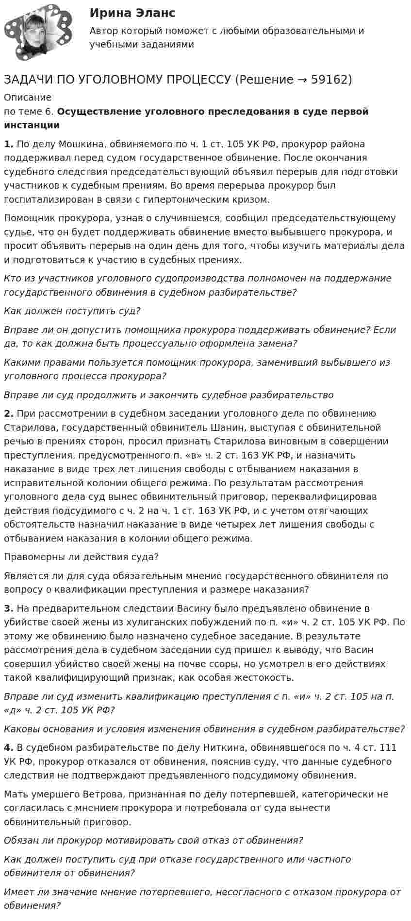      
            Описание
            по теме 6. Осуществление уголовного преследования в суде первой инстанции1. По делу Мошкина, обвиняемого по ч. 1 ст. 105 УК РФ, прокурор района поддерживал перед судом государственное обвинение. После окончания судебного следствия председательствующий объявил перерыв для подготовки участников к судебным прениям. Во время перерыва прокурор был госпитализирован в связи с гипертоническим кризом.Помощник прокурора, узнав о случившемся, сообщил председательствующему судье, что он будет поддерживать обвинение вместо выбывшего прокурора, и просит объявить перерыв на один день для того, чтобы изучить материалы дела и подготовиться к участию в судебных прениях.Кто из участников уголовного судопроизводства полномочен на поддержание государственного обвинения в судебном разбирательстве?Как должен поступить суд? Вправе ли он допустить помощника прокурора поддерживать обвинение? Если да, то как должна быть процессуально оформлена замена?Какими правами пользуется помощник прокурора, заменивший выбывшего из уголовного процесса прокурора?Вправе ли суд продолжить и закончить судебное разбирательство 2. При рассмотрении в судебном заседании уголовного дела по обвинению Старилова, государственный обвинитель Шанин, выступая с обвинительной речью в прениях сторон, просил признать Старилова виновным в совершении преступления, предусмотренного  п. «в» ч. 2 ст. 163 УК РФ, и назначить наказание в виде трех лет лишения свободы с отбыванием наказания в исправительной колонии общего режима. По результатам рассмотрения уголовного дела суд вынес обвинительный приговор, переквалифицировав действия подсудимого с ч. 2 на ч. 1 ст. 163 УК РФ, и с учетом отягчающих обстоятельств назначил наказание в виде четырех лет лишения свободы с отбыванием наказания в колонии общего режима.Правомерны ли действия суда?Является ли для суда обязательным мнение государственного обвинителя по вопросу о квалификации преступления и размере наказания?3. На предварительном следствии Васину было предъявлено обвинение в убийстве своей жены из хулиганских побуждений по п. «и» ч. 2 ст. 105 УК РФ. По этому же обвинению было назначено судебное заседание. В результате рассмотрения дела в судебном заседании суд пришел к выводу, что Васин совершил убийство своей жены на почве ссоры, но усмотрел в его действиях такой квалифицирующий признак, как особая жестокость.Вправе ли суд изменить квалификацию преступления с  п. «и» ч. 2 ст. 105 на п. «д» ч. 2 ст. 105 УК РФ?Каковы основания и условия изменения обвинения в судебном разбирательстве?4. В судебном разбирательстве по делу Ниткина, обвинявшегося по ч. 4 ст. 111 УК РФ, прокурор отказался от обвинения, пояснив суду, что данные судебного следствия не подтверждают предъявленного подсудимому обвинения.Мать умершего Ветрова, признанная по делу потерпевшей, категорически не согласилась с мнением прокурора и потребовала от суда вынести обвинительный приговор.Обязан ли прокурор мотивировать свой отказ от обвинения?Как должен поступить суд при отказе государственного или частного обвинителя от обвинения? Имеет ли значение мнение потерпевшего, несогласного с отказом прокурора от обвинения?   
            
            
            ЗАДАЧИ ПО УГОЛОВНОМУ ПРОЦЕССУЗАДАЧИ ПО УГОЛОВНОМУ ПРОЦЕССУЗАДАЧИ ПО УГОЛОВНОМУ ПРОЦЕССУЗАДАЧИ ПО УГОЛОВНОМУ ПРОЦЕССУЗАДАЧИ ПО УГОЛОВНОМУ ПРОЦЕССУЗАДАЧИ ПО УГОЛОВНОМУ ПРОЦЕССУЗАДАЧИ ПО УГОЛОВНОМУ ПРОЦЕССУЗАДАЧИ ПО УГОЛОВНОМУ ПРОЦЕССУЗАДАЧИ ПО УГОЛОВНОМУ ПРОЦЕССУЗАДАЧИ ПО УГОЛОВНОМУ ПРОЦЕССУЗАДАЧИ ПО УГОЛОВНОМУ ПРОЦЕССУЗАДАЧИ ПО УГОЛОВНОМУ ПРОЦЕССУЗАДАЧИ ПО УГОЛОВНОМУ ПРОЦЕССУЗАДАЧИ ПО УГОЛОВНОМУ ПРОЦЕССУ