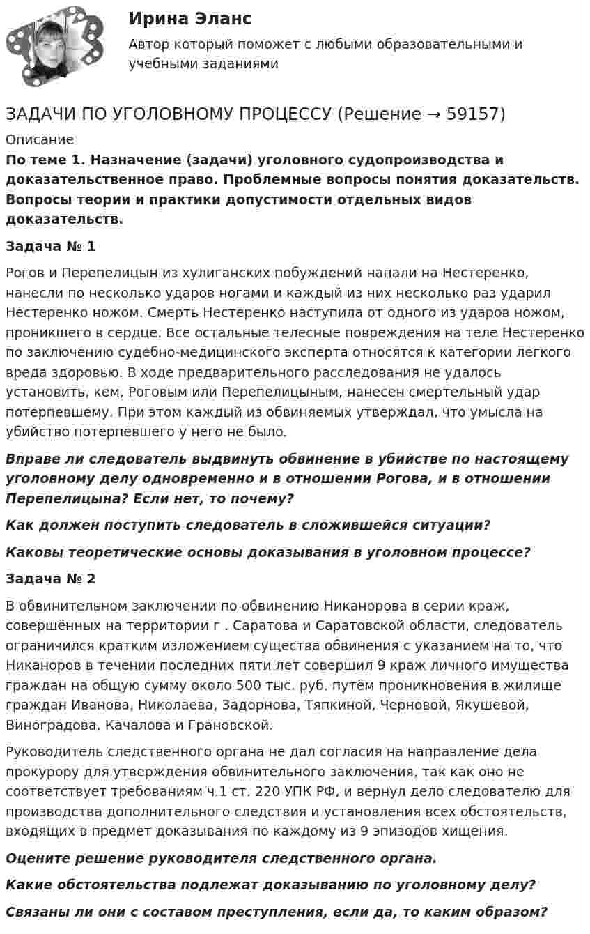      
            Описание
             По теме 1. Назначение (задачи) уголовного судопроизводства и доказательственное право. Проблемные вопросы понятия доказательств. Вопросы теории и практики допустимости отдельных видов доказательств. Задача № 1	Рогов и Перепелицын из хулиганских побуждений напали на Нестеренко, нанесли по несколько ударов ногами и каждый из них несколько раз ударил Нестеренко ножом. Смерть Нестеренко наступила от одного из ударов ножом, проникшего в сердце. Все остальные телесные повреждения на теле Нестеренко по заключению судебно-медицинского эксперта относятся к категории легкого вреда здоровью. В ходе предварительного расследования не удалось установить, кем, Роговым или Перепелицыным, нанесен смертельный удар потерпевшему. При этом каждый из обвиняемых утверждал, что умысла на убийство потерпевшего у него не было. Вправе ли следователь выдвинуть обвинение в убийстве по настоящему уголовному делу одновременно и в отношении Рогова, и в отношении Перепелицына? Если нет, то почему? Как должен поступить следователь в сложившейся ситуации? Каковы теоретические основы доказывания в уголовном процессе? Задача № 2	В обвинительном заключении по обвинению Никанорова в серии краж, совершённых на территории г . Саратова и Саратовской области, следователь ограничился кратким изложением существа обвинения с указанием на то, что Никаноров в течении последних пяти лет совершил 9 краж личного имущества граждан на общую сумму около 500 тыс. руб. путём проникновения в жилище граждан Иванова, Николаева, Задорнова, Тяпкиной, Черновой, Якушевой, Виноградова, Качалова и Грановской.	Руководитель следственного органа не дал согласия на направление дела прокурору для утверждения обвинительного заключения, так как оно не соответствует требованиям ч.1 ст. 220 УПК РФ, и вернул дело следователю для производства дополнительного следствия и установления всех обстоятельств, входящих в предмет доказывания по каждому из 9 эпизодов хищения. Оцените решение руководителя следственного органа. Какие обстоятельства подлежат доказыванию по уголовному делу? Связаны ли они с составом преступления, если да, то каким образом?   
            
            
            ЗАДАЧИ ПО УГОЛОВНОМУ ПРОЦЕССУЗАДАЧИ ПО УГОЛОВНОМУ ПРОЦЕССУЗАДАЧИ ПО УГОЛОВНОМУ ПРОЦЕССУЗАДАЧИ ПО УГОЛОВНОМУ ПРОЦЕССУЗАДАЧИ ПО УГОЛОВНОМУ ПРОЦЕССУЗАДАЧИ ПО УГОЛОВНОМУ ПРОЦЕССУЗАДАЧИ ПО УГОЛОВНОМУ ПРОЦЕССУ 2ЗАДАЧИ ПО УГОЛОВНОМУ ПРОЦЕССУЗАДАЧИ ПО УГОЛОВНОМУ ПРОЦЕССУЗАДАЧИ ПО УГОЛОВНОМУ ПРОЦЕССУЗАДАЧИ ПО УГОЛОВНОМУ ПРОЦЕССУЗАДАЧИ ПО УГОЛОВНОМУ ПРОЦЕССУЗАДАЧИ ПО УГОЛОВНОМУ ПРОЦЕССУЗАДАЧИ ПО УГОЛОВНОМУ ПРОЦЕССУ