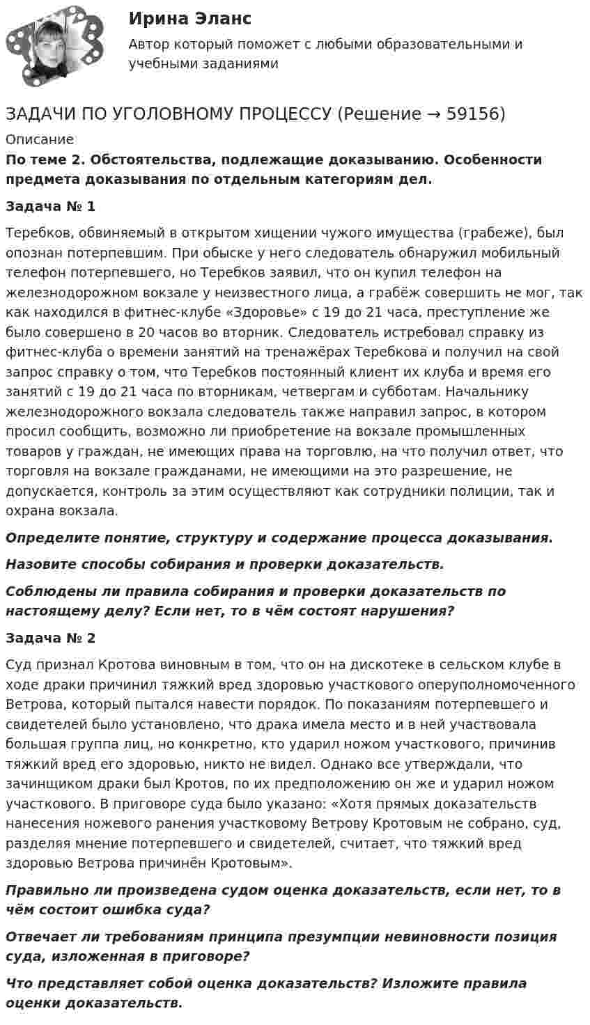      
            Описание
             По теме 2. Обстоятельства, подлежащие доказыванию. Особенности предмета доказывания по отдельным категориям дел. Задача № 1	Теребков, обвиняемый в открытом хищении чужого имущества (грабеже), был опознан потерпевшим. При обыске у него следователь обнаружил мобильный телефон потерпевшего, но Теребков заявил, что он купил телефон на железнодорожном вокзале у неизвестного лица, а грабёж совершить не мог, так как находился в фитнес-клубе «Здоровье» с 19 до 21 часа, преступление же было совершено в 20 часов во вторник. Следователь истребовал справку из фитнес-клуба о времени занятий на тренажёрах Теребкова и получил на свой запрос справку о том, что Теребков постоянный клиент их клуба и время его занятий с 19 до 21 часа по вторникам, четвергам и субботам. Начальнику железнодорожного вокзала следователь также направил запрос, в котором просил сообщить, возможно ли приобретение на вокзале промышленных товаров у граждан, не имеющих права на торговлю, на что получил ответ, что торговля на вокзале гражданами, не имеющими на это разрешение, не допускается, контроль за этим осуществляют как сотрудники полиции, так и охрана вокзала. Определите понятие, структуру и содержание процесса доказывания. Назовите способы собирания и проверки доказательств. Соблюдены ли правила собирания и проверки доказательств по настоящему делу? Если нет, то в чём состоят нарушения?   Задача № 2	Суд признал Кротова виновным в том, что он на дискотеке в сельском клубе в ходе драки причинил тяжкий вред здоровью участкового оперуполномоченного Ветрова, который пытался навести порядок. По показаниям потерпевшего и свидетелей было установлено, что драка имела место и в ней участвовала большая группа лиц, но конкретно, кто ударил ножом участкового, причинив тяжкий вред его здоровью, никто не видел. Однако все утверждали, что зачинщиком драки был Кротов, по их предположению он же и ударил ножом участкового. В приговоре суда было указано: «Хотя прямых доказательств нанесения ножевого ранения участковому Ветрову Кротовым не собрано, суд, разделяя мнение потерпевшего и свидетелей, считает, что тяжкий вред здоровью Ветрова причинён Кротовым». Правильно ли произведена судом оценка доказательств, если нет, то в чём состоит ошибка суда? Отвечает ли требованиям принципа презумпции невиновности позиция суда, изложенная в приговоре? Что представляет собой оценка доказательств? Изложите правила оценки доказательств.   
            
            
            ЗАДАЧИ ПО УГОЛОВНОМУ ПРОЦЕССУЗАДАЧИ ПО УГОЛОВНОМУ ПРОЦЕССУЗАДАЧИ ПО УГОЛОВНОМУ ПРОЦЕССУЗАДАЧИ ПО УГОЛОВНОМУ ПРОЦЕССУЗАДАЧИ ПО УГОЛОВНОМУ ПРОЦЕССУЗАДАЧИ ПО УГОЛОВНОМУ ПРОЦЕССУЗАДАЧИ ПО УГОЛОВНОМУ ПРОЦЕССУЗАДАЧИ ПО УГОЛОВНОМУ ПРОЦЕССУЗАДАЧИ ПО УГОЛОВНОМУ ПРОЦЕССУЗАДАЧИ ПО УГОЛОВНОМУ ПРОЦЕССУЗАДАЧИ ПО УГОЛОВНОМУ ПРОЦЕССУЗАДАЧИ ПО УГОЛОВНОМУ ПРОЦЕССУЗАДАЧИ ПО УГОЛОВНОМУ ПРОЦЕССУЗАДАЧИ ПО УГОЛОВНОМУ ПРОЦЕССУ