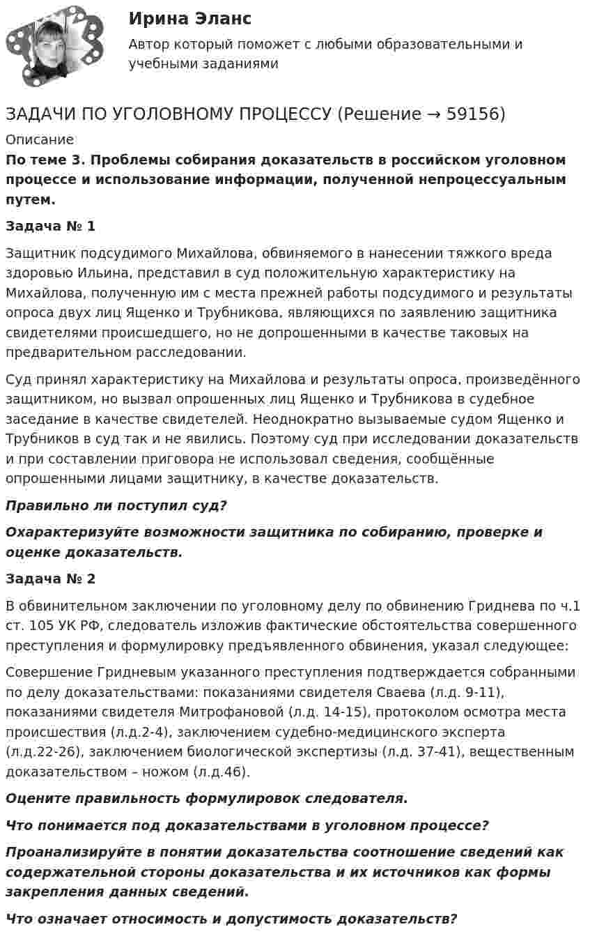      
            Описание
             По теме 3. Проблемы собирания доказательств в российском уголовном процессе и использование информации, полученной непроцессуальным путем. Задача № 1	Защитник подсудимого Михайлова, обвиняемого в нанесении тяжкого вреда здоровью Ильина, представил в суд положительную характеристику на Михайлова, полученную им с места прежней работы подсудимого и результаты опроса двух лиц Ященко и Трубникова, являющихся по заявлению защитника свидетелями происшедшего, но не допрошенными в качестве таковых на предварительном расследовании.	Суд принял характеристику на Михайлова и результаты опроса, произведённого защитником, но вызвал опрошенных лиц Ященко и Трубникова в судебное заседание в качестве свидетелей. Неоднократно вызываемые судом Ященко и Трубников в суд так и не явились. Поэтому суд при исследовании доказательств и при составлении приговора не использовал сведения, сообщённые опрошенными лицами защитнику, в качестве доказательств. Правильно ли поступил суд? Охарактеризуйте возможности защитника по собиранию, проверке и оценке доказательств. Задача № 2	В обвинительном заключении по уголовному делу по обвинению Гриднева по ч.1 ст. 105 УК РФ, следователь изложив фактические обстоятельства совершенного преступления и формулировку предъявленного обвинения, указал следующее:	Совершение Гридневым указанного преступления подтверждается собранными по делу доказательствами: показаниями свидетеля Сваева (л.д. 9-11), показаниями свидетеля Митрофановой (л.д. 14-15), протоколом осмотра места происшествия (л.д.2-4), заключением судебно-медицинского эксперта (л.д.22-26), заключением биологической экспертизы (л.д. 37-41), вещественным доказательством – ножом (л.д.46). Оцените правильность формулировок следователя. Что понимается под доказательствами в уголовном процессе? Проанализируйте в понятии доказательства соотношение сведений как содержательной стороны доказательства и их источников как формы закрепления данных сведений. Что означает относимость и допустимость доказательств?   
            
            
            ЗАДАЧИ ПО УГОЛОВНОМУ ПРОЦЕССУЗАДАЧИ ПО УГОЛОВНОМУ ПРОЦЕССУЗАДАЧИ ПО УГОЛОВНОМУ ПРОЦЕССУЗАДАЧИ ПО УГОЛОВНОМУ ПРОЦЕССУЗАДАЧИ ПО УГОЛОВНОМУ ПРОЦЕССУЗАДАЧИ ПО УГОЛОВНОМУ ПРОЦЕССУЗАДАЧИ ПО УГОЛОВНОМУ ПРОЦЕССУЗАДАЧИ по УГОЛОВНОМУ ПРОЦЕССУЗАДАЧИ ПО УГОЛОВНОМУ ПРОЦЕССУЗАДАЧИ ПО УГОЛОВНОМУ ПРОЦЕССУЗАДАЧИ ПО УГОЛОВНОМУ ПРОЦЕССУЗАДАЧИ ПО УГОЛОВНОМУ ПРОЦЕССУЗАДАЧИ ПО УГОЛОВНОМУ ПРОЦЕССУЗАДАЧИ ПО УГОЛОВНОМУ ПРОЦЕССУ