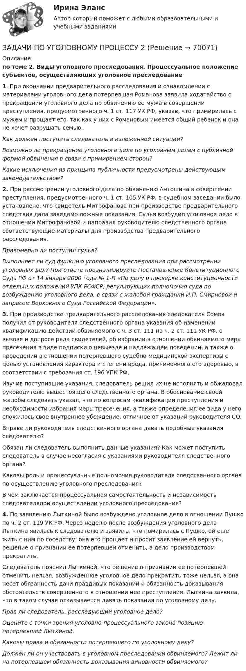     
            Описание
            по теме 2. Виды уголовного преследования. Процессуальное положение субъектов, осуществляющих уголовное преследование 1. При окончании предварительного расследования и ознакомлении с материалами уголовного дела потерпевшая Романова заявила ходатайство о прекращении уголовного дела по обвинению ее мужа в совершении преступления, предусмотренного ч. 1 ст. 117 УК РФ, указав, что примирилась с  мужем и прощает его, так как у них с Романовым имеется общий ребенок и она не хочет разрушать семью.Как должен поступить следователь в изложенной ситуации?Возможно ли прекращение уголовного дела по уголовным делам с публичной формой обвинения в связи с примирением сторон?Какие исключения из принципа публичности предусмотрены действующим законодательством? 2. При рассмотрении уголовного дела по обвинению Антошина в совершении преступления, предусмотренного ч. 1 ст. 105 УК РФ, в судебном заседании было установлено, что свидетель Митрофанова при производстве предварительного следствия дала заведомо ложные показания. Судья возбудил уголовное дело в отношении Митрофановой и направил руководителю следственного органа соответствующие материалы для производства предварительного расследования.Правомерно ли поступил судья?Выполняет ли суд функцию уголовного преследования при рассмотрении уголовных дел? При ответе проанализируйте Постановление Конституционного Суда РФ от 14 января 2000 года № 1-П «По делу о проверке конституционности отдельных положений УПК РСФСР, регулирующих полномочия суда по возбуждению уголовного дела, в связи с жалобой гражданки И.П. Смирновой и запросом Верховного Суда Российской Федерации». 3. При производстве предварительного расследования следователь Сомов получил от руководителя следственного органа указания об изменении квалификацию действий обвиняемого с ч. 3 ст. 111 на ч. 2 ст. 111 УК РФ, о вызове и допросе ряда свидетелей, об избрании в отношении обвиняемого меры пресечения в виде подписки о невыезде и надлежащем поведении, а также о проведении в отношении потерпевшего судебно-медицинской экспертизы с целью установления характера и степени вреда, причиненного его здоровью, в соответствии с требования ст. 196 УПК РФ.Изучив поступившие указания, следователь решил их не исполнять и обжаловал руководителю вышестоящего следственного органа. В обоснование своей жалобы следовать указал, что по вопросам квалификации преступления и необходимости избрания меры пресечения, а также определения ее вида у него сложилось свое внутреннее убеждение, отличное от указаний руководителя СО. Вправе ли руководитель следственного органа давать подобные указания следователю?Обязан ли следователь выполнить данные указания? Как может поступить следователь в случае несогласия с указаниями  руководителя следственного органа?Каковы роль и процессуальные полномочия руководителя следственного органа по осуществлению уголовного преследования?В чем заключается процессуальная самостоятельность и независимость следователяпри осуществлении уголовного преследования? 4. По заявлению Лыткиной было возбуждено уголовное дело в отношении Пушко по ч. 2 ст. 119 УК РФ. Через неделю после возбуждения уголовного дела Лыткина явилась к следователю и заявила, что помирилась с Пушко, ей еще жить с ним по соседству, она его прощает и просит заявление ей вернуть, решение о признании ее потерпевшей отменить, а дело производством прекратить.Следователь пояснил Лыткиной, что решение о признании ее потерпевшей отменить нельзя, возбужденное уголовное дело прекратить тоже нельзя, а она несет обязанность дачи правдивых показаний и обязанность доказывания обстоятельств совершенного в отношении нее преступления. Лыткина заявила, что в таком случае отказывается давать показания по уголовному делу.Прав ли следователь, расследующий уголовное дело?Оцените с точки зрения уголовно-процессуального закона позицию потерпевшей Лыткиной.Каковы права и обязанности потерпевшего по уголовному делу? Должен ли он участвовать в уголовном преследовании обвиняемого? Лежит ли на  потерпевшем обязанность доказывания виновности обвиняемого?   
            
            
            ЗАДАЧИ ПО УГОЛОВНОМУ ПРОЦЕССУЗАДАЧИ ПО УГОЛОВНОМУ ПРОЦЕССУ 2ЗАДАЧИ ПО УГОЛОВНОМУ ПРОЦЕССУ 3 ЗАДАЧИ ПО УГОЛОВНОМУ ПРОЦЕССУ 4ЗАДАЧИ ПО УГОЛОВНОМУ ПРОЦЕССУ 5ЗАДАЧИ ПО УГОЛОВНОМУ ПРОЦЕССУ 6ЗАДАЧИ ПО УГОЛОВНОМУ ПРОЦЕССУ - 	ВАРИАНТ 2ЗАДАЧИ ПО УГОЛОВНОМУ ПРОЦЕССУЗАДАЧИ ПО УГОЛОВНОМУ ПРОЦЕССУЗАДАЧИ ПО УГОЛОВНОМУ ПРОЦЕССУЗАДАЧИ ПО УГОЛОВНОМУ ПРОЦЕССУЗАДАЧИ ПО УГОЛОВНОМУ ПРОЦЕССУЗАДАЧИ ПО УГОЛОВНОМУ ПРОЦЕССУЗАДАЧИ ПО УГОЛОВНОМУ ПРОЦЕССУ