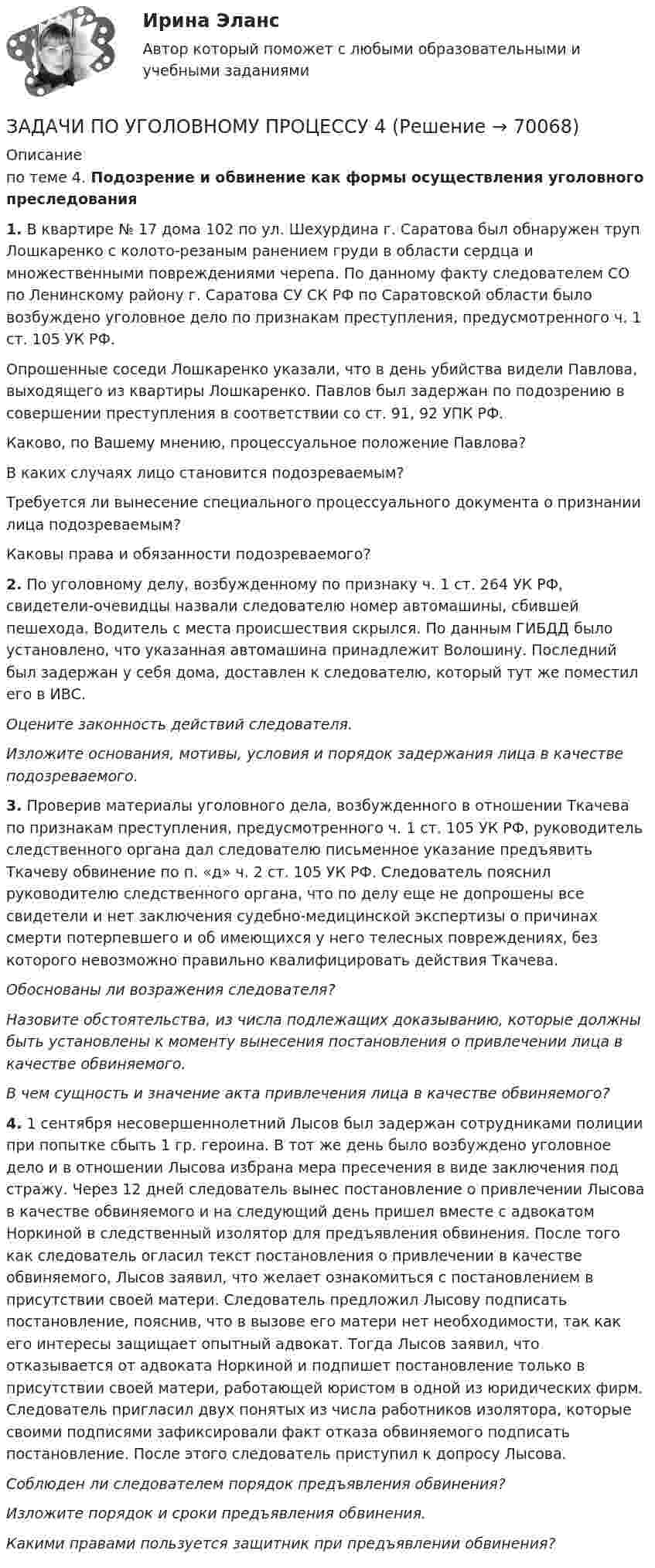     
            Описание
            по теме 4. Подозрение  и обвинение как  формы  осуществления  уголовного преследования 1. В квартире № 17 дома 102 по ул. Шехурдина г. Саратова был обнаружен труп Лошкаренко с колото-резаным ранением груди в области сердца и множественными повреждениями черепа. По данному факту следователем СО по Ленинскому району г. Саратова СУ СК РФ по Саратовской области было возбуждено уголовное дело по признакам преступления, предусмотренного ч. 1 ст. 105 УК РФ.Опрошенные соседи Лошкаренко указали, что в день убийства видели Павлова, выходящего из квартиры Лошкаренко. Павлов был задержан по подозрению в совершении преступления в соответствии со ст. 91, 92 УПК РФ.Каково, по Вашему мнению, процессуальное положение Павлова?В каких случаях лицо становится подозреваемым?Требуется ли вынесение специального процессуального документа о признании лица подозреваемым?Каковы права и обязанности подозреваемого? 2. По уголовному делу, возбужденному по признаку ч. 1 ст. 264 УК РФ, свидетели-очевидцы назвали следователю номер автомашины, сбившей пешехода. Водитель с места происшествия скрылся. По данным ГИБДД было установлено, что указанная автомашина принадлежит Волошину. Последний был задержан у себя дома, доставлен к следователю, который тут же поместил его в ИВС.Оцените законность действий следователя.Изложите основания, мотивы, условия и порядок задержания лица в качестве подозреваемого. 3. Проверив материалы уголовного дела, возбужденного в отношении Ткачева по признакам преступления, предусмотренного ч. 1 ст. 105 УК РФ, руководитель следственного органа дал следователю письменное указание предъявить Ткачеву обвинение по п. «д» ч. 2 ст. 105 УК РФ. Следователь пояснил руководителю следственного органа, что по делу еще не допрошены все свидетели и нет заключения судебно-медицинской экспертизы о причинах смерти потерпевшего и об имеющихся у него телесных повреждениях, без которого невозможно правильно квалифицировать действия Ткачева.Обоснованы ли возражения следователя?Назовите обстоятельства, из числа подлежащих доказыванию, которые должны быть установлены к моменту вынесения постановления о привлечении лица в качестве обвиняемого. В чем сущность и значение акта привлечения лица в качестве обвиняемого? 4. 1 сентября несовершеннолетний Лысов был задержан сотрудниками полиции при попытке сбыть 1 гр. героина. В тот же день было возбуждено уголовное дело и в отношении Лысова избрана мера пресечения в виде заключения под стражу. Через 12 дней следователь вынес постановление о привлечении Лысова в качестве обвиняемого и на следующий день пришел вместе с адвокатом Норкиной в следственный изолятор для предъявления обвинения. После того как следователь огласил текст постановления о привлечении в качестве обвиняемого, Лысов заявил, что желает ознакомиться с постановлением в присутствии своей матери. Следователь предложил Лысову подписать постановление, пояснив, что в вызове его матери нет необходимости, так как его интересы защищает опытный адвокат. Тогда Лысов заявил, что отказывается от адвоката Норкиной и подпишет постановление только в присутствии своей матери, работающей юристом в одной из юридических фирм. Следователь пригласил двух понятых из числа работников изолятора, которые своими подписями зафиксировали факт отказа обвиняемого подписать постановление. После этого следователь приступил к допросу Лысова. Соблюден ли следователем порядок предъявления обвинения? Изложите порядок и сроки предъявления обвинения. Какими правами пользуется защитник при предъявлении обвинения?     
            
            
            ЗАДАЧИ ПО УГОЛОВНОМУ ПРОЦЕССУ 3 ЗАДАЧИ ПО УГОЛОВНОМУ ПРОЦЕССУ 4ЗАДАЧИ ПО УГОЛОВНОМУ ПРОЦЕССУ 5ЗАДАЧИ ПО УГОЛОВНОМУ ПРОЦЕССУ 6ЗАДАЧИ ПО УГОЛОВНОМУ ПРОЦЕССУ - 	ВАРИАНТ 2Задачи по Уголовно-процессуальному правузадачи по УПК РФЗАДАЧИ ПО УГОЛОВНОМУ ПРОЦЕССУЗАДАЧИ ПО УГОЛОВНОМУ ПРОЦЕССУЗАДАЧИ ПО УГОЛОВНОМУ ПРОЦЕССУЗАДАЧИ ПО УГОЛОВНОМУ ПРОЦЕССУЗАДАЧИ ПО УГОЛОВНОМУ ПРОЦЕССУЗАДАЧИ ПО УГОЛОВНОМУ ПРОЦЕССУЗАДАЧИ ПО УГОЛОВНОМУ ПРОЦЕССУ
