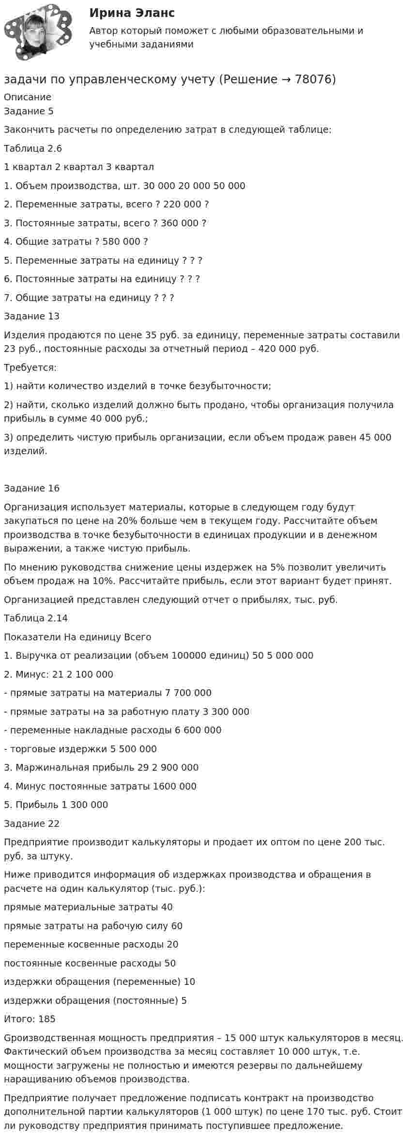     
            Описание
            Задание 5Закончить расчеты по определению затрат в следующей таблице:Таблица 2.6	1 квартал	2 квартал	3 квартал1. Объем производства, шт.	30 000	20 000	50 0002. Переменные затраты, всего	?	220 000	?3. Постоянные затраты, всего	?	360 000	?4. Общие затраты	?	580 000	?5. Переменные затраты на единицу	?	?	?6. Постоянные затраты на единицу	?	?	?7. Общие затраты на единицу	?	?	?Задание 13Изделия продаются по цене 35 руб. за единицу, переменные затраты составили 23 руб., постоянные расходы за отчетный период – 420 000 руб.Требуется:1) найти количество изделий в точке безубыточности;2) найти, сколько изделий должно быть продано, чтобы организация получила прибыль в сумме 40 000 руб.;3) определить чистую прибыль организации, если объем продаж равен 45 000 изделий.Задание 16Организация использует материалы, которые в следующем году будут закупаться по цене на 20% больше чем в текущем году. Рассчитайте объем производства в точке безубыточности в единицах продукции и в денежном выражении, а также чистую прибыль.По мнению руководства снижение цены издержек на 5% позволит увеличить объем продаж на 10%. Рассчитайте прибыль, если этот вариант будет принят.Организацией представлен следующий отчет о прибылях, тыс. руб.Таблица 2.14Показатели 	На единицу	Всего1. Выручка от реализации (объем 100000 единиц)	50	5 000 0002. Минус:	21	2 100 000- прямые затраты на материалы	7	700 000- прямые затраты на за работную плату	3	300 000- переменные накладные расходы	6	600 000- торговые издержки	5	500 0003. Маржинальная прибыль	29	2 900 0004. Минус постоянные затраты		1600 0005. Прибыль		1 300 000Задание 22Предприятие производит калькуляторы и продает их оптом по цене 200 тыс. руб. за штуку.Ниже приводится информация об издержках производства и обращения в расчете на один калькулятор (тыс. руб.):прямые материальные затраты	40прямые затраты на рабочую силу	60переменные косвенные расходы	20постоянные косвенные расходы	50издержки обращения (переменные)	10издержки обращения (постоянные)	5Итого:	185Gроизводственная мощность предприятия – 15 000 штук калькуляторов в месяц. Фактический объем производства за месяц составляет 10 000 штук, т.е. мощности загружены не полностью и имеются резервы по дальнейшему наращиванию объемов производства.Предприятие получает предложение подписать контракт на производство дополнительной партии калькуляторов (1 000 штук) по цене 170 тыс. руб. Стоит ли руководству предприятия принимать поступившее предложение.   
            
            
            задачи по управленческому учетузадачи по управленческому учетуЗадачи по управленческому учетуЗадачи по управленческому учетуЗадачи по УСТРОЙСТВУ АВТОМОБИЛЕЙ Задана 1.37 Задача 1.67. Задача 1.77 Задача 3.13.Задачи по фармацевтикеЗадачи по фармацевтикеЗАДАЧИ ПО УГОЛОВНОМУ ПРОЦЕССУ 5ЗАДАЧИ ПО УГОЛОВНОМУ ПРОЦЕССУ 6ЗАДАЧИ ПО УГОЛОВНОМУ ПРОЦЕССУ - 	ВАРИАНТ 2Задачи по Уголовно-процессуальному правузадачи по УПК РФзадачи по управлению денежными потокамизадачи по управлению основными средствами
