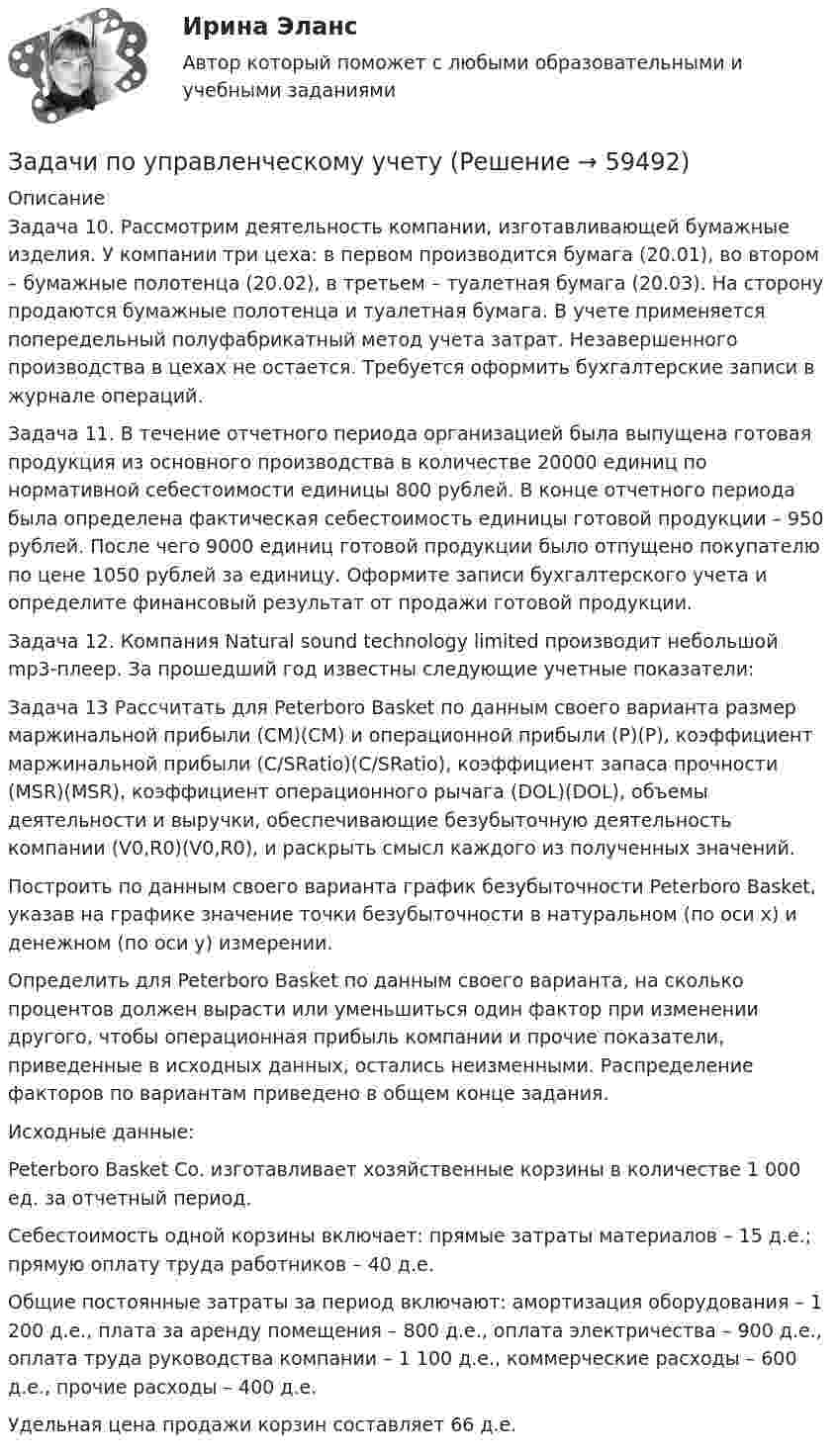      
            Описание
            Задача 10. Рассмотрим деятельность компании, изготавливающей бумажные изделия. У компании три цеха: в первом производится бумага (20.01), во втором – бумажные полотенца (20.02), в третьем – туалетная бумага (20.03). На сторону продаются бумажные полотенца и туалетная бумага. В учете применяется попередельный полуфабрикатный метод учета затрат. Незавершенного производства в цехах не остается. Требуется оформить бухгалтерские записи в журнале операций. Задача 11. В течение отчетного периода организацией была выпущена готовая продукция из основного производства в количестве 20000 единиц по нормативной себестоимости единицы 800 рублей. В конце отчетного периода была определена фактическая себестоимость единицы готовой продукции – 950 рублей. После чего 9000 единиц готовой продукции было отпущено покупателю по цене 1050 рублей за единицу. Оформите записи бухгалтерского учета и определите финансовый результат от продажи готовой продукции.Задача 12. Компания Natural sound technology limited производит небольшой mp3-плеер. За прошедший год известны следующие учетные показатели: Задача 13	Рассчитать для Peterboro Basket по данным своего варианта размер маржинальной прибыли (CM)(CM) и операционной прибыли (P)(P), коэффициент маржинальной прибыли (C/SRatio)(C/SRatio), коэффициент запаса прочности (MSR)(MSR), коэффициент операционного рычага (DOL)(DOL), объемы деятельности и выручки, обеспечивающие безубыточную деятельность компании (V0,R0)(V0,R0), и раскрыть смысл каждого из полученных значений. 	Построить по данным своего варианта график безубыточности Peterboro Basket, указав на графике значение точки безубыточности в натуральном (по оси х) и денежном (по оси у) измерении. 	Определить для Peterboro Basket по данным своего варианта, на сколько процентов должен вырасти или уменьшиться один фактор при изменении другого, чтобы операционная прибыль компании и прочие показатели, приведенные в исходных данных, остались неизменными. Распределение факторов по вариантам приведено в общем конце задания. 	 	Исходные данные: 	Peterboro Basket Co. изготавливает хозяйственные корзины в количестве 1 000 ед. за отчетный период.  	Себестоимость одной корзины включает: прямые затраты материалов – 15 д.е.; прямую оплату труда работников – 40 д.е.  	Общие постоянные затраты за период включают: амортизация оборудования – 1 200 д.е., плата за аренду помещения – 800 д.е., оплата электричества – 900 д.е., оплата труда руководства компании – 1 100 д.е., коммерческие расходы – 600 д.е., прочие расходы – 400 д.е.  	Удельная цена продажи корзин составляет 66 д.е.     
            
            
            Задачи по управленческому учетуЗадачи по управленческому учетуЗадачи по УСТРОЙСТВУ АВТОМОБИЛЕЙ Задана 1.37 Задача 1.67. Задача 1.77 Задача 3.13.Задачи по фармацевтикеЗадачи по фармацевтикеЗадачи по фармокологииЗадачи по физикеЗАДАЧИ ПО УГОЛОВНОМУ ПРОЦЕССУ - 	ВАРИАНТ 2Задачи по Уголовно-процессуальному правузадачи по УПК РФзадачи по управлению денежными потокамизадачи по управлению основными средствамизадачи по управлению проектами и сетевому планированиюзадачи по управленческому учету