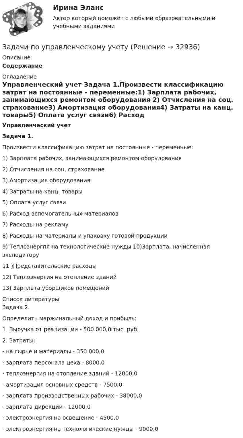      
          Описание
          Содержание 
          Оглавление
          Управленческий учет Задача 1.Произвести классификацию затрат на постоянные - переменные:1)     Зарплата рабочих, занимающихся ремонтом оборудования 2)     Отчисления на соц. страхование3)     Амортизация оборудования4)     Затраты на канц. товары5)     Оплата услуг связи6)     Расход вспомогательных материалов7)     Расходы на рекламу8)     Расходы на материалы и упаковку готовой продукции9)     Теплознергпя на технологические нужды 10)3арплата, начисленная экспедитору11 )Представительские расходы12)   Теплоэнергия    на отопление зданий13)   3арплата   уборщиков помещений 
          Список литературы
          Задача 2.	Определить маржинальный доход и прибыль:1.     Выручка от реализации - 500 000,0 тыс. руб.2.     Затраты:-       на сырье и материалы - 350 000,0-       зарплата персонала цеха - 8000,0-       теплоэнергия на отопление зданий - 12000,0-       амортизация основных средств - 7500,0-       зарплата производственных рабочих - 38000,0-       зарплата дирекции - 12000,0-       электроэнергия на освещение - 4500,0-       электроэнергия на технологические нужды - 9000,0
            
            
            задачи по управленческому учетуЗадачи по управленческому учетуЗадачи по управленческому учетуЗадачи по УСТРОЙСТВУ АВТОМОБИЛЕЙ Задана 1.37 Задача 1.67. Задача 1.77 Задача 3.13.Задачи по фармацевтикеЗадачи по фармацевтикеЗадачи по фармокологииЗАДАЧИ ПО УГОЛОВНОМУ ПРОЦЕССУ 6ЗАДАЧИ ПО УГОЛОВНОМУ ПРОЦЕССУ - 	ВАРИАНТ 2Задачи по Уголовно-процессуальному правузадачи по УПК РФзадачи по управлению денежными потокамизадачи по управлению основными средствамизадачи по управлению проектами и сетевому планированию