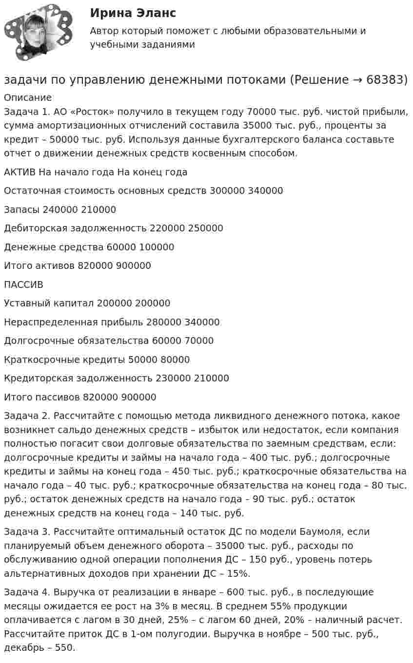      
            Описание
            	Задача 1. АО «Росток» получило в текущем году 70000 тыс. руб. чистой прибыли, сумма амортизационных отчислений составила 35000 тыс. руб., проценты за кредит – 50000 тыс. руб. Используя данные бухгалтерского баланса составьте отчет о движении денежных средств косвенным способом.	АКТИВ На начало года На конец года	Остаточная стоимость основных средств 300000 340000 	Запасы 240000 210000 	Дебиторская задолженность 220000 250000 	Денежные средства 60000 100000 	Итого активов 820000 900000	ПАССИВ	Уставный капитал 200000 200000 	Нераспределенная прибыль 280000 340000 	Долгосрочные обязательства 60000 70000 	Краткосрочные кредиты 50000 80000 	Кредиторская задолженность 230000 210000 	Итого пассивов 820000 900000 	Задача 2. Рассчитайте с помощью метода ликвидного денежного потока, какое возникнет сальдо денежных средств – избыток или недостаток, если компания полностью погасит свои долговые обязательства по заемным средствам, если: долгосрочные кредиты и займы на начало года – 400 тыс. руб.; долгосрочные кредиты и займы на конец года – 450 тыс. руб.; краткосрочные обязательства на начало года – 40 тыс. руб.; краткосрочные обязательства на конец года – 80 тыс. руб.; остаток денежных средств на начало года – 90 тыс. руб.; остаток денежных средств на конец года – 140 тыс. руб. 	Задача 3. Рассчитайте оптимальный остаток ДС по модели Баумоля, если планируемый объем денежного оборота – 35000 тыс. руб., расходы по обслуживанию одной операции пополнения ДС – 150 руб., уровень потерь альтернативных доходов при хранении ДС – 15%. 	Задача 4. Выручка от реализации в январе – 600 тыс. руб., в последующие месяцы ожидается ее рост на 3% в месяц. В среднем 55% продукции оплачивается с лагом в 30 дней, 25% – с лагом 60 дней, 20% – наличный расчет. Рассчитайте приток ДС в 1-ом полугодии. Выручка в ноябре – 500 тыс. руб., декабрь – 550.      
            
            
            задачи по УПК РФзадачи по управлению денежными потокамизадачи по управлению основными средствамизадачи по управлению проектами и сетевому планированиюзадачи по управленческому учетузадачи по управленческому учетуЗадачи по управленческому учетуЗАДАЧИ ПО УГОЛОВНОМУ ПРОЦЕССУЗАДАЧИ ПО УГОЛОВНОМУ ПРОЦЕССУ 2ЗАДАЧИ ПО УГОЛОВНОМУ ПРОЦЕССУ 3 ЗАДАЧИ ПО УГОЛОВНОМУ ПРОЦЕССУ 4ЗАДАЧИ ПО УГОЛОВНОМУ ПРОЦЕССУ 5ЗАДАЧИ ПО УГОЛОВНОМУ ПРОЦЕССУ 6ЗАДАЧИ ПО УГОЛОВНОМУ ПРОЦЕССУ - 	ВАРИАНТ 2