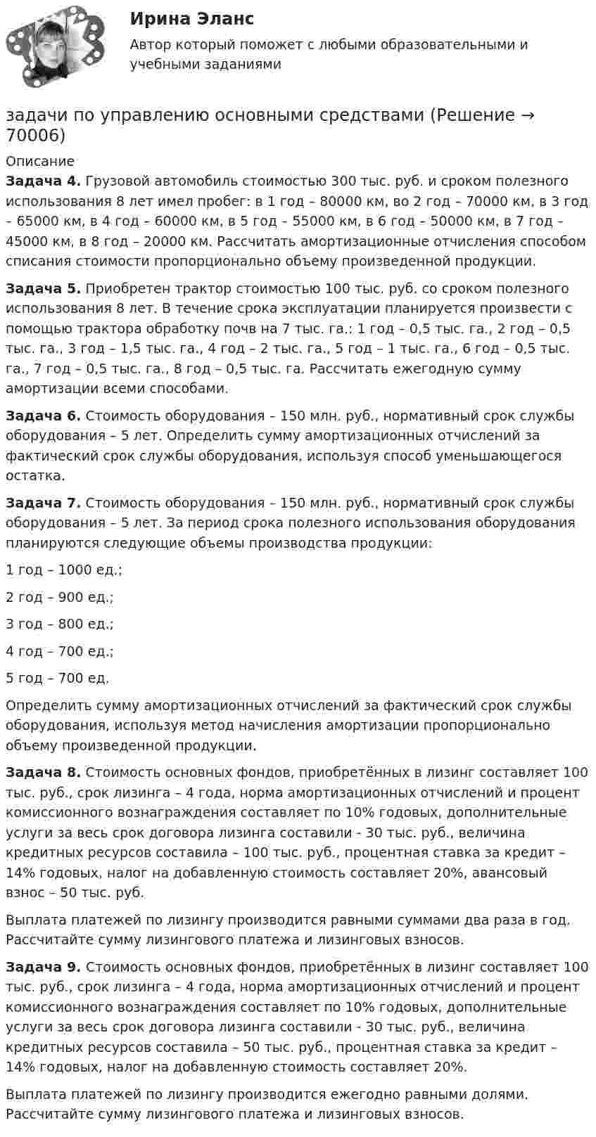     
            Описание
             Задача 4. Грузовой автомобиль стоимостью 300 тыс. руб. и сроком полезного использования 8 лет имел пробег: в 1 год – 80000 км, во 2 год – 70000 км, в 3 год – 65000 км, в 4 год – 60000 км, в 5 год – 55000 км, в 6 год – 50000 км, в 7 год – 45000 км, в 8 год – 20000 км. Рассчитать амортизационные отчисления способом списания стоимости пропорционально объему произведенной продукции. Задача 5. Приобретен трактор стоимостью 100 тыс. руб. со сроком полезного использования 8 лет. В течение срока эксплуатации планируется произвести с помощью трактора обработку почв на 7 тыс. га.: 1 год – 0,5 тыс. га., 2 год – 0,5 тыс. га., 3 год – 1,5 тыс. га., 4 год – 2 тыс. га., 5 год – 1 тыс. га., 6 год – 0,5 тыс. га., 7 год – 0,5 тыс. га., 8 год – 0,5 тыс. га. Рассчитать ежегодную сумму амортизации всеми способами. Задача 6. Стоимость оборудования – 150 млн. руб., нормативный срок службы оборудования – 5 лет. Определить сумму амортизационных отчислений за фактический срок службы оборудования, используя способ уменьшающегося остатка. Задача 7. Стоимость оборудования – 150 млн. руб., нормативный срок службы оборудования – 5 лет. За период срока полезного использования оборудования планируются следующие объемы производства продукции:	1 год – 1000 ед.;	2 год – 900 ед.;	3 год – 800 ед.;	4 год – 700 ед.;	5 год – 700 ед.	Определить сумму амортизационных отчислений за фактический срок службы оборудования, используя метод начисления амортизации пропорционально объему произведенной продукции. Задача 8. Стоимость основных фондов, приобретённых в лизинг составляет 100 тыс. руб., срок лизинга – 4 года, норма амортизационных отчислений и процент комиссионного вознаграждения составляет по 10% годовых, дополнительные услуги за весь срок договора лизинга составили - 30 тыс. руб., величина кредитных ресурсов составила – 100 тыс. руб., процентная ставка за кредит – 14% годовых, налог на добавленную стоимость составляет 20%, авансовый взнос – 50 тыс. руб.	Выплата платежей по лизингу производится равными суммами два раза в год. Рассчитайте сумму лизингового платежа и лизинговых взносов. Задача 9. Стоимость основных фондов, приобретённых в лизинг составляет 100 тыс. руб., срок лизинга – 4 года, норма амортизационных отчислений и процент комиссионного вознаграждения составляет по 10% годовых, дополнительные услуги за весь срок договора лизинга составили - 30 тыс. руб., величина кредитных ресурсов составила – 50 тыс. руб., процентная ставка за кредит – 14% годовых, налог на добавленную стоимость составляет 20%.	Выплата платежей по лизингу производится ежегодно равными долями. Рассчитайте сумму лизингового платежа и лизинговых взносов.   
            
            
            задачи по управлению денежными потокамизадачи по управлению основными средствамизадачи по управлению проектами и сетевому планированиюзадачи по управленческому учетузадачи по управленческому учетуЗадачи по управленческому учетуЗадачи по управленческому учетуЗАДАЧИ ПО УГОЛОВНОМУ ПРОЦЕССУ 2ЗАДАЧИ ПО УГОЛОВНОМУ ПРОЦЕССУ 3 ЗАДАЧИ ПО УГОЛОВНОМУ ПРОЦЕССУ 4ЗАДАЧИ ПО УГОЛОВНОМУ ПРОЦЕССУ 5ЗАДАЧИ ПО УГОЛОВНОМУ ПРОЦЕССУ 6ЗАДАЧИ ПО УГОЛОВНОМУ ПРОЦЕССУ - 	ВАРИАНТ 2Задачи по Уголовно-процессуальному праву