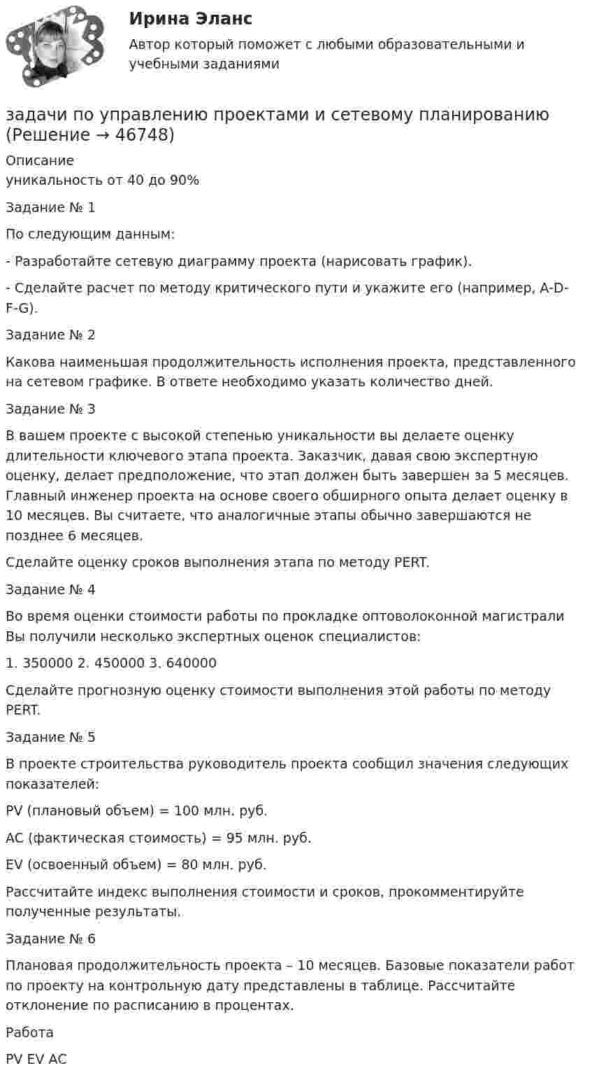     
            Описание
            уникальность от 40 до 90%Задание № 1	По следующим данным:	-                  Разработайте сетевую диаграмму проекта (нарисовать график).	-                  Сделайте расчет по методу критического пути и укажите его (например, A-D-F-G).  Задание № 2	Какова наименьшая продолжительность исполнения проекта, представленного на сетевом графике. В ответе необходимо указать количество дней. 	Задание № 3	В вашем проекте с высокой степенью уникальности вы делаете оценку длительности ключевого этапа проекта. Заказчик, давая свою экспертную оценку, делает предположение, что этап должен быть завершен за 5 месяцев. Главный инженер проекта на основе своего обширного опыта делает оценку в 10 месяцев. Вы считаете, что аналогичные этапы обычно завершаются не позднее 6 месяцев.	Сделайте оценку сроков выполнения этапа по методу PERT.	 	Задание № 4	Во время оценки стоимости работы по прокладке оптоволоконной магистрали Вы получили несколько экспертных оценок специалистов:1.    350000  2.    450000  3.    640000	Сделайте прогнозную оценку стоимости выполнения этой работы по методу PERT.	 	Задание № 5	В проекте строительства руководитель проекта сообщил значения следующих показателей:	PV (плановый объем) = 100 млн. руб.	AC (фактическая стоимость) = 95 млн. руб.	EV (освоенный объем) = 80 млн. руб.	Рассчитайте индекс выполнения стоимости и сроков, прокомментируйте полученные результаты.		Задание № 6	Плановая продолжительность проекта – 10 месяцев. Базовые показа­тели работ по проекту на контрольную дату представлены в таблице. Рассчитайте отклонение по расписанию в процентах.  Работа PV  EV  АС  
            
            
            задачи по управлению основными средствамизадачи по управлению проектами и сетевому планированиюзадачи по управленческому учетузадачи по управленческому учетуЗадачи по управленческому учетуЗадачи по управленческому учетуЗадачи по УСТРОЙСТВУ АВТОМОБИЛЕЙ Задана 1.37 Задача 1.67. Задача 1.77 Задача 3.13.ЗАДАЧИ ПО УГОЛОВНОМУ ПРОЦЕССУ 3 ЗАДАЧИ ПО УГОЛОВНОМУ ПРОЦЕССУ 4ЗАДАЧИ ПО УГОЛОВНОМУ ПРОЦЕССУ 5ЗАДАЧИ ПО УГОЛОВНОМУ ПРОЦЕССУ 6ЗАДАЧИ ПО УГОЛОВНОМУ ПРОЦЕССУ - 	ВАРИАНТ 2Задачи по Уголовно-процессуальному правузадачи по УПК РФ