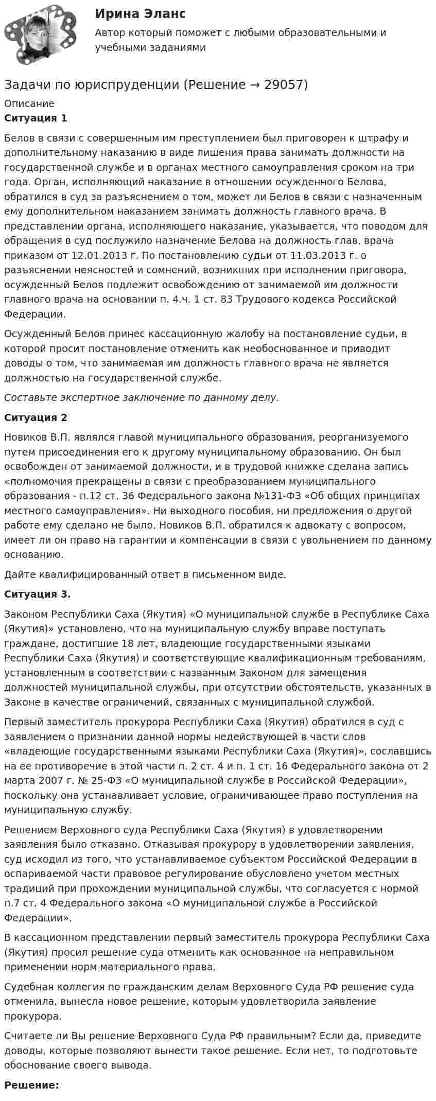      
          Описание
           Ситуация 1	Белов в связи с совершенным им преступлением был приговорен к штрафу и дополнительному наказанию в виде лишения права занимать должности на государственной службе и в органах местного самоуправления сроком на три года. Орган, исполняющий наказание в отношении осужденного Белова, обратился в суд за разъяснением о том, может ли Белов в связи с назначенным ему дополнительном наказанием занимать должность главного врача. В представлении органа, исполняющего наказание, указывается, что поводом для обращения в суд послужило назначение Белова на должность глав. врача приказом от 12.01.2013 г. По постановлению судьи от 11.03.2013 г. о разъяснении неясностей и сомнений, возникших при исполнении приговора, осужденный Белов подлежит освобождению от занимаемой им должности главного врача на основании п. 4.ч. 1 ст. 83 Трудового кодекса Российской Федерации.	Осужденный Белов принес кассационную жалобу на постановление судьи, в которой просит постановление отменить как необоснованное и приводит доводы о том, что занимаемая им должность главного врача не является должностью на государственной службе. Составьте экспертное заключение по данному делу. Ситуация 2	Новиков В.П. являлся главой муниципального образования, реорганизуемого путем присоединения его к другому муниципальному образованию. Он был освобожден от занимаемой должности, и в трудовой книжке сделана запись «полномочия прекращены в связи с преобразованием муниципального образования - п.12 ст. 36 Федерального закона №131-ФЗ «Об общих принципах местного самоуправления». Ни выходного пособия, ни предложения о другой работе ему сделано не было. Новиков В.П. обратился к адвокату с вопросом, имеет ли он право на гарантии и компенсации в связи с увольнением по данному основанию.	Дайте квалифицированный ответ в письменном виде. Ситуация 3.	Законом Республики Саха (Якутия) «О муниципальной службе в Республике Саха (Якутия)» установлено, что на муниципальную службу вправе поступать граждане, достигшие 18 лет, владеющие государственными языками Республики Саха (Якутия) и соответствующие квалификационным требованиям, установленным в соответствии с названным Законом для замещения должностей муниципальной службы, при отсутствии обстоятельств, указанных в Законе в качестве ограничений, связанных с муниципальной службой. 	Первый заместитель прокурора Республики Саха (Якутия) обратился в суд с заявлением о признании данной нормы недействующей в части слов «владеющие государственными языками Республики Саха (Якутия)», сославшись на ее противоречие в этой части п. 2 ст. 4 и п. 1 ст. 16 Федерального закона от 2 марта 2007 г. № 25-ФЗ «О муниципальной службе в Российской Федерации», поскольку она устанавливает условие, ограничивающее право поступления на муниципальную службу.	Решением Верховного суда Республики Саха (Якутия) в удовлетворении заявления было отказано. Отказывая прокурору в удовлетворении заявления, суд исходил из того, что устанавливаемое субъектом Российской Федерации в оспариваемой части правовое регулирование обусловлено учетом местных традиций при прохождении муниципальной службы, что согласуется с нормой п.7 ст. 4 Федерального закона «О муниципальной службе в Российской Федерации». 	В кассационном представлении первый заместитель прокурора Республики Саха (Якутия) просил решение суда отменить как основанное на неправильном применении норм материального права.	Судебная коллегия по гражданским делам Верховного Суда РФ решение суда отменила, вынесла новое решение, которым удовлетворила заявление прокурора.	Считаете ли Вы решение Верховного Суда РФ правильным? Если да, приведите доводы, которые позволяют вынести такое решение. Если нет, то подготовьте обоснование своего вывода. Решение:  
            
            
            Задачи по энергетикеЗадачи по юриспруденцииЗадачи по юриспруденцииЗАДАЧИ по ЮриспруденцииЗадачи правоЗадачи: - привести примеры эффективного использования в избирательных компаниях основных приемов формирования пиар-позитивных доминант, установок и стереотипов;Задачи проекта / исследования представляют собой этапы работы ...Задачи по электротехникеЗадачи по электротехникеЗадачи по ЭлектротехникеЗадачи по ЭЛЕКТРОТЕХНИКЕ  - вариант б Задачи по электротехнике и электрическим машинамЗадачи по электротехнике и электрическим машинамЗадачи по электротехнике с виртуальным моделированием