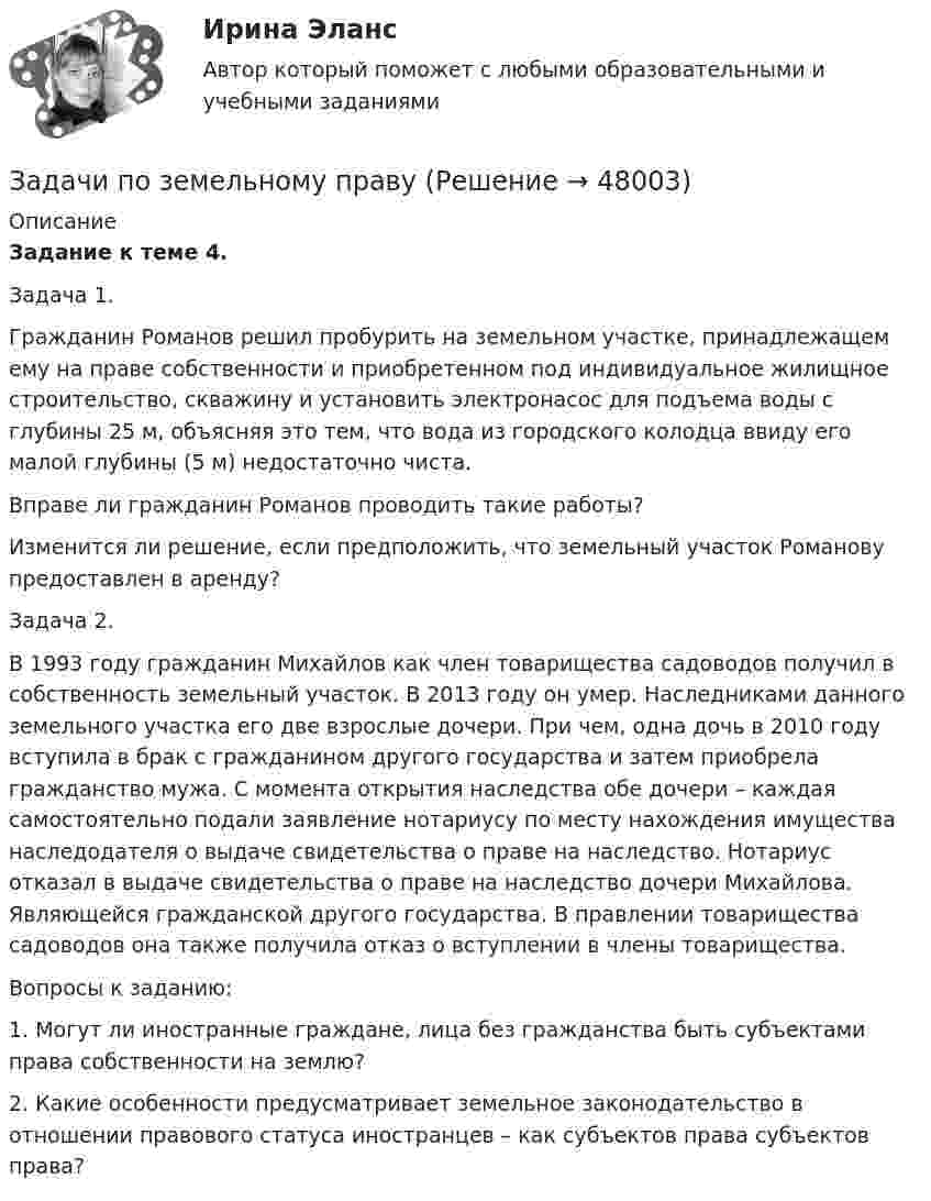      
            Описание
             Задание к теме 4.	Задача 1.	Гражданин Романов решил пробурить на земельном участке, принадлежащем ему на праве собственности и приобретенном под индивидуальное жилищное строительство, скважину и установить электронасос для подъема воды с глубины 25 м, объясняя это тем, что вода из городского колодца ввиду его малой глубины (5 м) недостаточно чиста.	Вправе ли гражданин Романов проводить такие работы?	Изменится ли решение, если предположить, что земельный участок Романову предоставлен в аренду? 	Задача 2.	В 1993 году гражданин Михайлов как член товарищества садоводов получил в собственность земельный участок. В 2013 году он умер. Наследниками данного земельного участка его две взрослые дочери. При чем, одна дочь в 2010 году вступила в брак с гражданином другого государства и затем приобрела гражданство мужа. С момента открытия наследства обе дочери – каждая самостоятельно подали заявление нотариусу по месту нахождения имущества наследодателя о выдаче свидетельства о праве на наследство. Нотариус отказал в выдаче свидетельства о праве на наследство дочери Михайлова. Являющейся гражданской другого государства. В правлении товарищества садоводов она также получила отказ о вступлении в члены товарищества.	Вопросы к заданию:1. Могут ли иностранные граждане, лица без гражданства быть субъектами права собственности на землю? 2. Какие особенности предусматривает земельное законодательство в отношении правового статуса иностранцев – как субъектов права субъектов права?                                             
            
            
            задачи по земельному правуЗадачи по земельному правуЗадачи по земельному правуЗадачи по земельному правуЗадачи по избирательному правуЗадачи по избирательному правуЗадачи по инженерной и компьютерной графикеЗадачи по дисциплине Трудовое правоЗадачи по дисциплине Трудовое правоЗадачи по дисциплине Уголовное правоЗадачи по дисциплине Уголовное правоЗадачи по дисциплине Уголовное правоЗадачи по закону о недрахЗадачи по зачету по ФИНАНСЫ и Кредит 