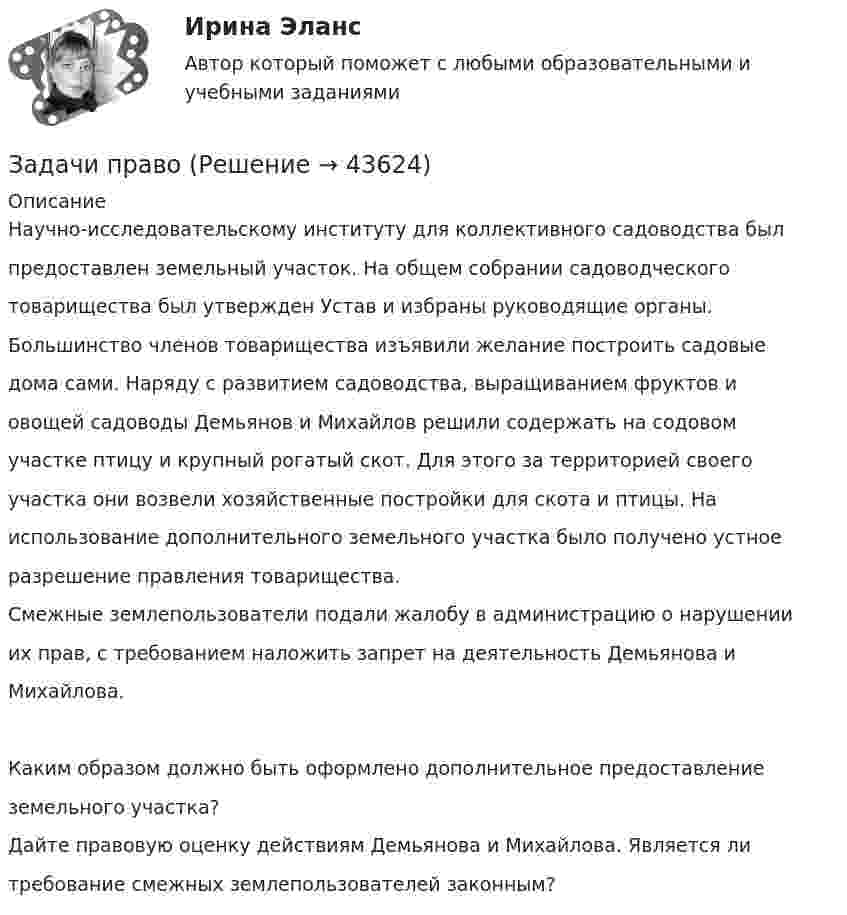      
            Описание
            Научно-исследовательскому институту для коллективного садоводства былпредоставлен земельный участок. На общем собрании садоводческоготоварищества был утвержден Устав и избраны руководящие органы.Большинство членов товарищества изъявили желание построить садовыедома сами. Наряду с развитием садоводства, выращиванием фруктов иовощей садоводы Демьянов и Михайлов решили содержать на содовомучастке птицу и крупный рогатый скот. Для этого за территорией своегоучастка они возвели хозяйственные постройки для скота и птицы. Наиспользование дополнительного земельного участка было получено устноеразрешение правления товарищества.Смежные землепользователи подали жалобу в администрацию о нарушенииих прав, с требованием наложить запрет на деятельность Демьянова иМихайлова.Каким образом должно быть оформлено дополнительное предоставлениеземельного участка?Дайте правовую оценку действиям Демьянова и Михайлова. Является литребование смежных землепользователей законным?  
            
            
            ЗАДАЧИ по ЮриспруденцииЗадачи правоЗадачи: - привести примеры эффективного использования в избирательных компаниях основных приемов формирования пиар-позитивных доминант, установок и стереотипов;Задачи проекта / исследования представляют собой этапы работы ...Задачи Прокурорский надзорЗадачи Прокурорский надзорЗадачи Прокурорский надзорЗадачи по ЭЛЕКТРОТЕХНИКЕ  - вариант б Задачи по электротехнике и электрическим машинамЗадачи по электротехнике и электрическим машинамЗадачи по электротехнике с виртуальным моделированиемЗадачи по электротехническим материаламЗадачи по энергетикеЗадачи по юриспруденции