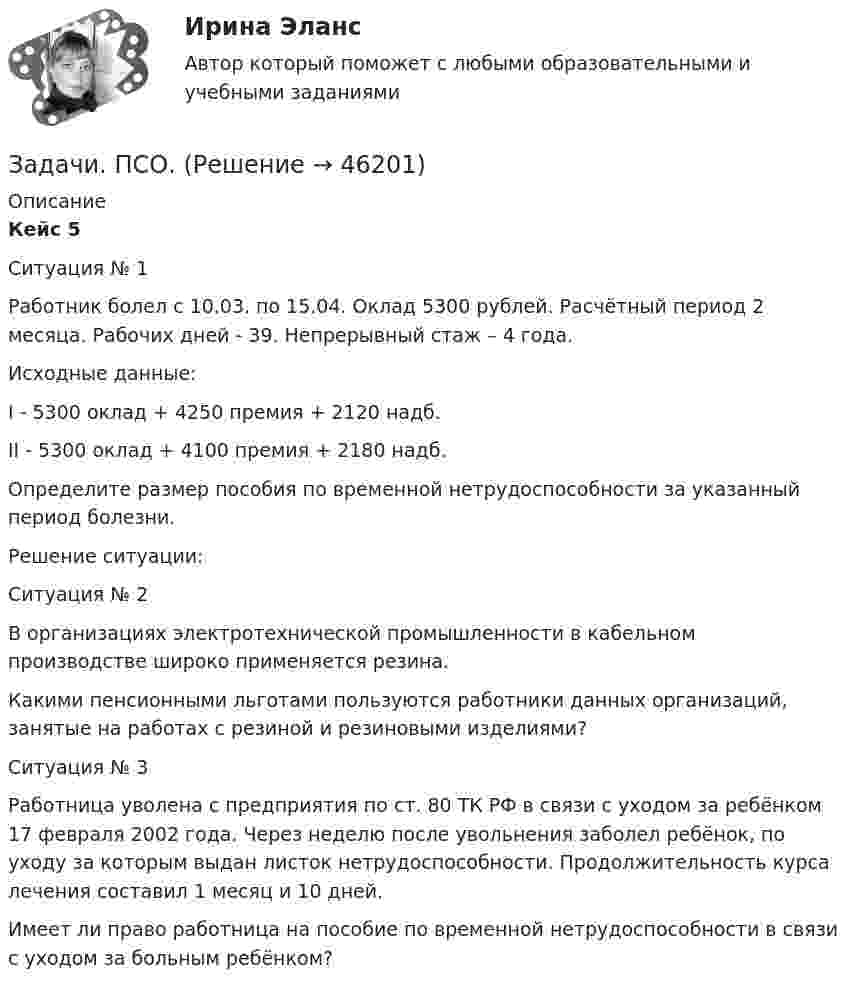      
            Описание
             Кейс 5	 	Ситуация № 1 	Работник болел с 10.03. по 15.04. Оклад 5300 рублей. Расчётный период    2 месяца. Рабочих дней - 39. Непрерывный стаж – 4 года. 	Исходные данные: 	I - 5300 оклад + 4250 премия + 2120 надб. 	II - 5300 оклад + 4100 премия + 2180 надб. 	Определите размер пособия по временной нетрудоспособности за указанный период болезни. 	Решение ситуации:	Ситуация № 2	В организациях электротехнической промышленности в кабельном производстве широко применяется резина. 	Какими пенсионными льготами пользуются работники данных организаций, занятые на работах с резиной и резиновыми изделиями?	Ситуация № 3	Работница уволена с предприятия по ст. 80 ТК РФ в связи с уходом за ребёнком 17 февраля 2002 года. Через неделю после увольнения заболел ребёнок, по уходу за которым выдан листок нетрудоспособности. Продолжительность курса лечения составил 1 месяц и 10 дней. 	Имеет ли право работница на пособие по временной нетрудоспособности в связи с уходом за больным ребёнком?   
            
            
            Задачи ПСОЗадачи. ПСО.Задачи работы: 1. Дать понятие муниципального правового акта; 2. Рассмотреть элементы системы муниципальных правовых актов. Методологическую основу составляют нормы в области муниципальногоЗадачи работы: 1. Дать психологическую характеристику ощущения и восприятия. 2. Охарактеризовать возрастные изменения в сенсорном развитии ребенка. Объект работы – ощущение и восприятие, сенсорное воспитание.Задачи работы: 1. изучить понятие, предмет и содержание профессиональной этики юриста; 2. проанализировать нравственные основы деятельности судьи. 3. рассмотреть источники деонтологии: клятва, кодекс и их специфика, современные международные деонтологические документы.Задачи работы: 1. Описать сущность методов экстраполяции 2. Рассмотреть особенности прогнозирования демографического развития, его задачи Объект исследования – прогнозирование.Задачи работы: 1. Раскрыть сущность понятий «девиация», «девиантное поведение» с позиции социологии 2. Проанализировать основные направления социологических исследований девиантного поведения в России.Задачи Прокурорский надзорЗадачи Прокурорский надзорЗадачи Прокурорский надзорЗадачи Прокурорский надзорЗадачи Прокурорский надзорЗадачи. Прокурорский надзор. Помощник прокурора района, участвуя в рассмотрении судом гражданского дела по иску Рыбакова к ОАО «Кондитерская фабрика “Саратовская”» о восстановлении на работе, ознакомился с Правилами внутреннего распорядкаЗадачи психология и педагогика