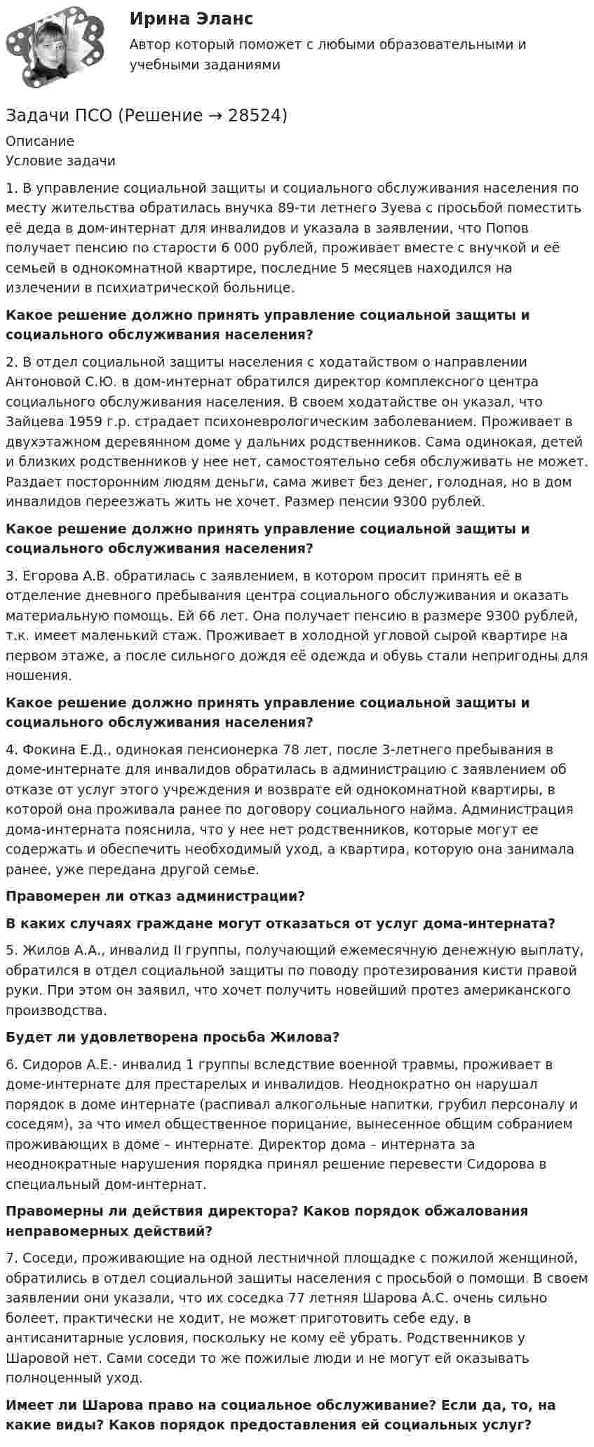      
          Описание
            Условие задачи   1.        В управление социальной защиты и социального обслуживания населения по месту жительства обратилась внучка 89-ти летнего Зуева с просьбой поместить её деда в дом-интернат для инвалидов и указала в заявлении, что Попов получает пенсию по старости 6 000 рублей, проживает вместе с внучкой и её семьей в однокомнатной квартире, последние 5 месяцев находился на излечении в психиатрической больнице. Какое решение должно принять управление социальной защиты и социального обслуживания населения?    2.        В отдел социальной защиты населения с ходатайством о направлении Антоновой С.Ю. в дом-интернат обратился директор комплексного центра социального обслуживания населения. В своем ходатайстве он указал, что Зайцева 1959 г.р. страдает психоневрологическим заболеванием. Проживает в двухэтажном деревянном доме у дальних родственников. Сама одинокая, детей и близких родственников у нее нет, самостоятельно себя обслуживать не может. Раздает посторонним людям деньги, сама живет без денег, голодная, но в дом инвалидов переезжать жить не хочет. Размер пенсии 9300 рублей.Какое решение должно принять управление социальной защиты и социального обслуживания населения?    3.        Егорова А.В. обратилась с заявлением, в котором просит принять её в отделение дневного пребывания центра социального обслуживания и оказать материальную помощь. Ей 66 лет. Она получает пенсию в размере 9300 рублей, т.к. имеет маленький стаж. Проживает в холодной угловой сырой квартире на первом этаже, а после сильного дождя её одежда и обувь стали непригодны для ношения.Какое решение должно принять управление социальной защиты и социального обслуживания населения?    4.        Фокина Е.Д., одинокая пенсионерка 78 лет, после 3-летнего пребывания в доме-интернате для инвалидов обратилась в администрацию с заявлением об отказе от услуг этого учреждения и возврате ей однокомнатной квартиры, в которой она проживала ранее по договору социального найма. Администрация дома-интерната пояснила, что у нее нет родственников, которые могут ее содержать и обеспечить необходимый уход, а квартира, которую она занимала ранее, уже передана другой семье.  Правомерен ли отказ администрации? В каких случаях граждане могут отказаться от услуг дома-интерната?    5.        Жилов А.А., инвалид II группы, получающий ежемесячную денежную выплату, обратился в отдел социальной защиты по поводу протезирования кисти правой руки. При этом он заявил, что хочет получить новейший протез американского производства. Будет ли удовлетворена просьба Жилова?    6.        Сидоров А.Е.- инвалид 1 группы вследствие военной травмы, проживает в доме-интернате для престарелых и инвалидов. Неоднократно он нарушал порядок в доме интернате (распивал алкогольные напитки, грубил персоналу и соседям), за что имел общественное порицание, вынесенное общим собранием проживающих в доме – интернате. Директор дома – интерната за неоднократные нарушения порядка принял решение перевести Сидорова в специальный дом-интернат. Правомерны ли действия директора? Каков порядок обжалования неправомерных действий?    7.        Соседи, проживающие на одной лестничной площадке с пожилой женщиной, обратились в отдел социальной защиты населения с просьбой о помощи. В своем заявлении они указали, что их соседка 77 летняя Шарова А.С. очень сильно болеет, практически не ходит, не может приготовить себе еду, в антисанитарные условия, поскольку не кому её убрать. Родственников у Шаровой нет. Сами соседи то же пожилые люди и не могут ей оказывать полноценный уход.Имеет ли Шарова право на социальное обслуживание? Если да, то, на какие виды? Каков порядок предоставления ей социальных услуг?   
            
            
            Задачи психология и педагогикаЗадачи ПСОЗадачи ПСОЗадачи. ПСО.Задачи работы: 1. Дать понятие муниципального правового акта; 2. Рассмотреть элементы системы муниципальных правовых актов. Методологическую основу составляют нормы в области муниципальногоЗадачи работы: 1. Дать психологическую характеристику ощущения и восприятия. 2. Охарактеризовать возрастные изменения в сенсорном развитии ребенка. Объект работы – ощущение и восприятие, сенсорное воспитание.Задачи работы: 1. изучить понятие, предмет и содержание профессиональной этики юриста; 2. проанализировать нравственные основы деятельности судьи. 3. рассмотреть источники деонтологии: клятва, кодекс и их специфика, современные международные деонтологические документы.Задачи: - привести примеры эффективного использования в избирательных компаниях основных приемов формирования пиар-позитивных доминант, установок и стереотипов;Задачи проекта / исследования представляют собой этапы работы ...Задачи Прокурорский надзорЗадачи Прокурорский надзорЗадачи Прокурорский надзорЗадачи Прокурорский надзорЗадачи Прокурорский надзор