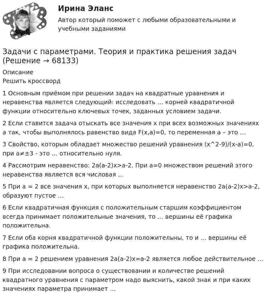      
            Описание
            Решить кроссворд1 Основным приёмом при решении задач на квадратные уравнения и неравенства является следующий: исследовать … корней квадратичной функции относительно ключевых точек, заданных условием задачи.2 Если ставится задача отыскать все значения x при всех возможных значениях a так, чтобы выполнялось равенство вида F(x,a)=0, то переменная a – это …3 Свойство, которым обладает множество решений уравнения (x^2-9)/(x-a)=0, при a≠±3 - это … относительно нуля.4 Рассмотрим неравенство: 2a(a-2)x>a-2. При a=0 множеством решений этого неравенства является вся числовая …5 При a = 2 все значения x, при которых выполняется неравенство 2a(a-2)x>a-2, образуют пустое …6 Если квадратичная функция с положительным старшим коэффициентом всегда принимает положительные значения, то … вершины её графика положительна.7 Если оба корня квадратичной функции положительны, то и … вершины её графика положительна.8 При a = 2 решением уравнения 2a(a-2)x=a-2 является любое действительное …9 При исследовании вопроса о существовании и количестве решений квадратного уравнения с параметром надо выяснить, какой знак и при каких значениях параметра принимает …   
            
            
            Задачи. Соседи гражданина Песикова А.А. пожаловались участковому инспектору полиции, что к нему постоянно ходят посторонние люди, тем самым нарушая их покой. Задачи с параметрами. Теория и практика решения задачЗадачи с подробным решениемЗадачи с полным решениемЗадачи с полным решениемЗадачи с полным решениемЗадачи с полным решениемЗадачи семейное правоЗадачи Семейное правоЗадачи Семейное правоЗадачи Семейное правоЗадачи Семейное правозадачи. Система страхованияЗадачи современные проблемы административного права