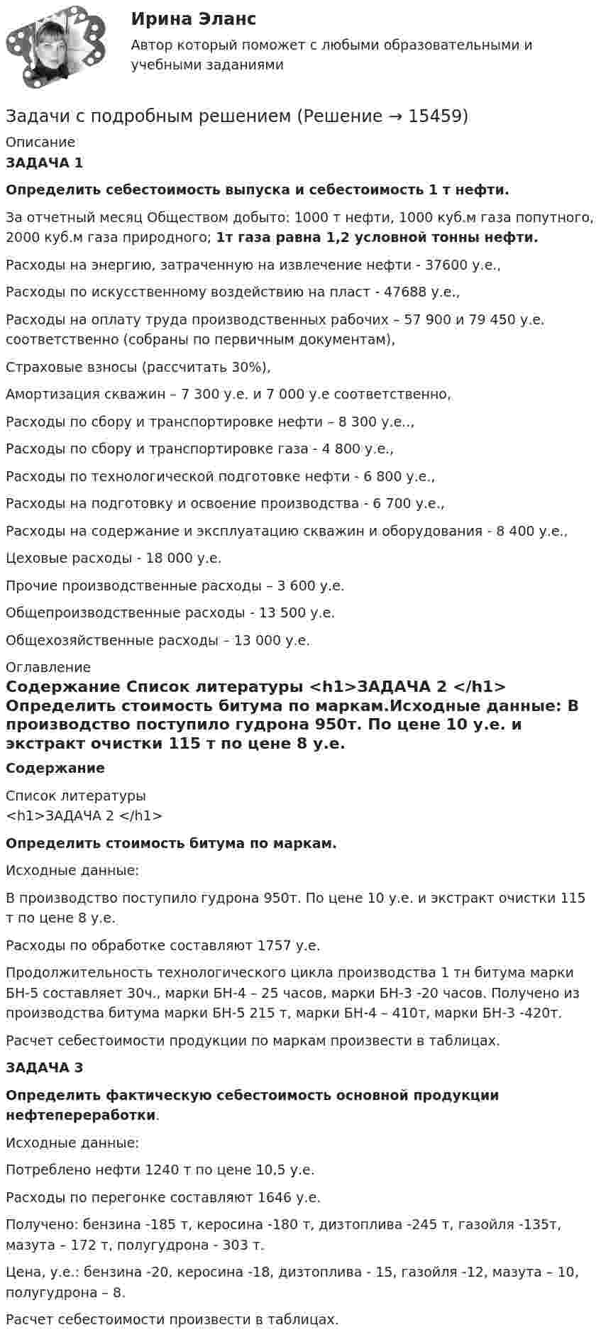     
          Описание
          ЗАДАЧА 1  Определить себестоимость выпуска и себестоимость 1 т нефти.За отчетный месяц Обществом добыто: 1000 т нефти, 1000 куб.м газа попутного, 2000 куб.м газа природного; 1т газа равна 1,2 условной тонны нефти.	Расходы на энергию, затраченную на извлечение нефти - 37600 у.е.,	Расходы по искусственному воздействию на пласт - 47688 у.е.,Расходы на оплату труда производственных рабочих – 57 900 и 79 450 у.е. соответственно (собраны по первичным документам),	Страховые взносы (рассчитать 30%),	Амортизация скважин – 7 300 у.е. и 7 000 у.е соответственно,	Расходы по сбору и транспортировке нефти – 8 300 у.е..,	Расходы по сбору и транспортировке газа - 4 800 у.е.,	Расходы по технологической подготовке нефти - 6 800 у.е., 	Расходы на подготовку и освоение производства - 6 700 у.е., 	Расходы на содержание и эксплуатацию скважин и оборудования - 8 400 у.е.,	Цеховые расходы - 18 000 у.е.	Прочие производственные расходы – 3 600 у.е.	Общепроизводственные расходы - 13 500 у.е.	Общехозяйственные расходы – 13 000 у.е. 
          Оглавление
          Содержание  
          Список литературы
          <h1>ЗАДАЧА 2 </h1> Определить стоимость битума по маркам.Исходные данные:	В производство поступило гудрона 950т. По цене 10 у.е. и экстракт очистки 115 т по цене 8 у.е.	Расходы по обработке составляют 1757 у.е.	Продолжительность технологического цикла производства 1 тн битума марки БН-5 составляет 30ч., марки БН-4 – 25 часов, марки БН-3 -20 часов. Получено из производства битума марки БН-5 215 т, марки БН-4 – 410т, марки БН-3 -420т. 	Расчет себестоимости продукции по маркам произвести в таблицах.ЗАДАЧА 3  Определить фактическую себестоимость основной продукции нефтепереработки.Исходные данные:Потреблено нефти 1240 т по цене 10,5 у.е.Расходы по перегонке составляют 1646 у.е.Получено: бензина -185 т, керосина -180 т, дизтоплива -245 т, газойля -135т, мазута – 172 т, полугудрона - 303 т.Цена, у.е.: бензина -20, керосина -18, дизтоплива - 15, газойля -12, мазута – 10, полугудрона – 8.Расчет себестоимости произвести в таблицах.
            
            
            Задачи с параметрами. Теория и практика решения задачЗадачи с подробным решениемЗадачи с полным решениемЗадачи с полным решениемЗадачи с полным решениемЗадачи с полным решениемЗадачи с полным решениемЗадачи Семейное правоЗадачи Семейное правоЗадачи Семейное правоЗадачи Семейное правозадачи. Система страхованияЗадачи современные проблемы административного правазадачи сопромат