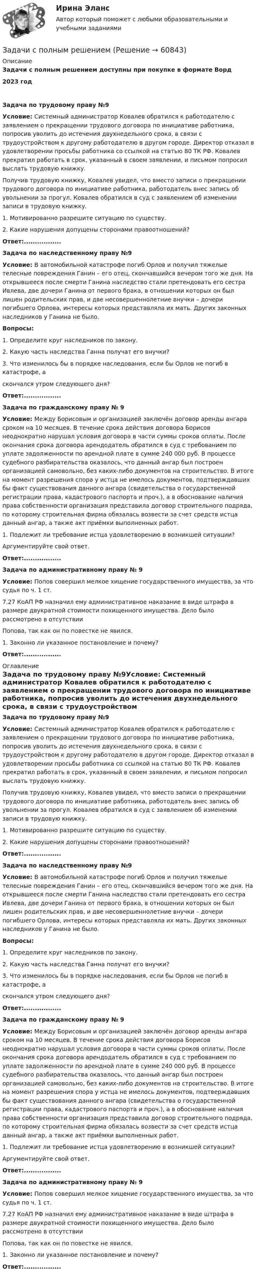      
            Описание
            Задачи с полным решением доступны при покупке в формате Ворд2023 годЗадача по трудовому праву №9Условие: Системный администратор Ковалев обратился к работодателю с заявлением о прекращении трудового договора по инициативе работника, попросив уволить до истечения двухнедельного срока, в связи с трудоустройством к другому работодателю в другом городе. Директор отказал в удовлетворении просьбы работника со ссылкой на статью 80 ТК РФ. Ковалев прекратил работать в срок, указанный в своем заявлении, и письмом попросил выслать трудовую книжку.Получив трудовую книжку, Ковалев увидел, что вместо записи о прекращении трудового договора по инициативе работника, работодатель внес запись об увольнении за прогул. Ковалев обратился в суд с заявлением об изменении записи в трудовую книжку.1. Мотивированно разрешите ситуацию по существу.2. Какие нарушения допущены сторонами правоотношений? Ответ:.................Задача по наследственному праву №9Условие: В автомобильной катастрофе погиб Орлов и получил тяжелые телесные повреждения Ганин – его отец, скончавшийся вечером того же дня. На открывшееся после смерти Ганина наследство стали претендовать его сестра Ивлева, две дочери Ганина от первого брака, в отношении которых он был лишен родительских прав, и две несовершеннолетние внучки – дочери погибшего Орлова, интересы которых представляла их мать. Других законных наследников у Ганина не было.Вопросы: 1. Определите круг наследников по закону.2. Какую часть наследства Ганна получат его внучки?3. Что изменилось бы в порядке наследования, если бы Орлов не погиб в катастрофе, а скончался утром следующего дня?  Ответ:.................Задача по гражданскому праву № 9Условие: Между Борисовым и организацией заключён договор аренды ангара сроком на 10 месяцев. В течение срока действия договора Борисов неоднократно нарушал условия договора в части суммы сроков оплаты. После окончания срока договора арендодатель обратился в суд с требованием по уплате задолженности по арендной плате в сумме 240 000 руб. В процессе судебного разбирательства оказалось, что данный ангар был построен организацией самовольно, без каких-либо документов на строительство. В итоге на момент разрешения спора у истца не имелось документов, подтверждавших бы факт существования данного ангара (свидетельства о государственной регистрации права, кадастрового паспорта и проч.), а в обоснование наличия права собственности организация представила договор строительного подряда, по которому строительная фирма обязалась возвести за счет средств истца данный ангар, а также акт приёмки выполненных работ.1. Подлежит ли требование истца удовлетворению в возникшей ситуации? Аргументируйте свой ответ.  Ответ:.................Задача по административному праву № 9Условие: Попов совершил мелкое хищение государственного имущества, за что судья по ч. 1 ст. 7.27 КоАП РФ назначил ему административное наказание в виде штрафа в размере двукратной стоимости похищенного имущества. Дело было рассмотрено в отсутствии Попова, так как он по повестке не явился.1. Законно ли указанное постановление и почему?  Ответ:................. 
            Оглавление
            Задача по трудовому праву №9Условие: Системный администратор Ковалев обратился к работодателю с заявлением о прекращении трудового договора по инициативе работника, попросив уволить до истечения двухнедельного срока, в связи с трудоустройством к другому работодателю в другом городе. Директор отказал в удовлетворении просьбы работника со ссылкой на статью 80 ТК РФ. Ковалев прекратил работать в срок, указанный в своем заявлении, и письмом попросил выслать трудовую книжку.Получив трудовую книжку, Ковалев увидел, что вместо записи о прекращении трудового договора по инициативе работника, работодатель внес запись об увольнении за прогул. Ковалев обратился в суд с заявлением об изменении записи в трудовую книжку.1. Мотивированно разрешите ситуацию по существу.2. Какие нарушения допущены сторонами правоотношений?  Ответ:.................Задача по наследственному праву №9Условие: В автомобильной катастрофе погиб Орлов и получил тяжелые телесные повреждения Ганин – его отец, скончавшийся вечером того же дня. На открывшееся после смерти Ганина наследство стали претендовать его сестра Ивлева, две дочери Ганина от первого брака, в отношении которых он был лишен родительских прав, и две несовершеннолетние внучки – дочери погибшего Орлова, интересы которых представляла их мать. Других законных наследников у Ганина не было.Вопросы: 1. Определите круг наследников по закону.2. Какую часть наследства Ганна получат его внучки?3. Что изменилось бы в порядке наследования, если бы Орлов не погиб в катастрофе, а скончался утром следующего дня?  Ответ:.................Задача по гражданскому праву № 9Условие: Между Борисовым и организацией заключён договор аренды ангара сроком на 10 месяцев. В течение срока действия договора Борисов неоднократно нарушал условия договора в части суммы сроков оплаты. После окончания срока договора арендодатель обратился в суд с требованием по уплате задолженности по арендной плате в сумме 240 000 руб. В процессе судебного разбирательства оказалось, что данный ангар был построен организацией самовольно, без каких-либо документов на строительство. В итоге на момент разрешения спора у истца не имелось документов, подтверждавших бы факт существования данного ангара (свидетельства о государственной регистрации права, кадастрового паспорта и проч.), а в обоснование наличия права собственности организация представила договор строительного подряда, по которому строительная фирма обязалась возвести за счет средств истца данный ангар, а также акт приёмки выполненных работ.1. Подлежит ли требование истца удовлетворению в возникшей ситуации? Аргументируйте свой ответ.  Ответ:.................Задача по административному праву № 9Условие: Попов совершил мелкое хищение государственного имущества, за что судья по ч. 1 ст. 7.27 КоАП РФ назначил ему административное наказание в виде штрафа в размере двукратной стоимости похищенного имущества. Дело было рассмотрено в отсутствии Попова, так как он по повестке не явился.1. Законно ли указанное постановление и почему?  Ответ:.................  
            
            
            Задачи с полным решениемЗадачи с полным решениемЗадачи Суд медицинаЗадачи Суд медицинаЗадачи Суд медицинаЗадачи Суд. медициназадачи тайм менеджмент задачи сопроматЗадачи. Соседи гражданина Песикова А.А. пожаловались участковому инспектору полиции, что к нему постоянно ходят посторонние люди, тем самым нарушая их покой. Задачи с параметрами. Теория и практика решения задачЗадачи с подробным решениемЗадачи с полным решениемЗадачи с полным решениемЗадачи с полным решением