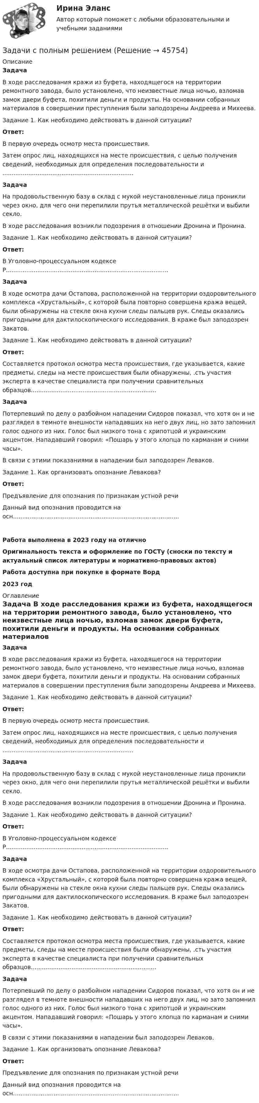      
            Описание
            Задача 	В ходе расследования кражи из буфета, находящегося на территории ремонтного завода, было установлено, что неизвестные лица ночью, взломав замок двери буфета, похитили деньги и продукты. На основании собранных материалов в совершении преступления были заподозрены Андреева и Михеева.	Задание 1. Как необходимо действовать в данной ситуации? Ответ:	В первую очередь осмотр места происшествия.	Затем опрос лиц, находящихся на месте происшествия, с целью получения сведений, необходимых для определения последовательности и .......................................................................  Задача 	На продовольственную базу в склад с мукой неустановленные лица проникли через окно, для чего они перепилили прутья металлической решётки и выбили секло.	В ходе расследования возникли подозрения в отношении Дронина и Пронина.	Задание 1. Как необходимо действовать в данной ситуации? Ответ:	В Уголовно-процессуальном кодексе Р........................................................................................  Задача	В ходе осмотра дачи Остапова, расположенной на территории оздоровительного комплекса «Хрустальный», с которой была повторно совершена кража вещей, были обнаружены на стекле окна кухни следы пальцев рук. Следы оказались пригодными для дактилоскопического исследования. В краже был заподозрен Закатов.	Задание 1. Как необходимо действовать в данной ситуации? Ответ:	Составляется протокол осмотра места происшествия, где указывается, какие предметы, следы на месте происшествия были обнаружены, .сть участия эксперта в качестве специалиста при получении сравнительных образцов....................................................................  Задача	Потерпевший по делу о разбойном нападении Сидоров показал, что хотя он и не разглядел в темноте внешности нападавших на него двух лиц, но зато запомнил голос одного из них. Голос был низкого тона с хрипотцой и украинским акцентом. Нападавший говорил: «Пошарь у этого хлопца по карманам и сними часы».	В связи с этими показаниями в нападении был заподозрен Леваков.	Задание 1. Как организовать опознание Левакова? Ответ:	Предъявление для опознания по признакам устной речи	Данный вид опознания проводится на осн..........................................................................................Работа выполнена в 2023 году на отличноОригинальность текста и оформление по ГОСТу (сноски по тексту и актуальный список литературы и нормативно-правовых актов)Работа доступна при покупке в формате Ворд2023 год 
            Оглавление
             Задача 	В ходе расследования кражи из буфета, находящегося на территории ремонтного завода, было установлено, что неизвестные лица ночью, взломав замок двери буфета, похитили деньги и продукты. На основании собранных материалов в совершении преступления были заподозрены Андреева и Михеева.	Задание 1. Как необходимо действовать в данной ситуации? Ответ:	В первую очередь осмотр места происшествия.	Затем опрос лиц, находящихся на месте происшествия, с целью получения сведений, необходимых для определения последовательности и .......................................................................  Задача 	На продовольственную базу в склад с мукой неустановленные лица проникли через окно, для чего они перепилили прутья металлической решётки и выбили секло.	В ходе расследования возникли подозрения в отношении Дронина и Пронина.	Задание 1. Как необходимо действовать в данной ситуации? Ответ:	В Уголовно-процессуальном кодексе Р........................................................................................  Задача	В ходе осмотра дачи Остапова, расположенной на территории оздоровительного комплекса «Хрустальный», с которой была повторно совершена кража вещей, были обнаружены на стекле окна кухни следы пальцев рук. Следы оказались пригодными для дактилоскопического исследования. В краже был заподозрен Закатов.	Задание 1. Как необходимо действовать в данной ситуации? Ответ:	Составляется протокол осмотра места происшествия, где указывается, какие предметы, следы на месте происшествия были обнаружены, .сть участия эксперта в качестве специалиста при получении сравнительных образцов....................................................................  Задача	Потерпевший по делу о разбойном нападении Сидоров показал, что хотя он и не разглядел в темноте внешности нападавших на него двух лиц, но зато запомнил голос одного из них. Голос был низкого тона с хрипотцой и украинским акцентом. Нападавший говорил: «Пошарь у этого хлопца по карманам и сними часы».	В связи с этими показаниями в нападении был заподозрен Леваков.	Задание 1. Как организовать опознание Левакова? Ответ:	Предъявление для опознания по признакам устной речи	Данный вид опознания проводится на осн.......................................................................................... 
            
            
            Задачи с полным решениемЗадачи с полным решениемЗадачи с полным решениемЗадачи с полным решениемЗадачи с полным решениемЗадачи с полным решениемЗадачи Суд медицинаЗадачи Семейное правоЗадачи Семейное правозадачи. Система страхованияЗадачи современные проблемы административного правазадачи сопроматЗадачи. Соседи гражданина Песикова А.А. пожаловались участковому инспектору полиции, что к нему постоянно ходят посторонние люди, тем самым нарушая их покой. Задачи с параметрами. Теория и практика решения задач