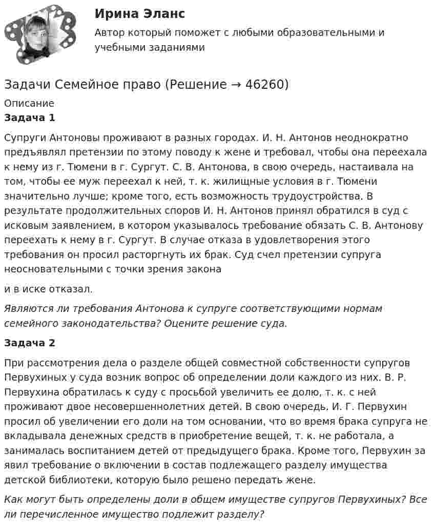      
            Описание
            Задача 1 Супруги Антоновы проживают в разных городах. И. Н. Антонов неоднократно предъявлял претензии по этому поводу к жене и требовал, чтобы она переехала к нему из г. Тюмени в г. Сургут. С. В. Антонова, в свою очередь, настаивала на том, чтобы ее муж переехал к ней, т. к. жилищные условия в г. Тюмени значительно лучше; кроме того, есть возможность трудоустройства. В результате продолжительных споров И. Н. Антонов принял обратился в суд с исковым заявлением, в котором указывалось требование обязать С. В. Антонову переехать к нему в г. Сургут. В случае отказа в удовлетворения этого требования он просил расторгнуть их брак. Суд счел претензии супруга неосновательными с точки зрения законаи в иске отказал. Являются ли требования Антонова к супруге соответствующими нормам семейного законодательства? Оцените решение суда. Задача 2  При рассмотрения дела о разделе общей совместной собственности супругов Первухиных у суда возник вопрос об определении доли каждого из них. В. Р. Первухина обратилась к суду с просьбой увеличить ее долю, т. к. с ней проживают двое несовершеннолетних детей. В свою очередь, И. Г. Первухин просил об увеличении его доли на том основании, что во время брака супруга не вкладывала денежных средств в приобретение вещей, т. к. не работала, а занималась воспитанием детей от предыдущего брака. Кроме того, Первухин за­ явил требование о включении в состав подлежащего разделу имущества детской библиотеки, которую было решено передать жене. Как могут быть определены доли в общем имуществе супругов Первухиных? Все ли перечисленное имущество подлежит разделу?  
            
            
            Задачи Семейное правоЗадачи Семейное правоЗадачи Семейное правоЗадачи Семейное правозадачи. Система страхованияЗадачи современные проблемы административного правазадачи сопроматзадачи растяжение сжатие и кручениезадачи ргрЗадачи рекламы  - это коммерческая и некоммерческая задачаЗадачи. Решением Щебекинского районного суда Белгородской области Кульпин был освобожден от уголовной ответственности за преступление, предусмотренное ч. 1 ст. 159 УК РФзадачи. Рынок ценных бумагЗАДАЧИ с готовыми решениями Задачи семейное