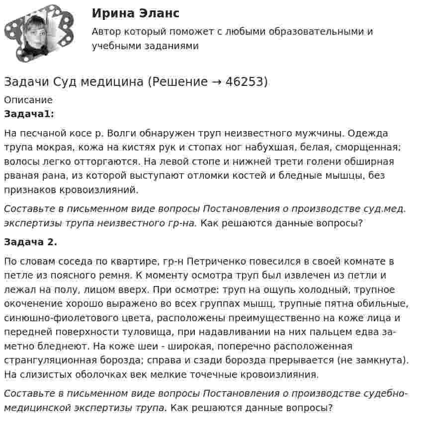      
            Описание
            Задача1:	На песчаной косе р. Волги обнаружен труп неизвестного мужчины. Одежда трупа мокрая, кожа на кистях рук и стопах ног набухшая, белая, сморщенная; волосы легко отторгаются. На левой стопе и нижней трети голени обширная рваная рана, из которой выступают отломки костей и бледные мышцы, без признаков кровоизлияний. Составьте в письменном виде вопросы Постановления о производстве суд.мед. экспертизы трупа неизвестного гр-на. Как решаются данные вопросы?  Задача 2.	По словам соседа по квартире, гр-н Петриченко повесился в своей комнате в петле из поясного ремня. К моменту осмотра труп был извлечен из петли и лежал на полу, лицом вверх. При осмотре: труп на ощупь холодный, трупное окоченение хорошо выражено во всех группах мышц, трупные пятна обильные, синюшно-фиолетового цвета, расположены преимущественно на коже лица и передней поверхности туловища, при надавливании на них пальцем едва за­метно бледнеют. На коже шеи - широкая, поперечно расположенная странгуляционная борозда; справа и сзади борозда прерывается (не замкнута). На сли­зистых оболочках век мелкие точечные кровоизлияния. Составьте в письменном виде вопросы Постановления о производстве судебно-медицинской экспертизы трупа. Как решаются данные вопросы?  
            
            
            Задачи с полным решениемЗадачи Суд медицинаЗадачи Суд медицинаЗадачи Суд медицинаЗадачи Суд. медициназадачи тайм менеджмент Задачи Теория доказательствЗадачи. Соседи гражданина Песикова А.А. пожаловались участковому инспектору полиции, что к нему постоянно ходят посторонние люди, тем самым нарушая их покой. Задачи с параметрами. Теория и практика решения задачЗадачи с подробным решениемЗадачи с полным решениемЗадачи с полным решениемЗадачи с полным решениемЗадачи с полным решением