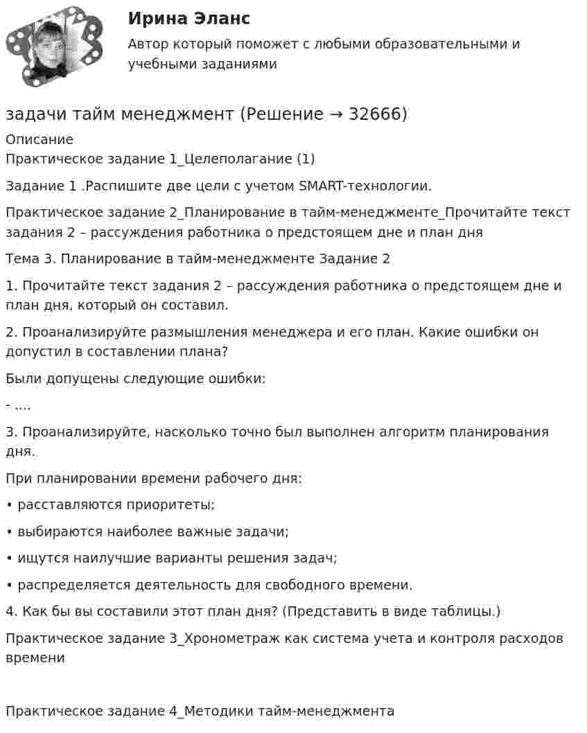     
          Описание
          Практическое задание 1_Целеполагание (1)Задание 1 .Распишите две цели с учетом SMART-технологии.Практическое задание 2_Планирование в тайм-менеджменте_Прочитайте текст задания 2 – рассуждения работника о предстоящем дне и план дняТема 3. Планирование в тайм-менеджменте Задание 21.	Прочитайте текст задания 2 – рассуждения работника о предстоящем дне и план дня, который он составил.2.	Проанализируйте размышления менеджера и его план. Какие ошибки он допустил в составлении плана? Были допущены следующие ошибки:- ....3.	Проанализируйте, насколько точно был выполнен алгоритм планирования дня.При планировании времени рабочего дня:•	расставляются приоритеты;•	выбираются наиболее важные задачи;•	ищутся наилучшие варианты решения задач;•	распределяется деятельность для свободного времени.4.	Как бы вы составили этот план дня? (Представить в виде таблицы.) Практическое задание 3_Хронометраж как система учета и контроля расходов времениПрактическое задание 4_Методики тайм-менеджмента  
            
            
            Задачи Суд. медициназадачи тайм менеджмент Задачи Теория доказательствЗадачи Теория доказательствЗадачи + тест Гражданское правозадачи_точка безубыточностиЗадачи. Трудовое. Дубинина обратилась в суд с иском к Хасанову об установлении отцовства.Задачи с полным решениемЗадачи с полным решениемЗадачи с полным решениемЗадачи с полным решениемЗадачи с полным решениемЗадачи Суд медицинаЗадачи Суд медицина