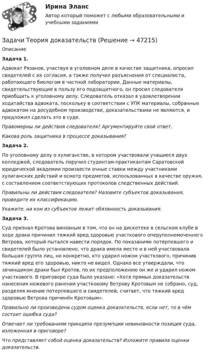      
            Описание
             Задача 1.Адвокат Рязанов, участвуя в уголовном деле в качестве защитника, опросил свидетелей с их согласия, а также получил разъяснения от специалиста, работающего биологом в частной лаборатории. Данные материалы, свидетельствующие в пользу его подзащитного, он просил следователя приобщить к уголовному делу. Следователь отказал в удовлетворении ходатайства адвоката, поскольку в соответствии с УПК материалы, собранные адвокатом на досудебном производстве, доказательствами не являются, и предложил сделать это в суде.Правомерны ли действия следователя? Аргументируйте свой ответ.      Какова роль защитника в процессе доказывания?Задача 2.По уголовному делу о хулиганстве, в котором участвовали учащиеся двух колледжей, следователь поручил студентам-практикантам Саратовской юридической академии произвести очные ставки между участниками хулиганских действий и осмотр предметов, использованных в качестве оружия, с составлением соответствующих протоколов следственных действий.Правильны ли действия следователя? Назовите субъектов доказывания, проведите их классификацию.Укажите, на ком из субъектов лежит обязанность доказывания.Задача 3.Суд признал Кротова виновным в том, что он на дискотеке в сельском клубе в ходе драки причинил тяжкий вред здоровью участкового оперуполномоченного Ветрова, который пытался навести порядок. По показаниям потерпевшего и свидетелей было установлено, что драка имела место и в ней участвовала большая группа лиц, но конкретно, кто ударил ножом участкового, причинив тяжкий вред его здоровью, никто не видел. Однако все утверждали, что зачинщиком драки был Кротов, по их предположению он же и ударил ножом участкового. В приговоре суда было указано: «Хотя прямых доказательств нанесения ножевого ранения участковому Ветрову Кротовым не собрано, суд, разделяя мнение потерпевшего и свидетелей, считает, что тяжкий вред здоровью Ветрова причинён Кротовым».Правильно ли произведена судом оценка доказательств, если нет, то в чём состоит ошибка суда?Отвечает ли требованиям принципа презумпции невиновности позиция суда, изложенная в приговоре?Что представляет собой оценка доказательств? Изложите правила оценки доказательств.  
            
            
            задачи тайм менеджмент Задачи Теория доказательствЗадачи Теория доказательствЗадачи + тест Гражданское правозадачи_точка безубыточностиЗадачи. Трудовое. Дубинина обратилась в суд с иском к Хасанову об установлении отцовства.задачи трудовое правоЗадачи с полным решениемЗадачи с полным решениемЗадачи с полным решениемЗадачи с полным решениемЗадачи Суд медицинаЗадачи Суд медицинаЗадачи Суд медицина