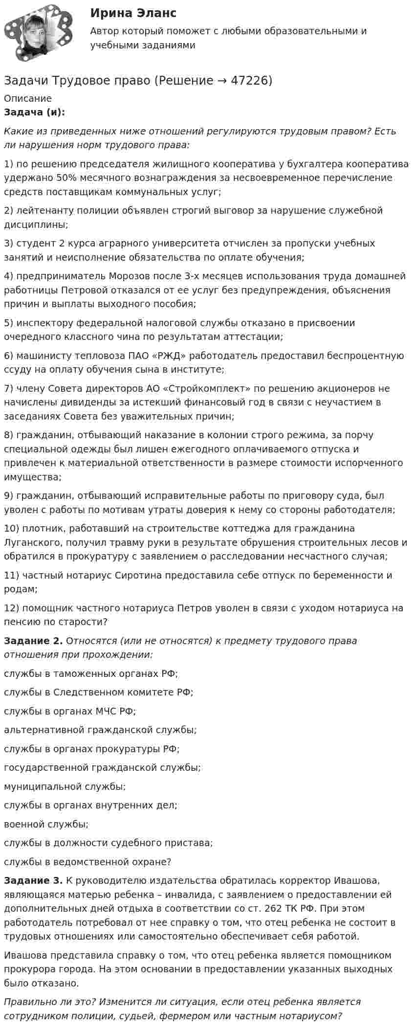      
            Описание
            Задача (и): Какие из приведенных ниже отношений регулируются трудовым правом? Есть ли нарушения норм трудового права:	1) по решению председателя жилищного кооператива у бухгалтера кооператива удержано 50% месячного вознаграждения за несвоевременное перечисление средств поставщикам коммунальных услуг;	2) лейтенанту полиции объявлен строгий выговор за нарушение служебной дисциплины;	3) студент 2 курса аграрного университета отчислен за пропуски учебных занятий и неисполнение обязательства по оплате обучения;	4) предприниматель Морозов после 3-х месяцев использования труда домашней работницы Петровой отказался от ее услуг без предупреждения, объяснения причин и выплаты выходного пособия;	5) инспектору федеральной налоговой службы отказано в присвоении очередного классного чина по результатам аттестации;	6) машинисту тепловоза ПАО «РЖД» работодатель предоставил беспроцентную ссуду на оплату обучения сына в институте;	7) члену Совета директоров АО «Стройкомплект» по решению акционеров не начислены дивиденды за истекший финансовый год в связи с неучастием в заседаниях Совета без уважительных причин;	8) гражданин, отбывающий наказание в колонии строго режима, за порчу специальной одежды был лишен ежегодного оплачиваемого отпуска и привлечен к материальной ответственности в размере стоимости испорченного имущества;	9) гражданин, отбывающий исправительные работы по приговору суда, был уволен с работы по мотивам утраты доверия к нему со стороны работодателя;	10) плотник, работавший на строительстве коттеджа для гражданина Луганского, получил травму руки в результате обрушения строительных лесов и обратился в прокуратуру с заявлением о расследовании несчастного случая;	11) частный нотариус Сиротина предоставила себе отпуск по беременности и родам;	12) помощник частного нотариуса Петров уволен в связи с уходом нотариуса на пенсию по старости?  Задание 2. Относятся (или не относятся) к предмету трудового права отношения при прохождении:	службы в таможенных органах РФ;	службы в Следственном комитете РФ;	службы в органах МЧС РФ;	альтернативной гражданской службы;	службы в органах прокуратуры РФ;	государственной гражданской службы;	муниципальной службы;	службы в органах внутренних дел;	военной службы;	службы в должности судебного пристава;	службы в ведомственной охране?   Задание 3. К руководителю издательства обратилась корректор Ивашова, являющаяся матерью ребенка – инвалида, с заявлением о предоставлении ей дополнительных дней отдыха в соответствии со ст. 262 ТК РФ. При этом работодатель потребовал от нее справку о том, что отец ребенка не состоит в трудовых отношениях или самостоятельно обеспечивает себя работой.	Ивашова представила справку о том, что отец ребенка является помощником прокурора города. На этом основании в предоставлении указанных выходных было отказано.Правильно ли это? Изменится ли ситуация, если отец ребенка является сотрудником полиции, судьей, фермером или частным нотариусом?  
            
            
            Задачи Трудовое правоЗадачи Трудовое правоЗадачи Трудовое правоЗадачи Трудовое правоЗадачи Трудовое правоЗадачи Трудовое правоЗадачи Трудовое правозадачи тайм менеджмент Задачи Теория доказательствЗадачи Теория доказательствЗадачи + тест Гражданское правозадачи_точка безубыточностиЗадачи. Трудовое. Дубинина обратилась в суд с иском к Хасанову об установлении отцовства.задачи трудовое право